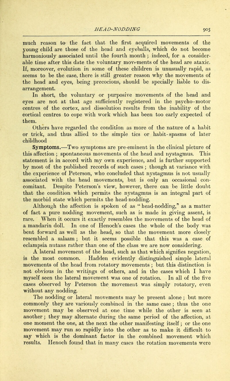 much reason to the fact that the first acquired movements of the young child are those of the head and eyeballs, which do not become harmoniously associated until the fourth month ; indeed, for a consider- able time after this date the voluntary movements of the head are ataxic. If, moreover, evolution in some of these children is unusually rapid, as seems to be the case, there is still greater reason why the movements of the head and eyes, being precocious, should be specially liable to dis- arrangement. In short, the voluntary or purposive movements of the head and eyes are not at that age sufficiently registered in the psycho-motor- centres of the cortex, and dissolution results from the inability of the cortical centres to cope with work which has been too early expected of them. Others have regarded the condition as more of the nature of a habit or trick, and thus allied to the simple tics or habit-spasms of later childhood Symptoms.—Two symptoms are pre-eminent in the clinical picture of this affection ; spontaneous movements of the head and nystagmus. This statement is in accord with my own experience, and is further supported by most of the published records of such cases; though at variance with the experience of Peterson, who concluded that nystagmus is not usually associated with the head movements, but is only an occasional con- comitant. Despite Peterson's view, however, there can be little doubt that the condition which permits the nystagmus is an integral part of the morbid state which permits the head-nodding. Although the affection is spoken of as  head-nodding, as a matter of fact a pure nodding movement, such as is made in giving assent, is rare. When it occurs it exactly resembles the movements of the head of a mandarin doll. In one of Henoch's cases the whole of the body was bent forward as well as the head, so that the movement more closely resembled a salaam; but it seems possible that this was a case of eclampsia nutans rather than one of the class we are now considering. A lateral movement of the head, such as that which signifies negation, is the most common. Hadden evidently distinguished simple lateral movements of the head from rotatory movements ; but this distinction is not obvious in the writings of others, and in the cases which I have myself seen the lateral movement was one of rotation. In all of the five cases observed by Peterson the movement was simply rotatory, even without any nodding. The nodding or lateral movements may be present alone; but more commonly they are variously combined in the same case ; thus the one movement may be observed at one time while the other is seen at another; they may alternate during the same period of the affection, at one moment the one, at the next the other manifesting itself; or the one movement may run so rapidly into the other as to make it difficult to say which is the dominant factor in the combined movement which results. Henoch found that in many cases the rotation movements were