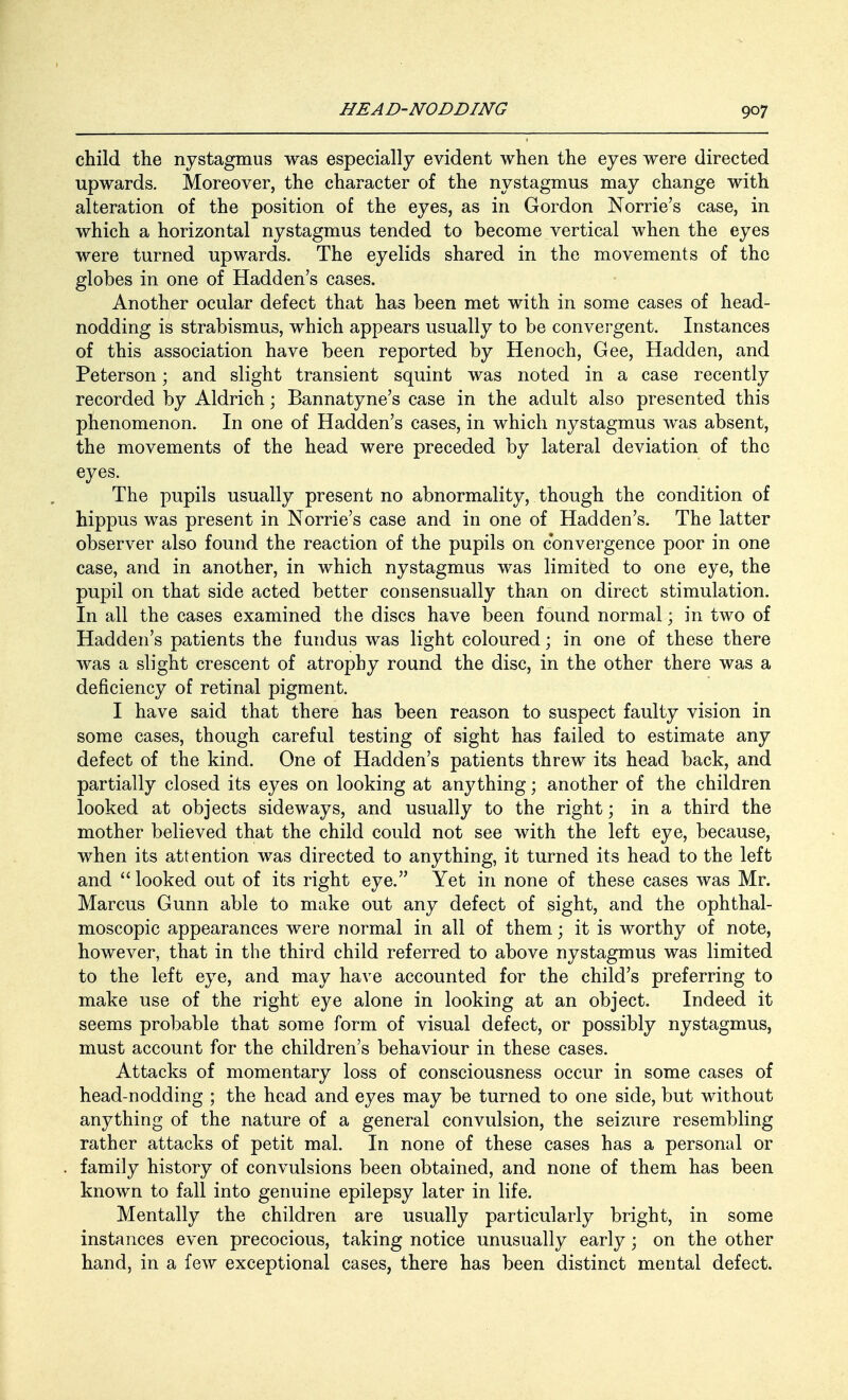 child the nystagmus was especially evident when the eyes were directed upwards. Moreover, the character of the nystagmus may change with alteration of the position of the eyes, as in Gordon Nome's case, in which a horizontal nystagmus tended to become vertical when the eyes were turned upwards. The eyelids shared in the movements of the globes in one of Hadden's cases. Another ocular defect that has been met with in some cases of head- nodding is strabismus, which appears usually to be convergent. Instances of this association have been reported by Henoch, Gee, Hadden, and Peterson; and slight transient squint was noted in a case recently recorded by Aldrich; Bannatyne's case in the adult also presented this phenomenon. In one of Hadden's cases, in which nystagmus was absent, the movements of the head were preceded by lateral deviation of the eyes. The pupils usually present no abnormality, though the condition of hippus was present in Nome's case and in one of Hadden's. The latter observer also found the reaction of the pupils on convergence poor in one case, and in another, in which nystagmus was limited to one eye, the pupil on that side acted better consensually than on direct stimulation. In all the cases examined the discs have been found normal; in two of Hadden's patients the fundus was light coloured; in one of these there was a slight crescent of atrophy round the disc, in the other there was a deficiency of retinal pigment. I have said that there has been reason to suspect faulty vision in some cases, though careful testing of sight has failed to estimate any defect of the kind. One of Hadden's patients threw its head back, and partially closed its eyes on looking at anything; another of the children looked at objects sideways, and usually to the right; in a third the mother believed that the child could not see with the left eye, because, when its attention was directed to anything, it turned its head to the left and looked out of its right eye. Yet in none of these cases was Mr. Marcus Gunn able to make out any defect of sight, and the ophthal- moscopic appearances were normal in all of them; it is worthy of note, however, that in the third child referred to above nystagmus was limited to the left eye, and may have accounted for the child's preferring to make use of the right eye alone in looking at an object. Indeed it seems probable that some form of visual defect, or possibly nystagmus, must account for the children's behaviour in these cases. Attacks of momentary loss of consciousness occur in some cases of head-nodding ; the head and eyes may be turned to one side, but without anything of the nature of a general convulsion, the seizure resembling rather attacks of petit mal. In none of these cases has a personal or family history of convulsions been obtained, and none of them has been known to fall into genuine epilepsy later in life. Mentally the children are usually particularly bright, in some instances even precocious, taking notice unusually early; on the other hand, in a few exceptional cases, there has been distinct mental defect.