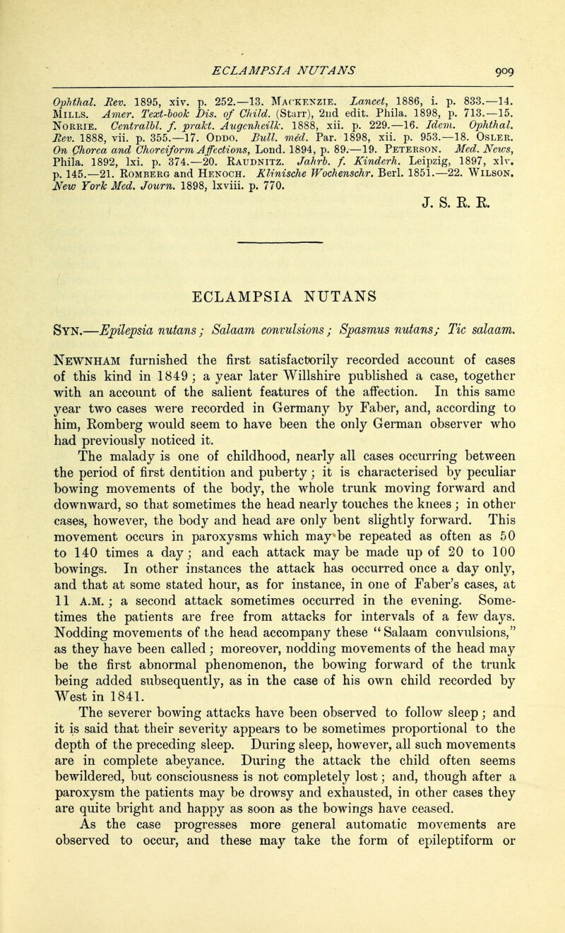 Ophthal. Rev. 1895, xiv. p. 252.—13. Mackenzie. Lancet, 1886, i. p. 833.—14. Mills. Amer. Text-book Dis. of Child. (Starr), 2nd edit. Phila. 1898, p. 713.—15. Norrie. Centralbl. f. prakt. Augcnheilk. 1888, xii. p. 229.—16. Idem. Ophthal. Rev. 1888, vii. p. 355.—17. Oddo. Bull. med. Par. 1898, xii. p. 953.—18. Osler. On Chorea and Choreiform Affections, Lond. 1894, p. 89.—19. Peterson. Med. News, Phila. 1892, lxi. p. 374.—20. Raudnitz. Jahrb. f. Kinderh. Leipzig, 1897, xlv. p. 145.—21. Romberg and Henoch. Klinische Wochenschr. Berl. 1851.—22. Wilson. New York Med. Journ. 1898, lxviii. p. 770. J. S. K. R. ECLAMPSIA NUTANS Syn.—Epilepsia nutans ; Salaam convulsions ; Spasmus nutans; Tic salaam. Newnham furnished the first satisfactorily recorded account of cases of this kind in 1849; a year later Willshire published a case, together with an account of the salient features of the affection. In this same year two cases were recorded in Germany by Faber, and, according to him, Romberg would seem to have been the only German observer who had previously noticed it. The malady is one of childhood, nearly all cases occurring between the period of first dentition and puberty; it is characterised by peculiar bowing movements of the body, the whole trunk moving forward and downward, so that sometimes the head nearly touches the knees ; in other cases, however, the body and head are only bent slightly forward. This movement occurs in paroxysms which may be repeated as often as 50 to 140 times a day; and each attack may be made up of 20 to 100 bowings. In other instances the attack has occurred once a day only, and that at some stated hour, as for instance, in one of Faber's cases, at 11 A.M.; a second attack sometimes occurred in the evening. Some- times the patients are free from attacks for intervals of a few days. Nodding movements of the head accompany these  Salaam convulsions, as they have been called ; moreover, nodding movements of the head may be the first abnormal phenomenon, the bowing forward of the trunk being added subsequently, as in the case of his own child recorded by West in 1841. The severer bowing attacks have been observed to follow sleep; and it is said that their severity appears to be sometimes proportional to the depth of the preceding sleep. During sleep, however, all such movements are in complete abeyance. During the attack the child often seems bewildered, but consciousness is not completely lost; and, though after a paroxysm the patients may be drowsy and exhausted, in other cases they are quite bright and happy as soon as the bowings have ceased. As the case progresses more general automatic movements are observed to occur, and these may take the form of epileptiform or