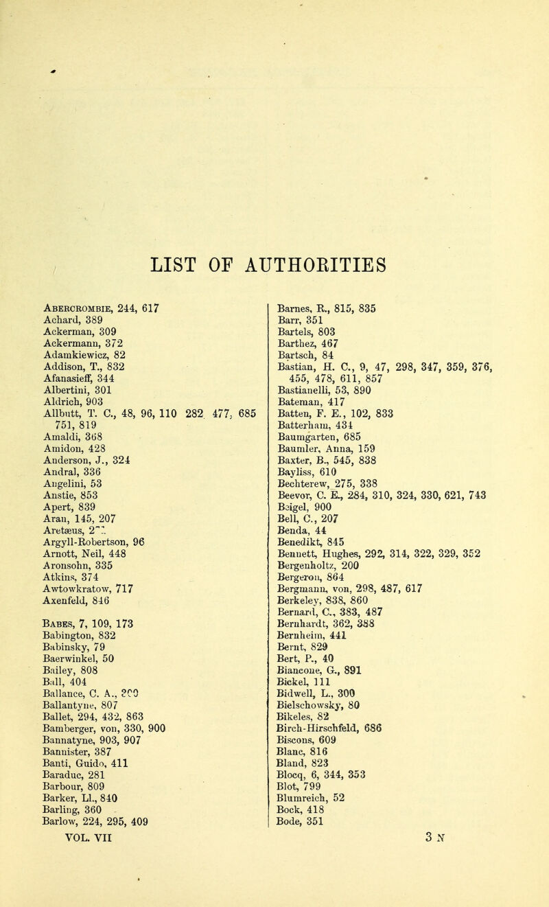 LIST OF AUTHOEITIES Abercrombie, 244, 617 Achard, 389 Ackerman, 309 Ackermann, 372 Adamkiewicz, 82 Addison, T., 832 AfanasiefF, 344 Albertini, 301 Aldrich, 903 Allbutt, T. C, 48, 96, 110 282 477, 685 751, 819 Amaldi, 368 Amidon, 428 Anderson, J., 324 Andral, 336 Angelini, 53 Anstie, 853 Apert, 839 Aran, 145, 207 Aretaeus, 2 Argyll-Robertson, 96 Arnott, Neil, 448 Aronsohn, 335 Atkins, 374 Awtowkratow, 717 Axenfeld, 846 Babes, 7, 109, 173 Babington, 832 Babinsky, 79 Baerwiukel, 50 Bailey, 808 Ball, 404 Ballance, C. A., ?C0 Ballantyne, 807 Ballet, 294, 432, 863 Bamberger, von, 330, 900 Bannatyne, 903, 907 Bannister, 387 Banti, G-uido, 411 Baraduc, 281 Barbour, 809 Barker, LI., 840 Barling, 360 Barlow, 224, 295, 409 VOL. VII Barnes, R, 815, 835 Barr, 351 Bartels, 803 Barthez, 467 Bartsch, 84 Bastian, H. C, 9, 47, 298, 347, 359, 376, 455, 478, 611, 857 Bastianelli, 53, 890 Bateman, 417 Batten, F. K, 102, 833 Batterham, 434 Baumgarten, 685 Baumler, Anna, 159 Baxter, B., 545, 838 Bayliss, 610 Bechterew, 275, 338 Beevor, C. E., 284, 310, 324, 330, 621, 743 Baigel, 900 Bell, C, 207 Benda, 44 Benedikt, 845 Bennett, Hughes, 292, 314, 322, 329, 352 Bergenholtz, 200 Bergeron, 864 Bergmann, von, 298, 487, 617 Berkeley, 838, 860 Bernard, CI, 383, 487 Bernhardt, 362, 388 Bernheim, 441 Bernt, 829 Bert, P., 40 Biancone, G.( 891 Bickel, 111 Bidwell, L., 300 Bielschowsky, 80 Bikeles, 82 Birch-Hirschfeld, 686 Biscons, 609 Blane, 816 Bland, 823 Blocq, 6, 344, 353 Blot, 799 Blumreich, 52 Bock, 418 Bode, 351 3 N
