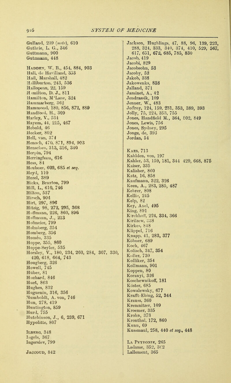 Gullaud, 2-39 (note), 610 Guthrie, L. G., 346 Guttmann, 900 Gutzinann, 448 Haddex, W. B., 454, 884, 903 Hall, de Havilland, 353 Hall, Marshall, 482 Halliburton, 243, 536 Hallopean, 22, 159 Himilton, D. J., 811 Hamilton, M'Lane, 324 Hamniarberg, 362 Hammond, 180, 856, 872, 889 Handtord, H., 309 Harley, V., 534 Hayem, 44, 215, 467 Heboid, 46 Meeker, 802 Hell, van, 374 Henoch, 470, 871, 894, 903 Henschen, 313, 316, 340 Herpin,. 794 Herringham, 616 Hess, 84 Heubner, 609, 685 et seq. Heyd, 110 Hezel, 389 Hicks, Braxton, 799 Hill, L., 610, 746 Hilton, 537 Hirsch, 904 Hirt, 297, 896 Hitzig, 98, 272, 295, 368 Hoffmann, 226, 860, 896 Hoffmann, J., 213 Hofmeier, 799 Holm berg, 354 Homberg, 356 Homeu, 335 Hoppe, 355, 860 Hoppe-Seyler, 535 Horsley, V., 180, 234, 260, 284, 307, 330, 420, 618, 664, 743 Hougberg, 326 Howell, 745 Hiiber, 81 Huchard, 846 Huet, 863 Hughes, 832 Huguenin, 316, 356 Humboldt, A. von, 746 Hun, 278, 419 Huntington, 859 Hurd, 755 Hutchinson, J., 6, 239, 671 Hypolitte, 807 Ilberg, 348 Ingels, 367 Ingerslev, 799 Jackson, Hughlings, 47, 88, 96, 139, 223, 288, 324, 333, 340, 374, 410, 529, 567, 617, 651, 672, 685, 785, 830 Jacob, 419 Jacobi, 829 Jacobsohn, 53 Jacoby, 52 Jakob, 338 Jakowenks, 838 Jalland, 371 Jaminet, A., 42 Jendrassik, 109 Jenner, W., 483 Jotfroy, 124, 159, 231, 353, 389, 393 Jolly, 75, 224, 353, 755 Jones, Handfield M., 364, £02, 849 Jones, Lewis, 756 Jones, Sydney, 295 Jonge, de, 393 Jordan, 54 Kaes, 713 Kahlden, von, 197 Kahler, 53, 159, 181, 344 429, 668, 875 Kaiser, 335 Kalisher, 860 Katz, 16, 858 Kaufmann, 322, 326 Keen, A., 283, 285, 487 Kelirer, 808 Kellie, 245 Kelp, 82 Key, Axel, 495 King, 891 Kirchhoff, 224, 334, 366 Kirilzew, 338 Kirkes, 8-18 Klippel, 716 Knapp, 41, 283, 377 Kobner, 689 Koch, 467 Kolisch, 347, 354 Koller, 730 Kolliker, 354 Kollmann, 901 Koppen, 80 Koranyi, 326 Koschewnikoff, 181 Ko'ster, 685 Kowalewsky, 677 Krafft-Ebing, 52, 344 Krauss, 360 Kremnitzer, 109 Kroemer, 335 Krohn, 373 Kronthal, 172, 860 Kunn, 69 Kussmaul, 258, 440 et seq., 448 La Pkypontr, 265 Ladame, 352, 3C2 Lallement, 365 Jaccoud, 842