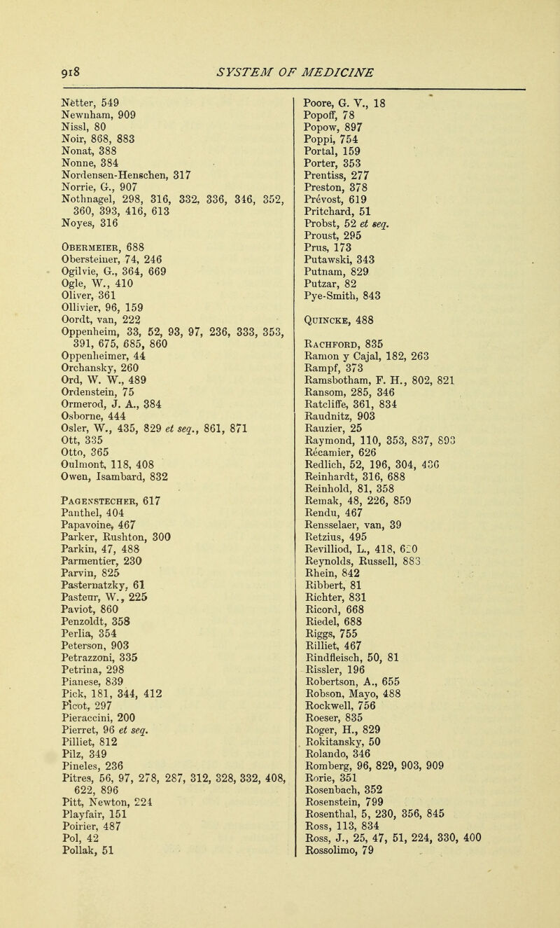 Netter, 549 Newnham, 909 Nissl, 80 Noir, 868, 883 Nonat, 388 Nonne, 384 Nordensen-Henschen, 317 Norrie, G., 907 Nothnagel, 298, 316, 332, 360, 393, 416, 613 Noyes, 316 I, 346, 352, seq., 861, 871 Obermeier, 688 Obersteiner, 74, 246 Ogilvie, G., 364, 669 Ogle, W., 410 Oliver, 361 Ollivier, 96, 159 Oordt, van, 223 Oppenheim, 33, 52, 93, 97, 236, 333, 353, 391, 675, 685, 860 Oppenlieimer, 44 Orchansky, 260 Ord, W. W., 489 Ordenstein, 75 Ormerod, J. A., 384 Osborne, 444 Osier, W., 435, 829 Ott, 335 Otto, 365 Oulmont, 118, 408 Owen, Isambard, 832 Pagenstecher, 617 Panthel, 404 Papavoine, 467 Parker, Kushton, 300 Parkin, 47, 488 Parmentier, 230 Parvin, 825 Pasternatzky, 61 Pasteur, W., 225 Paviot, 860 Penzoldt, 358 Perlia, 354 Peterson, 903 Petrazzoni, 335 Petrina, 298 Pianese, 839 Pick, 181, 344, 412 Pieot, 297 Pieraccini, 200 Pierret, 96 et seq. Pilliet, 812 Pilz, 349 Pineles, 236 Pitres, 56, 97, 278, 287, 312, 328, 332, 408, 622, 896 Pitt, Newton, 224 Playfair, 151 Poirier, 487 Pol, 42 Pollak, 51 Poore, G. V., 18 Popoff, 78 Popow, 897 Poppi, 754 Portal, 159 Porter, 353 Prentiss, 277 Preston, 378 Prevost, 619 Pritchard, 51 Probst, 52 et seq. Proust, 295 Prus, 173 Putawski, 343 Putnam, 829 Putzar, 82 Pye-Smith, 843 Quincke, 488 Rachford, 835 Ramon y Cajal, 182, 263 Rampf, 373 Ramsbotham, F. H., 802, 821 Ransom, 285, 346 Ratcliffe, 361, 834 Raudnitz, 903 Rauzier, 25 Raymond, 110, 353, 837, 893 Recamier, 626 Redlich, 52, 196, 304, 436 Reinhardt, 316, 688 Reinhold, 81, 358 Remak, 48, 226, 859 Rendu, 467 Rensselaer, van, 39 Retzius, 495 Revilliod, L., 418, 6i0 Reynolds, Russell, 883 Rhein, 842 Ribbert, 81 Richter, 831 Ricord, 668 Riedel, 688 Riggs, 755 Rilliet, 467 Rindfleisch, 50, 81 Rissler, 196 Robertson, A., 655 Robson, Mayo, 488 Rockwell, 756 Roeser, 835 Roger, H., 829 Rokitansky, 50 Rolando, 346 Romberg, 96, 829, 903, 909 Rorie, 351 Rosenbach, 352 Rosenstein, 799 Rosenthal, 5, 230, 356, 845 Ross, 113, 834 Ross, J., 25, 47, 51, 224, 330, 400 Rossolimo, 79