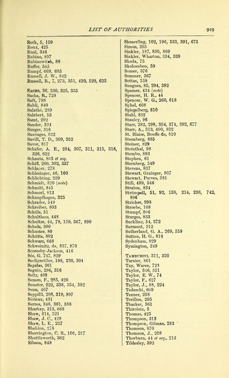 Roth, 5, 159 Roux, 425 Rual, 346 Rubino, 897 Rubinowiteh, 88 Ruffer, 545 Rumpf, 669. 685 Russell, J. W., 842 Russell, R., 7, 273, 351, 420, 529, 623 Sachs, 36, 230, 325, 335 Sachs, B., 728 Saft, 798 Sahli, 840 Salathe, 239 Salebert, 53 Samt, 292 Sander, 324 Sanger, 316 Sauvages, 832 Savill, T. D., 309, 352 Savor, 817 Schafer, A. E., 284, 307, 311, 315, 318, 326, 622 Schauta, 803 et seq. Schiff, 260, 302, 337 Schlaper, 278 Schlesinger, 46, 160 Schlichting, 239 Schmidt, 820 (note) Schmitt, 845 Schmorl, 812 Schnopfhagen, 325 Schrader, 549 Schreiber, 803 Schiile, 51 Schulthess, 448 Schultze, 44, 78, 159, 367, 890 Schulz, 390 Schuster, 80 Schiitte, 892 Schwarz, 668 Schweinitz, de, 837, 870 Scoresby-Jackson, 416 See, G. 747, 829 Seeligmiiller, 199, 230, 304 Segalas, 361 Seguin, 296, 316 Seitz, 468 Semon, F., 285, 420 Senator, 222, 338, 354, 392 Senn, 467 Seppilli, 298, 319, 897 Serieux, 431 Serres, 346, 361, 388 Sharkey, 313, 668 Shaw, 314, 321 Shaw, J. C, 429 Shaw, L. E., 237 Sheldon, 278 Sherrington, C. S., 106, 287 Shuttleworth, 362 Sibson, 849 Siemerling, 102, 196, 333, 391, 675 Simon, 295 Sinkler, 187, 830, 869 Sinkler, Wharton, 334, 339 Skoda, 75 Skolosubon, 59 Somer, 376 Sommer, 367 Sottas, 138 Sougues, 85, 294, 392 Spamer, 434 (note) Spencer, H. R., 44 Spencer, W. G., 260, 618 Sphel, 608 Spiegelberg, 810 Stahl, 832 Stanley, 96 Starr, 282, 298, 354, 374, 392, 677 Starr, A., 313, 400, 832 St. Blaise, Bouffe de, 810 Steenberg, 685 Steiner, 829 Steinthal, 98 Stembo, 893 Stephen, 61 Sternberg, 549 Stevens, 837 Stewart, Grainger, 807 Stewart, Purves, 381 Still, 499, 546 Straton, 834 Strumpell, 51, 92, 138, 214, 236, 742, 896 Strieker, 398 Stroebe, 108 Stumpf, '806 Sturges, 833 Suckling 54, 372 Surmont, 312 Sutherland, G. A., 269, 559 Sutton, H. G., 818 Sydenham, 829 Symington, 249 Tambttrini, 311, 320 Tarnier, 801 Tay, Waren, 728 Taylor, 346, 351 Taylor, E. W., 74 Taylor, F., 627 Taylor, J., 88, 224 Tedeschi, 609 Tenner, 258 Terillon, 295 Thacker, 361 Thiroloix, 5 Thomas, 425 Thompson, 313 Thompson, Gilman, 283 Thomson, 870 Thomson, J., 208 Thorburn, 44 et seq., 216 Tildesley, 392