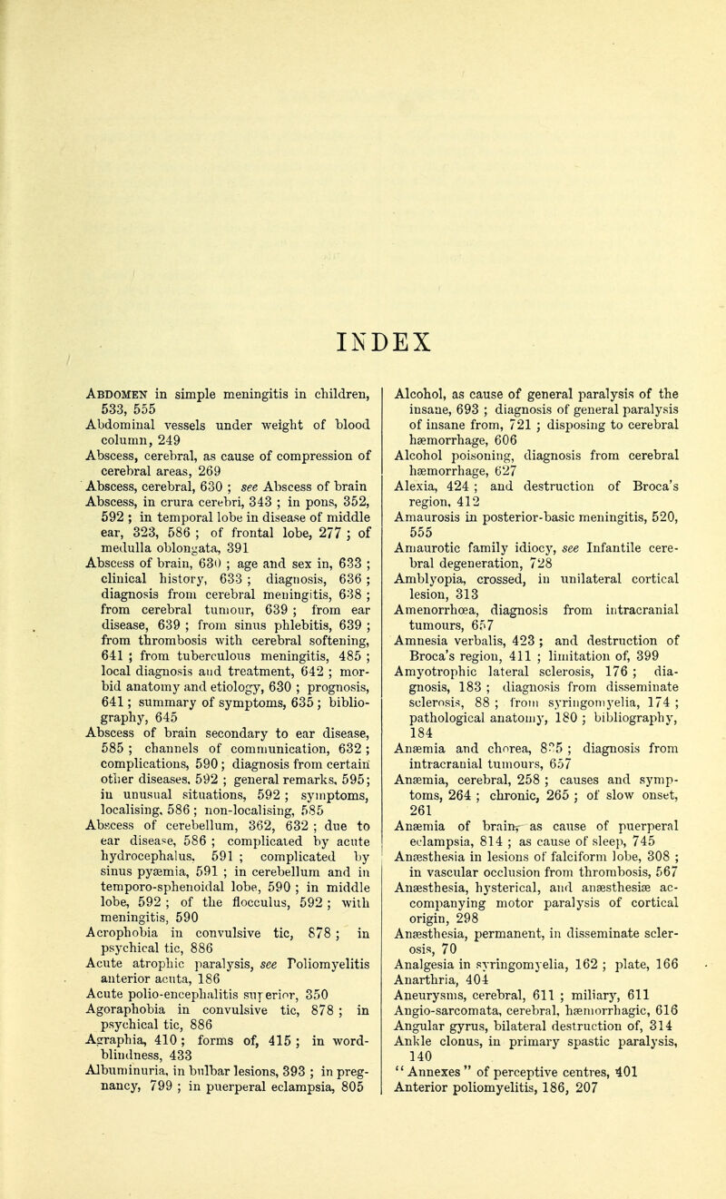 INDEX Abdomen in simple meningitis in children, 533, 555 Abdominal vessels nnder weight of blood column, 249 Abscess, cerebral, as cause of compression of cerebral areas, 269 Abscess, cerebral, 630 ; see Abscess of brain Abscess, in crura cerebri, 343 ; in pons, 352, 592 ; in temporal lobe in disease of middle ear, 323, 586 ; of frontal lobe, 277 ; of medulla oblongata, 391 Abscess of brain, 630 ; age and sex in, 633 ; clinical history, 633 ; diagnosis, 636 ; diagnosis from cerebral meningitis, 638 ; from cerebral tumour, 639 ; from ear disease, 639 ; from sinus phlebitis, 639 ; from thrombosis with cerebral softening, 641 ; from tuberculous meningitis, 485 ; local diagnosis and treatment, 642 ; mor- bid anatomy and etiology, 630 ; prognosis, 641; summary of symptoms, 635 ; biblio- graphy, 645 Abscess of brain secondary to ear disease, 585 ; channels of communication, 632 ; complications, 590; diagnosis from certain other diseases, 592 ; general remarks, 595; in unusual situations, 592; symptoms, localising, 586 ; non-localising, 585 Abscess of cerebellum, 362, 632 ; due to ear disease, 586 ; complicated by acute hydrocephalus, 591 ; complicated by sinus pyaemia, 591 ; in cerebellum and in temporo-sphenoidal lobe, 590 ; in middle lobe, 592 ; of the flocculus, 592 ; with meningitis, 590 Acrophobia in convulsive tic, 878 ; in psychical tic, 886 Acute atrophic paralysis, see Poliomyelitis anterior acuta, 186 Acute polio-encephalitis superior, 350 Agoraphobia in convulsive tic, 878 ; in psychical tic, 886 Agraphia, 410 ; forms of, 415 ; in word- blindness, 433 Albuminuria, in bulbar lesions, 393 ; in preg- nancy, 799 ; in puerperal eclampsia, 805 Alcohol, as cause of general paralysis of the insane, 693 ; diagnosis of general paralysis of insane from, 721 ; disposing to cerebral haemorrhage, 606 Alcohol poisoning, diagnosis from cerebral haemorrhage, 627 Alexia, 424 ; and destruction of Broca's region, 412 Amaurosis in posterior-basic meningitis, 520, 555 Amaurotic family idiocy, see Infantile cere- bral degeneration, 728 Amblyopia, crossed, in unilateral cortical lesion, 313 Amenorrhoea, diagnosis from intracranial tumours, 657 Amnesia verbalis, 423 ; and destruction of Broca's region, 411 ; limitation of, 399 Amyotrophic lateral sclerosis, 176 ; dia- gnosis, 183 ; diagnosis from disseminate sclerosis, 88 ; from syringomyelia, 174 ; pathological anatomy, 180 ; bibliography, 184 Anaemia and chorea, 8-5 ; diagnosis from intracranial tumours, 657 Anaemia, cerebral, 258 ; causes and symp- toms, 264 ; chronic, 265 ; of slow onset, 261 Anaemia of braim- as cause of puerperal eclampsia, 814 ; as cause of sleep, 745 Anaesthesia in lesions of falciform lobe, 308 ; in vascular occlusion from thrombosis, 567 Anaesthesia, hysterical, and anaesthesia? ac- companying motor paralysis of cortical origin, 298 Anaesthesia, permanent, in disseminate scler- osis, 70 Analgesia in syringomyelia, 162 ; plate, 166 Anarthria, 404 Aneurysms, cerebral, 611 ; miliary, 611 Angio-sarcomata, cerebral, haemorrhagic, 616 Angular gyrus, bilateral destruction of, 314 Ankle clonus, in primary spastic paralysis, 140 Annexes of perceptive centres, 401 Anterior poliomyelitis, 186, 207