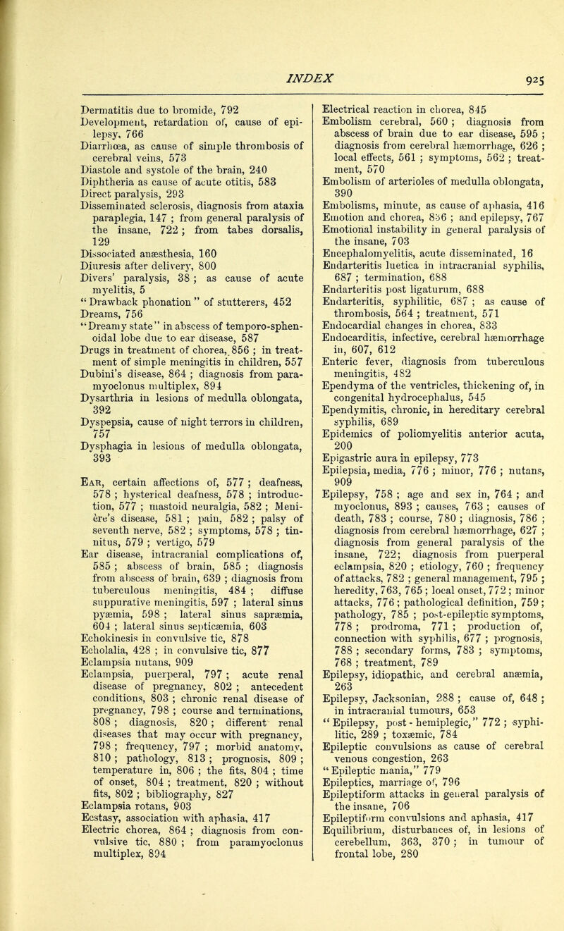 Dermatitis due to bromide, 792 Development, retardation of, cause of epi- lepsy, 766 Diarrhoea, as cause of simple thrombosis of cerebral veins, 573 Diastole and systole of the brain, 240 Diphtheria as cause of acute otitis, 583 Direct paralysis, 293 Disseminated sclerosis, diagnosis from ataxia paraplegia, 147 ; from general paralysis of the insane, 722 ; from tabes dorsalis, 129 Dissociated anaesthesia, 160 Diuresis after delivery, 800 Divers' paralysis, 38 ; as cause of acute myelitis, 5  Drawback phonation  of stutterers, 452 Dreams, 756 Dreamy state in abscess of temporo-sphen- oidal lobe due to ear disease, 587 Drugs in treatment of chorea, 856 ; in treat- ment of simple meningitis in children, 557 Dubini's disease, 864 ; diagnosis from para- myoclonus multiplex, 891 Dysarthria in lesions of medulla oblongata, 392 Dyspepsia, cause of night terrors in children, 757 Dysphagia in lesions of medulla oblongata, 393 Ear, certain affections of, 577 ; deafness, 578 ; hysterical deafness, 578 ; introduc- tion, 577 ; mastoid neuralgia, 582 ; Meni- ere's disease, 581 ; pain, 582 ; palsy of seventh nerve, 582 ; symptoms, 578 ; tin- nitus, 579 ; vertigo, 579 Ear disease, intracranial complications of, 585 ; abscess of brain, 585 ; diagnosis from abscess of brain, 639 ; diagnosis from tuberculous meningitis, 484 ; diffuse suppurative meningitis, 597 ; lateral sinus pyaemia, 598 ; lateral sinus sapraeinia, 601 ; lateral sinus septicaemia, 603 Echokinesis in convulsive tic, 878 Echolalia, 428 ; in convulsive tic, 877 Eclampsia nutans, 909 Eclampsia, puerperal, 797 ; acute renal disease of pregnancy, 802 ; antecedent conditions, 803 ; chronic renal disease of pregnancy, 798 ; course and terminations, 808 ; diagnosis, 820 ; different renal diseases that may occur with pregnancy, 798 ; frequency, 797 ; morbid anatomy, 810 ; pathology, 813 ; prognosis, 809 ; temperature in, 806 ; the fits, 804 ; time of onset, 804 ; treatment, 820 ; without fits, 802 ; bibliography, 827 Eclampsia rotans, 903 Ecstasy, association with aphasia, 417 Electric chorea, 864 ; diagnosis from con- vulsive tic, 880 ; from paramyoclonus multiplex, 894 Electrical reaction in chorea, 845 Embolism cerebral, 560 ; diagnosis from abscess of brain due to ear disease, 595 ; diagnosis from cerebral haemorrhage, 626 ; local effects, 561 ; symptoms, 562 ; treat- ment, 570 Embolism of arterioles of medulla oblongata, 390 Embolisms, minute, as cause of aphasia, 416 Emotion and chorea, 856 ; and epilepsy, 767 Emotional instability in general paralysis of the insane, 703 Encephalomyelitis, acute disseminated, 16 Endarteritis luetica in intracranial syphilis, 687 ; termination, 688 Endarteritis post ligaturum, 688 Endarteritis, syphilitic, 687 ; as cause of thrombosis, 564 ; treatment, 571 Endocardial changes in chorea, 833 Endocarditis, infective, cerebral haemorrhage in, 607, 612 Enteric fever, diagnosis from tuberculous meningitis, 482 Ependyma of the ventricles, thickening of, in congenital hydrocephalus, 545 Ependymitis, chronic, in hereditary cerebral syphilis, 689 Epidemics of poliomyelitis anterior acuta, 200 Epigastric aura in epilepsy, 773 Epilepsia, media, 776 ; minor, 776 ; nutans, 909 Epilepsy, 758 ; age and sex in, 764 ; and myoclonus, 893 ; causes, 763 ; causes of death, 783 ; course, 780 ; diagnosis, 786 ; diagnosis from cerebral haemorrhage, 627 ; diagnosis from general paralysis of the insane, 722; diagnosis from puerperal eclampsia, 820 ; etiology, 760 ; frequency of attacks, 782 ; general management, 795 ; heredity, 763, 765 ; local onset, 772 ; minor attacks, 776 ; pathological definition, 759 ; pathology, 785 ; post-epileptic symptoms, 778 ; prodroma, 771 ; production of, connection with syphilis, 677 ; prognosis, 788 ; secondary forms, 783 ; symptoms, 768 ; treatment, 789 Epilepsy, idiopathic, and cerebral anaemia, 263 Epilepsy, Jacksonian, 288 ; cause of, 648 ; in intracranial tumours, 653  Epilepsy, post - hemiplegic, 772 ; syphi- litic, 289 ; toxaemic, 784 Epileptic convulsions as cause of cerebral venous congestion, 263 Epileptic mania, 779 Epileptics, marriage of, 796 Epileptiform attacks in general paralysis of the insane, 706 Epileptiform convulsions and aphasia, 417 Equilibrium, disturbances of, in lesions of cerebellum, 363, 370 ; in tumour of frontal lobe, 280