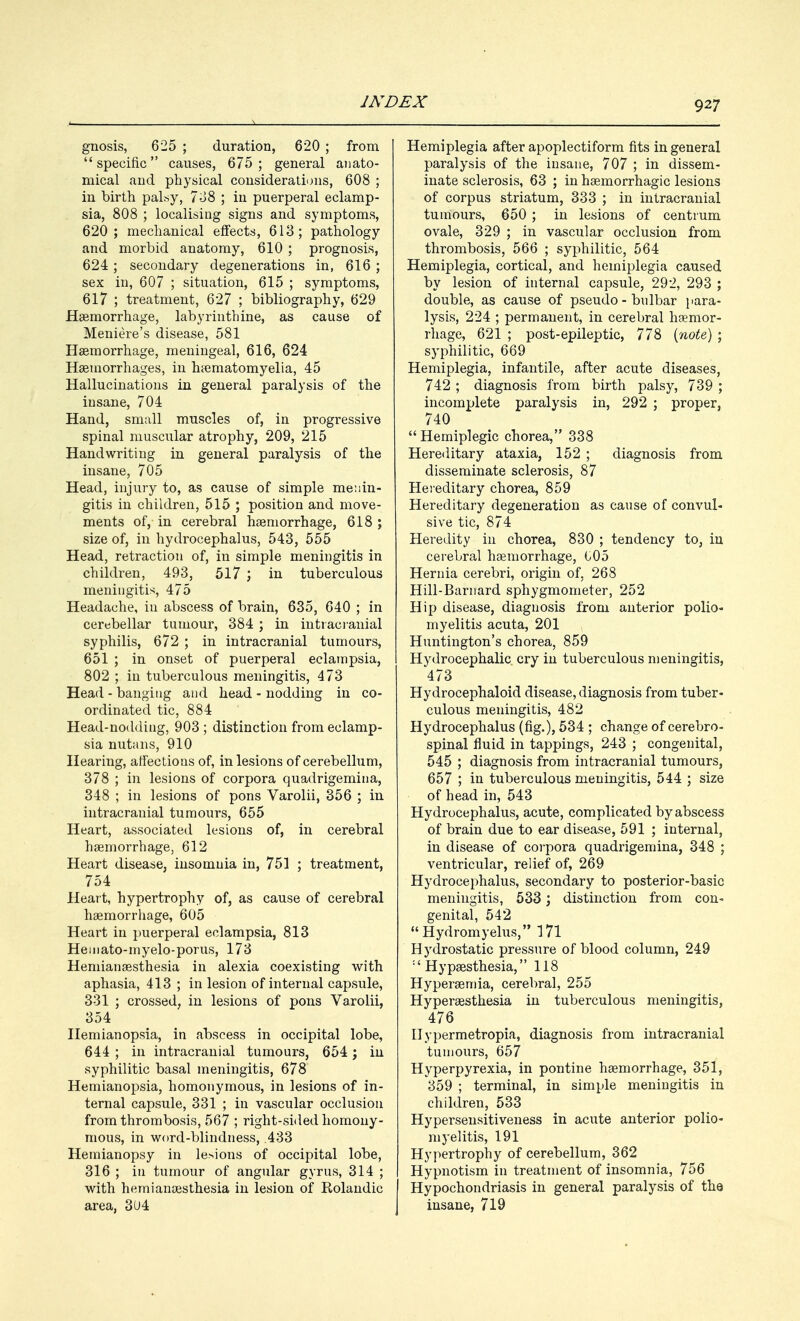 gnosis, 625 ; duration, 620 ; from specific causes, 675; general anato- mical and physical considerations, 608 ; in birth palsy, 738 ; in puerperal eclamp- sia, 808 ; localising signs and symptoms, 620; mechanical effects, 613; pathology and morbid anatomy, 610 ; prognosis, 624; secondary degenerations in, 616 ; sex in, 607 ; situation, 615 ; symptoms, 617 ; treatment, 627 ; bibliography, 629 Haemorrhage, labyrinthine, as cause of Meniere's disease, 581 Haemorrhage, meningeal, 616, 624 Haemorrhages, in haematomyelia, 45 Hallucinations in general paralysis of the insane, 704 Hand, small muscles of, in progressive spinal muscular atrophy, 209, 215 Handwriting in general paralysis of the insane, 705 Head, injury to, as cause of simple menin- gitis in children, 515 ; position and move- ments of, in cerebral haemorrhage, 618 ; size of, in hydrocephalus, 543, 555 Head, retraction of, in simple meningitis in children, 493, 517 ; in tuberculous meningitis!, 475 Headache, in abscess of brain, 635, 640 ; in cerebellar tumour, 384 ; in intracranial syphilis, 672 ; in intracranial tumours, 651 ; in onset of puerperal eclampsia, 802 ; in tuberculous meningitis, 473 Head - banging and head - nodding in co- ordinated tic, 884 Head-nodding, 903 ; distinction from eclamp- sia nutans, 910 Hearing, affections of, in lesions of cerebellum, 378 ; in lesions of corpora quadrigemina, 348 ; in lesions of pons Varolii, 356 ; in intracranial tumours, 655 Heart, associated lesions of, in cerebral haemorrhage, 612 Heart disease, insomnia in, 751 ; treatment, 754 Heart, hypertrophy of, as cause of cerebral haemorrhage, 605 Heart in puerperal eclampsia, 813 Heniato-myelo-porus, 173 Hemianaesthesia in alexia coexisting with aphasia, 413 ; in lesion of internal capsule, 331 ; crossed, in lesions of pons Varolii, 354 Hemianopsia, in abscess in occipital lobe, 644 ; in intracranial tumours, 654; in syphilitic basal meningitis, 678 Hemianopsia, homonymous, in lesions of in- ternal capsule, 331 ; in vascular occlusion from thrombosis, 567 ; right-sided homony- mous, in word-blindness, .433 Hemianopsy in lesions of occipital lobe, 316 ; in tumour of angular gyrus, 314 ; with hemianaesthesia in lesion of Rolandic area, 3U4 Hemiplegia after apoplectiform fits in general paralysis of the insane, 707 ; in dissem- inate sclerosis, 63 ; in hemorrhagic lesions of corpus striatum, 333 ; in intracranial tumours, 650 ; in lesions of centrum ovale, 329 ; in vascular occlusion from thrombosis, 566 ; syphilitic, 564 Hemiplegia, cortical, and hemiplegia caused by lesion of internal capsule, 292, 293 ; double, as cause of pseudo - bulbar para- lysis, 224 ; permanent, in cerebral haemor- rhage, 621 ; post-epileptic, 778 (note) ; syphilitic, 669 Hemiplegia, infantile, after acute diseases, 742 ; diagnosis from birth palsy, 739 ; incomplete paralysis in, 292 ; proper, 740  Hemiplegic chorea, 338 Hereditary ataxia, 152 ; diagnosis from disseminate sclerosis, 87 Hereditary chorea, 859 Hereditary degeneration as cause of convul- sive tic, 874 Heredity in chorea, 830 ; tendency to, in cerebral haemorrhage, 005 Hernia cerebri, origin of. 268 Hill-Barnard sphygmometer, 252 Hip disease, diagnosis from anterior polio- myelitis acuta, 201 Huntington's chorea, 859 Hydrocephalic cry in tuberculous meningitis, 473 Hydrocephaloid disease, diagnosis from tuber- culous meningitis, 482 Hydrocephalus (fig.)> 534 ; change of cerebro- spinal fluid in tappings, 243 ; congenital, 545 ; diagnosis from intracranial tumours, 657 ; in tuberculous meningitis, 544 ; size of head in, 543 Hydrocephalus, acute, complicated by abscess of brain due to ear disease, 591 ; internal, in disease of corpora quadrigemina, 348 ; ventricular, relief of, 269 Hydrocephalus, secondary to posterior-basic meningitis, 533; distinction from con- genital, 542  Hydromyelus, 171 Hydrostatic pressure of blood column, 249 :£ Hypaesthesia, 118 Hyperaemia, cerebral, 255 Hyperesthesia in tuberculous meningitis, 476 Ilypermetropia, diagnosis from intracranial tumours, 657 Hyperpyrexia, in pontine haemorrhage, 351, 359 ; terminal, in simple meningitis in children, 533 Hypersensitiveness in acute anterior polio- myelitis, 191 Hypertrophy of cerebellum, 362 Hypnotism in treatment of insomnia, 756 Hypochondriasis in general paralysis of the insane, 719