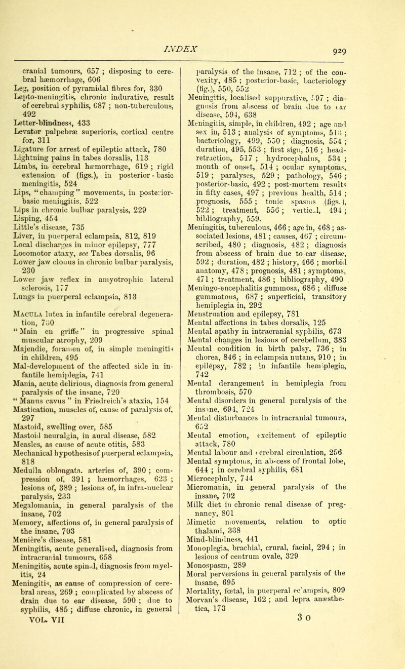 cranial tumours, 657 ; disposing to cere- bral haemorrhage, 606 Leg, position of pyramidal fibres for, 330 Lepto-meningitis, chronic indurative, result of cerebral svphilis, 687 ; non-tuberculous, 492 Letter-blindness, 433 Levator palpebral superioris, cortical centre for, 311 Ligature for arrest of epileptic attack, 780 Lightning pains in tabes dorsalis, 113 Limbs, in cerebral haemorrhage, 619 ; rigid extension of (figs.), in posterior - basic meningitis, 524 Lips, champing movements, in posterior- basic meningitis, 522 Lips in chronic bulbar paralysis, 229 Lisping, 454 Little's disease, 735 Liver, in puerperal eclampsia, 812, 819 Local discharges in minor epilepsy, 777 Locomotor ataxy, see Tabes dorsalis, 96 Lower jaw clonus in chronic bulbar paralysis, 230 Lower jaw reflex in amyotrophic lateral sclerosis, 177 Lungs in puerperal eclampsia, 813 Macula lutea in infantile cerebral degenera- tion, 7 DO  Main en griffe in progressive spinal muscular atrophy, 209 Majendie, foramen of, in simple meningitis in children, 495 Mal-development of the affected side in in- fantile hemiplegia, 741 Mania, acute delirious, diagnosis from general paralysis of the insane, 720  Manus cavus  in Friedreich's ataxia, 154 Mastication, muscles of, cause of paralysis of, 297 Mastoid, swelling over, 585 Mastoid neuralgia, in aural disease, 582 Measles, as cause of acute otitis, 583 Mechanical hypothesis of puerperal eclampsia, 818 Medulla oblongata, arteries of, 390 ; com- pression of, 391 ; haemorrhages, 623 ; lesions of, 389 ; lesions of, in infra-nuclear paralysis, 233 Megalomania, in general paralysis of the insane, 702 Memory, affections of, in general paralysis of the insane, 703 Meniere's disease, 581 Meningitis, acute generalised, diagnosis from intracranial tumours, 658 Meningitis, acute spin.d, diagnosis from myel- itis, 24 Meningitis, as cause of compression of cere- bral areas, 269 ; complicated by abscess of drain due to ear disease, 590 ; due to syphilis, 485 ; diffuse chronic, in general | VOL. VII paralysis of the insane, 712 ; of the con- vexity, 485 ; posterior-basic, bacteriology (fig.), 550, 552 Meningitis, localised suppurative, 597 ; dia- gnosis from abscess of brain due to car disease, 594, 638 Meningitis, simple, in children, 492 ; age and sex in, 513 ; analysis of symptoms, 513 ; bacteriology, 499, 550 ; diagnosis, 554 ; duration, 495, 553 ; first sign, 516 ; head- retraction, 517 ; hydrocephalus, 534 ; month of onset, 514 ; ocular symptoms, 519 ; paralyses, 529 ; pathology, 546 ; posterior-basic, 492 ; post-mortem results in fifty cases, 497 ; previous health, 514 ; prognosis, 555; tonic spasms (figs.), 522 ; treatment, 556 ; vertical, 494 ; bibliography, 559. Meningitis, tuberculous, 466 ; age in, 468 ; as- sociated lesions, 481; causes, 467 ; circum- scribed, 480 ; diagnosis, 482 ; diagnosis from abscess of brain due to ear disease, 592 ; duration, 482 ; history, 466 ; morbid anatomy, 478 ; prognosis, 481; symptoms, 471 ; treatment, 486 ; bibliography, 490 Meningo-encephalitis gummosa, 686 ; diffuse gummatous, 687 ; superficial, transitory hemiplegia in, 292 Menstruation and epilepsy, 781 Mental affections in tabes dorsalis, 125 Mental apathy in intracranial syphilis, 673 Mental changes in lesions of cerebellum, 383 Mental condition in birth palsy, 736 ; in chorea, 846 ; in eclampsia nutans, 910 ; in epilepsy, 782 ; in infantile hemiplegia, 742 Mental derangement in hemiplegia from thrombosis, 570 Mental disorders in general paralysis of the ins me, 694, 7-4 Mental disturbances in intracranial tumours, 652 Mental emotion, excitement of epileptic attack, 780 Mental labour and < erebral circulation, 256 Mental symptoms, in abscess of frontal lobe, 644 ; in cerebral syphilis, 681 Microcephaly, 744 Micromania, in general paralysis of the insane, 702 Milk diet in chronic renal disease of preg- nancy, 801 Mimetic movements, relation to optic thalami, 338 Mind-blindness, 441 Monoplegia, brachial, crural, facial, 294 ; in lesions of centrum ovale, 329 Monospasm, 289 Moral perversions in general paralysis of the insane, 695 Mortality, foetal, in puerperal ec'ampsb, 809 Morvan's disease, 162 ; and lepra anaesthe- tica, 173 3o