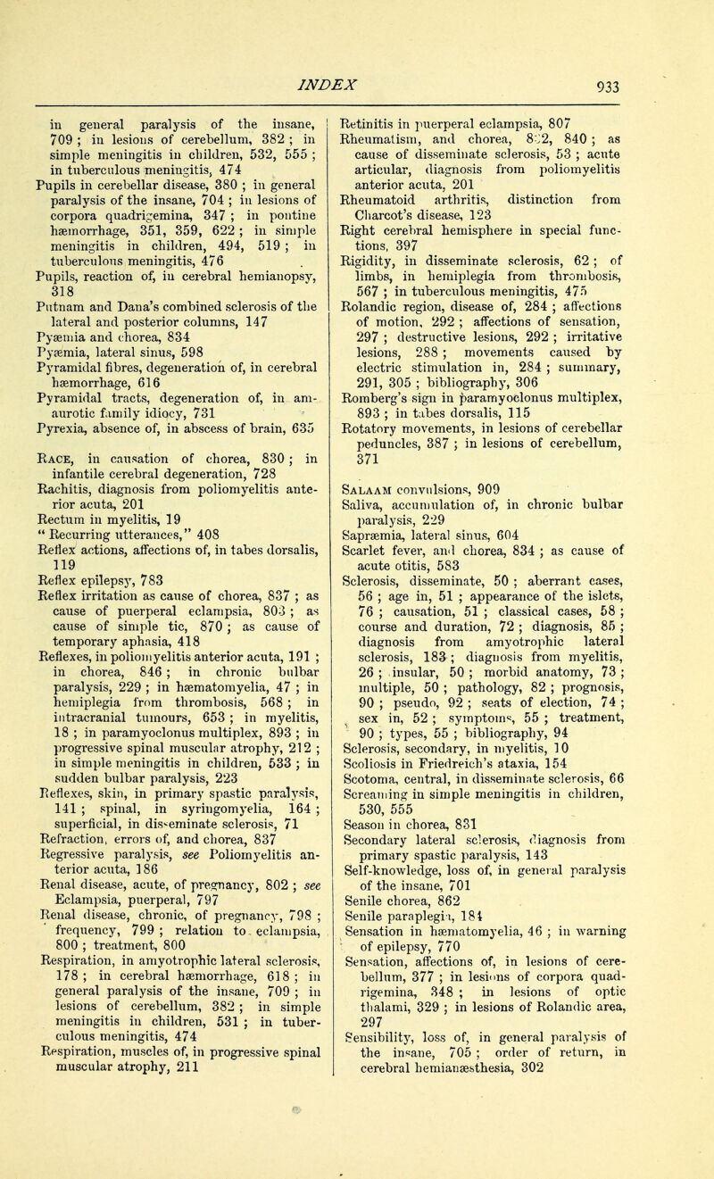 in general paralysis of the insane, 709 ; in lesions of cerebellum, 382 ; in simple meningitis in children, 532, 555 ; in tuberculous meningitis, 474 Pupils in cerebellar disease, 380 ; in general paralysis of the insane, 704 ; in lesions of corpora quadrigemina, 347 ; in pontine haemorrhage, 351, 359, 622 ; in simple meningitis in children, 494, 519 ; in tuberculous meningitis, 476 Pupils, reaction of, iu cerebral hemianopsy, 318 Putnam and Dana's combined sclerosis of the lateral and posterior columns, 147 Pyaemia and chorea, 834 Pyaemia, lateral sinus, 598 Pyramidal fibres, degeneration of, in cerebral haemorrhage, 616 Pyramidal tracts, degeneration of, in am- aurotic family idiocy, 731 Pyrexia, absence of, in abscess of brain, 635 Race, in causation of chorea, 830 ; in infantile cerebral degeneration, 728 Rachitis, diagnosis from poliomyelitis ante- rior acuta, 201 Rectum in myelitis, 19  Recurring utterances, 408 Reflex actions, affections of, in tabes dorsalis, 119 Reflex epilepsy, 783 Reflex irritation as cause of chorea, 837 ; as cause of puerperal eclampsia, 803 ; as cause of simple tic, 870 ; as cause of temporary aphasia, 418 Reflexes, in poliomyelitis anterior acuta, 191 ; in chorea, 846 ; in chronic bulbar paralysis, 229 ; in haematomyelia, 47 ; in hemiplegia from thrombosis, 568 ; in intracranial tumours, 653 ; in myelitis, 18 ; in paramyoclonus multiplex, 893 ; in progressive spinal muscular atrophy, 212 ; in simple meningitis in children, 533 ; in sudden bulbar paralysis, 223 Peflexes, skin, in primary spastic paralysis, 141 ; spinal, in syringomyelia, 164 ; superficial, in disseminate sclerosis, 71 Refraction, errors of, and chorea, 837 Regressive paralysis, see Poliomyelitis an- terior acuta, 186 Renal disease, acute, of pregnancy, 802 ; see Eclampsia, puerperal, 797 Renal disease, chronic, of pregnancy, 798 ; frequency, 799; relation to. eciampsia, 800 ; treatment, 800 Respiration, in amyotrophic lateral sclerosis, 178; in cerebral haemorrhage, 618; in general paralysis of the insane, 709 ; in lesions of cerebellum, 382 ; in simple meningitis in children, 531 ; in tuber- culous meningitis, 474 Respiration, muscles of, in progressive spinal muscular atrophy, 211 Retinitis in puerperal eclampsia, 807 Rheumatism, and chorea, 8^2, 840 ; as cause of disseminate sclerosis, 53 ; acute articular, diagnosis from poliomyelitis anterior acuta, 201 Rheumatoid arthritis, distinction from Charcot's disease, 123 Right cerebral hemisphere in special func- tions, 397 Rigidity, in disseminate sclerosis, 62 ; of limbs, in hemiplegia from thrombosis, 567 ; in tuberculous meningitis, 475 Rolandic region, disease of, 284 ; affections of motion, 292 ; affections of sensation, 297 ; destructive lesions, 292 ; irritative lesions, 288 ; movements caxised by electric stimulation in, 284 ; summary, 291, 305 ; bibliography, 306 Romberg's sign in paramyoclonus multiplex, 893 ; in tabes dorsalis, 115 Rotatory movements, in lesions of cerebellar peduncles, 387 ; in lesions of cerebellum, 371 Salaam convulsions, 909 Saliva, accumulation of, in chronic bulbar paralysis, 229 Sapraemia, lateral sinus, 604 Scarlet fever, ami chorea, 834 ; as cause of acute otitis, 583 Sclerosis, disseminate, 50 ; aberrant cases, 56 ; age in, 51 ; appearance of the islets, 76 ; causation, 51 ; classical cases, 58 ; course and duration, 72 ; diagnosis, 85 ; diagnosis from amyotrophic lateral sclerosis, 183 ; diagnosis from myelitis, 26 ; insular, 50 ; morbid anatomy, 73 ; multiple, 50 ; pathology, 82 ; prognosis, 90 ; pseudo, 92 ; seats of election, 74 ; sex in, 52 ; symptom1;, 55 ; treatment, 90 ; types, 55 ; bibliography, 94 Sclerosis, secondary, in myelitis, 10 Scoliosis in Friedreich's ataxia, 154 Scotoma, central, in disseminate sclerosis, 66 Screaming in simple meningitis in children, 530, 555 Season in chorea, 831 Secondary lateral sclerosis, diagnosis from primary spastic paralysis, 143 Self-knowledge, loss of, in general paralysis of the insane, 701 Senile chorea, 862 Senile paraplegia, 184 Sensation in haematomyelia, 46 ; in warning of epilepsy, 770 Sensation, affections of, in lesions of cere- bellum, 377 ; in lesions of corpora quad- rigemina, 348 ; in lesions of optic thalami, 329 ; in lesions of Rolandic area, 297 Sensibility, loss of, in general paralysis of the insane, 705 ; order of return, in cerebral hemianaesthesia, 302