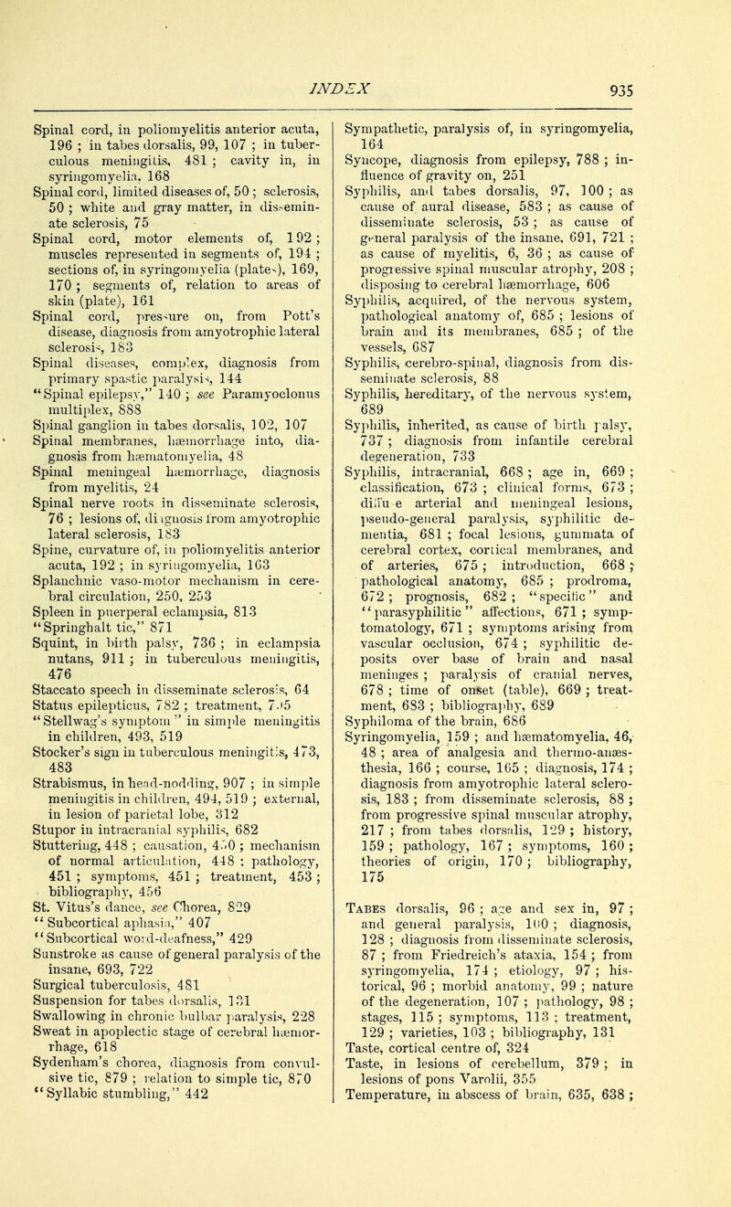 Spinal cord, in poliomyelitis anterior acuta, 196 ; in tabes dorsalis, 99, 107 ; in tuber- culous meningitis, 481 ; cavity in, in syringomyelia. 168 Spinal cord, limited diseases of, 50 ; sclerosis, 50 ; white and gray matter, in dissemin- ate sclerosis, 75 Spinal cord, motor elements of, 192 ; muscles represented in segments of, 194 ; sections of, in syringomyelia (plate>), 169, 170 ; segments of, relation to areas of skin (plate), 161 Spinal cord, pressure on, from Pott's disease, diagnosis from amyotrophic lateral sclerosis, 183 Spinal diseases, complex, diagnosis from primary spastic paralysis 144 Spinal epilepsy, 140; see Paramyoclonus multiplex, 888 Spinal ganglion in tabes dorsalis, 102, 107 Spinal membranes, haemorrhage into, dia- gnosis from haematomyelia, 48 Spinal meningeal haemorrhage, diagnosis from myelitis, 24 Spinal nerve roots in disseminate sclerosis, 76 ; lesions of, diagnosis from amyotrophic lateral sclerosis, 183 Spine, curvature of, in poliomyelitis anterior acuta, 192 ; in syringomyelia, 163 Splanchnic vaso-motor mechanism in cere- bral circulation, 250, 253 Spleen in puerperal eclampsia, 813 Springhalt tic, 871 Squint, in birth palsy, 736 ; in eclampsia nutans, 911 ; in tuberculous meningitis, 476 Staccato speech in disseminate sclerosis, 64 Status epilepticus, 782 ; treatment, 7-»5 Stellwag's symptom in simple meningitis in children, 493, 519 Stocker's sign in tuberculous meningitis, 473, 483 Strabismus, in hend-nodding, 907 ; in simple meningitis in children, 494, 519 ; external, in lesion of parietal lobe, 312 Stupor in intracranial syphilis, 682 Stuttering, 448 ; causation, 4.,0 ; mechanism of normal articulation, 448 : pathology, 451 ; symptoms, 451 ; treatment, 453 ; bibliography, 456 St. Vitus's dance, see Chorea, 829  Subcortical aphasia, 407  Subcortical word-deafness, 429 Sunstroke as cause of general paralysis of the insane, 693, 722 Surgical tuberculosis, 481 Suspension for tabes dorsalis, 131 Swallowing in chronic bulbar paralysis, 228 Sweat in apoplectic stage of cerebral haenior- rhage, 618 Sydenham's chorea, diagnosis from convul- sive tic, 879 ; relation to simple tic, 870 Syllabic stumbling, 442 Sympathetic, paralysis of, in syringomyelia, 164 Syncope, diagnosis from epilepsy, 788 ; in- fluence of gravity on, 251 Syphilis, and tabes dorsalis, 97, 100 ; as cause of aural disease, 583 ; as cause of disseminate sclerosis, 53 ; as cause of general paralysis of the insane, 691, 721 ; as cause of myelitis, 6, 36 ; as cause of progressive spinal muscular atrophy, 208 ; disposing to cerebral haemorrhage, 606 Syphilis, acquired, of the nervous system, pathological anatomy of, 685 ; lesions of brain and its membranes, 685 ; of the vessels, 687 Syphilis, cerebro-spinal, diagnosis from dis- seminate sclerosis, 88 Syphilis, hereditary, of the nervous system, 689 Syphilis, inherited, as cause of birth palsy, 737 ; diagnosis from infantile cerebral degeneration, 733 Syphilis, intracranial, 668 ; age in, 669 ; classification, 673 ; clinical forms, 673 ; diil'u e arterial and meningeal lesions, pseudo-general paralysis, syphilitic de- mentia, 681 ; focal lesions, gummata of cerebral cortex, cortical membranes, and of arteries, 675 ; introduction, 668 ; pathological anatomy, 685 ; prodroma, 672; prognosis, 682; specific and '' parasyphilitic  affections, 671; symp- tomatology, 671 ; symptoms arising from vascular occlusion, 674 ; syphilitic de- posits over base of brain and nasal meninges ; paralysis of cranial nerves, 678 ; time of onset (table), 669 ; treat- ment, 683 ; bibliography, 689 Syphiloma of the brain, 686 Syringomyelia, 159 ; and haematomyelia, 46, 48 ; area of analgesia and thermo-anaes- thesia, 166 ; course, 165 ; diagnosis, 174 ; diagnosis from amyotrophic lateral sclero- sis, 183 ; from disseminate sclerosis, 88 ; from progressive spinal muscular atrophy, 217 ; from tabes dorsalis, 129 ; history, 159 ; pathology, 167 ; symptoms, 160 ; theories of origin, 170 ; bibliography, 175 Tabes dorsalis, 96 ; age and sex in, 97 ; and general paralysis, 1U0 ; diagnosis, 128 ; diagnosis from disseminate sclerosis, 87 ; from Friedreich's ataxia, 154 ; from syringomyelia, 174 ; etiology, 97 ; his- torical, 96 ; morbid anatomy, 99 ; nature of the degeneration, 107 ; pathology, 98 ; stages, 115 ; symptoms, 113 ; treatment, 129 ; varieties, 103 ; bibliography, 131 Taste, cortical centre of, 324 Taste, in lesions of cerebellum, 379 ; in lesions of pons Varolii, 355 Temperature, in abscess of brain, 635, 638 ;