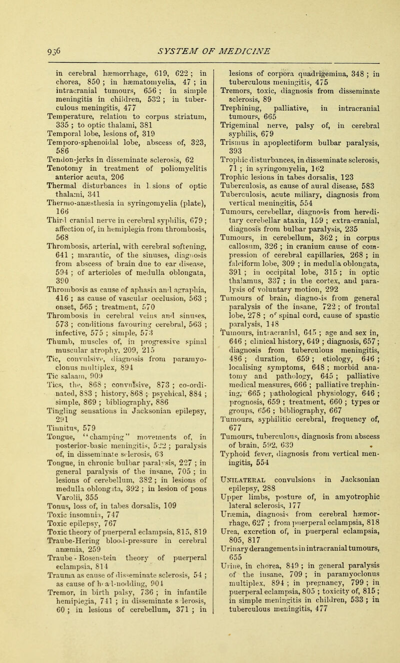 in cerebral haemorrhage, 619, 622 ; in chorea, 850 ; in hsematomyelia, 47 ; in intracranial tumours, 656 ; in simple meningitis in children, 532 ; in tuber- culous meningitis, 477 Temperature, relation to corpus striatum, 335 ; to optic thalami, 381 Temporal lobe, lesions of, 319 Temporo-sphenoidal lobe, abscess of, 323, 586 Tendon-jerks in disseminate sclerosis, 62 Tenotomy in treatment of poliomyelitis anterior acuta, 206 Thermal disturbances in 1. sions of optic thalami, 341 Thermo-anaesthesia in syringomyelia (plate), 166 Third cranial nerve in cerebral syphilis, 679 ; affection of, in hemiplegia from thrombosis, 568 Thrombosis, arterial, with cerebral softening, 641 ; marantic, of the sinuses, diagnosis from abscess of brain due to ear disease, 594 ; of arterioles of medulla oblongata, 390 Thrombosis as cause of aphasia and agraphia, 416 ; as cause of vascular occlusion, 563 ; onset, 565 ; treatment, 570 Thrombosis in cerebral veins and sinuses, 573 ; conditions favouring cerebral, 563 ; infective, 575 ; simple, 573 Thumb, muscles of, in progressive spinal muscular atrophy, 209, 215 Tic, convulsive, diagnosis from paramyo- clonus multiplex, 894 Tic salaam, 00:) Tics, the, 868 ; convulsive, 873 ; co-ordi- nated, 8S3 ; history, 868 ; psychical, 884 ; simple, 869 ; bibliography, 886 Tingling sensations in Jacksonian epilepsy, 291 Tinnitus, 579 Tongue, champing movements of, in posterior-basic meningitis, 522 ; paralysis of, in disseminate sclerosis, 63 Tongue, in chronic bulbar paralysis, 227 ; in general paralysis of the insane, 705 ; in lesions of cerebellum, 382 ; in lesions of medulla oblongata, 392 ; in lesion of pons Varolii, 355 Tonus, loss of, in tabes dorsalis, 109 Toxic insomnia, 747 Toxic epilepsy, 767 Toxic theory of puerperal eclampsia, 815, 819 Traube-Hering blood-pressure in cerebral anaemia, 259 Traube - Rosenstein theory of puerperal eclampsia, 814 Trauma as cause of disseminate sclerosis, 54 ; as cause of h<-ad-nodding, 901 Tremor, in birth palsy, 736 ; in infantile hemiplegia, 741 ; in disseminate sclerosis, 60 ; in lesions of cerebellum, 371 ; in lesions of corpora quadrigemina, 348 ; iu tuberculous meningitis, 475 Tremors, toxic, diagnosis from disseminate sclerosis, 89 Trephining, palliative, in intracranial tumours, 665 Trigeminal nerve, palsy of, in cerebral syphilis, 679 Trismus in apoplectiform bulbar paralvsis, 393 Trophic disturbances, in disseminate sclerosis, 71 ; in syringomyelia, 162 Trophic lesions in tabes dorsalis, 123 Tuberculosis, as cause of aural disease, 583 Tuberculosis, acute miliary, diagnosis from vertical meningitis, 554 Tumours, cerebellar, diagnosis from heredi- tary cerebellar ataxia, 159 ; extra-cranial, diagnosis from bulbar paralysis, 235 Tumours, in cerebellum, 362 ; in corpus callosum, 326 ; in cranium cause of com- pression of cerebral capillaries, 268 ; in falciform lobe, 309 ; in medulla oblongata, 391 ; in occipital lobe, 315; in optic thalamus, 337 ; in the cortex, and para- lysis of voluntary motion, 292 Tumours of brain, diagnosis from general paralysis of the insane, 722 ; of frontal lobe, 278 ; or spinal cord, cause of spastic paralysis, 148 Tumours, intracranial, 645 ; age and sex in, 646 ; clinical history, 649 ; diagnosis, 657; diagnosis from tuberculous meningitis, 486 ; duration, 659 ; etiology, 646 ; localising symptoms, 648 ; morbid ana- tomy and pathology, 645 ; palliative medical measures, 666 ; palliative trephin- ing, 665 ; pathological physiology, 646 ; prognosis, 659 ; treatment, 660 ; types or groups, 656 ; bibliography, 667 Tumours, syphilitic cerebral, frequency of, 677 Tumours, tuberculous, diagnosis from abscess of brain, 592, 639 Typhoid fever, diagnosis from vertical men- ingitis, 554 Unilateral convulsions in Jacksonian epilepsy, 288 Upper limbs, posture of, in amyotrophic lateral sclerosis, 177 Unemia, diagnosis from cerebral haemor- rhage, 627 ; from puerperal eclampsia, 818 Urea, excretion of, in puerperal eclampsia, 805, 817 Urinary derangements in intracranial tumours, 655 Urine, in chorea, 849 ; in general paralysis of the insane, 709 ; in paramyoclonus multiplex, 894 ; in pregnancy, 799 ; in puerperal eclampsia, 805 ; toxicity of, 815 ; in simple meningitis in children, 533 ; in tuberculous meningitis, 477