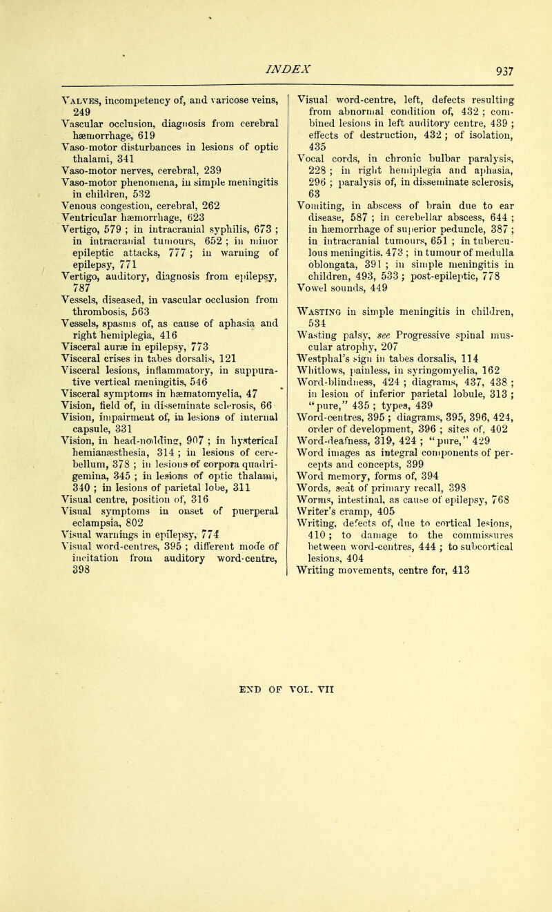 Valves, incompetency of, and varicose veins, 249 Vascular occlusion, diagnosis from cerebral haemorrhage, 619 Vaso-motor disturbances in lesions of optic thalami, 341 Vaso-motor nerves, cerebral, 239 Vaso-motor phenomena, in simple meningitis in children, 532 Venous congestion, cerebral, 262 Ventricular haemorrhage, 623 Vertigo, 579 ; in intracranial syphilis, 673 ; in intracranial tumours, 652 ; in minor epileptic attacks, 777 ; in warning of epilepsy, 771 Vertigo, auditory, diagnosis from epilepsy, 787 Vessels, diseased, in vascular occlusion from thrombosis, 563 Vessels, spasms of, as cause of aphasia and right hemiplegia, 416 Visceral aurae in epilepsy, 773 Visceral crises in tabes dorsalis, 121 Visceral lesions, inflammatory, in suppura- tive vertical meningitis, 546 Visceral symptoms in haematomyelia, 47 Vision, field of, in disseminate sclerosis, 66 Vision, impairment of, in lesions- of internal capsule, 331 Vision, in head-noYIding, 907 ; in hysterical hemianesthesia, 314 ; in lesions of cere- bellum, 378 ; in lesions- of corpoia quadri- gemina, 345 ; in lesions of optic thalami, 340 ; in lesions of parietal lobe, 311 Visual centre, position of, 316 Visual symptoms in onset of puerperal eclampsia, 802 Visual warnings in epilepsy, 774 Visual word-centres, 395 ; different mode of iucitation from auditory word-centre, 398 Visual word-centre, left, defects resulting from abnormal condition of, 432 ; com- bined lesions in left auditory centre, 439 ; effects of destruction, 432 ; of isolation, 435 Vocal cords, in chronic bulbar paralysis, 228 ; in right hemiplegia and aphasia, 296 ; paralysis of, in disseminate sclerosis, 63 Vomiting, in abscess of brain due to ear disease, 587 ; in cerebellar abscess, 644 ; in haemorrhage of superior peduncle, 387 ; in intracranial tumours, 651 ; in tubercu- lous meningitis. 473 ; in tumour of medulla oblongata, 391 ; in simple meningitis in children, 493, 533 ; post-epileptic, 778 Vowel sounds, 449 Wasting in simple meningitis in children, 534 Wasting palsy, see Progressive spinal mus- cular atrophy, 207 Westphal's sign in tabes dorsalis, 114 Whitlows, painless, in syringomyelia, 162 Word-blindness, 424 ; diagrams, 437, 438 ; in lesion of inferior parietal lobule, 313 ; pure, 435 ; types, 439 Word-centres, 395 ; diagrams, 395, 396, 424, order of development, 396 ; sites of, 402 Word-deafness, 319, 424 ; pure, 429 Word images as integral components of per- cepts and concepts, 399 Word memory, forms of, 394 Words, seat of primary recall, 398 Worms, intestinal, as cause of epilepsy, 768 Writer's cramp, 405 Writing, defects of, due to cortical lesions, 410 ; to damage to the commissures between word-centres, 444 ; to subcortical lesions, 404 Writing movements, centre for, 413 END OF VOL. VII