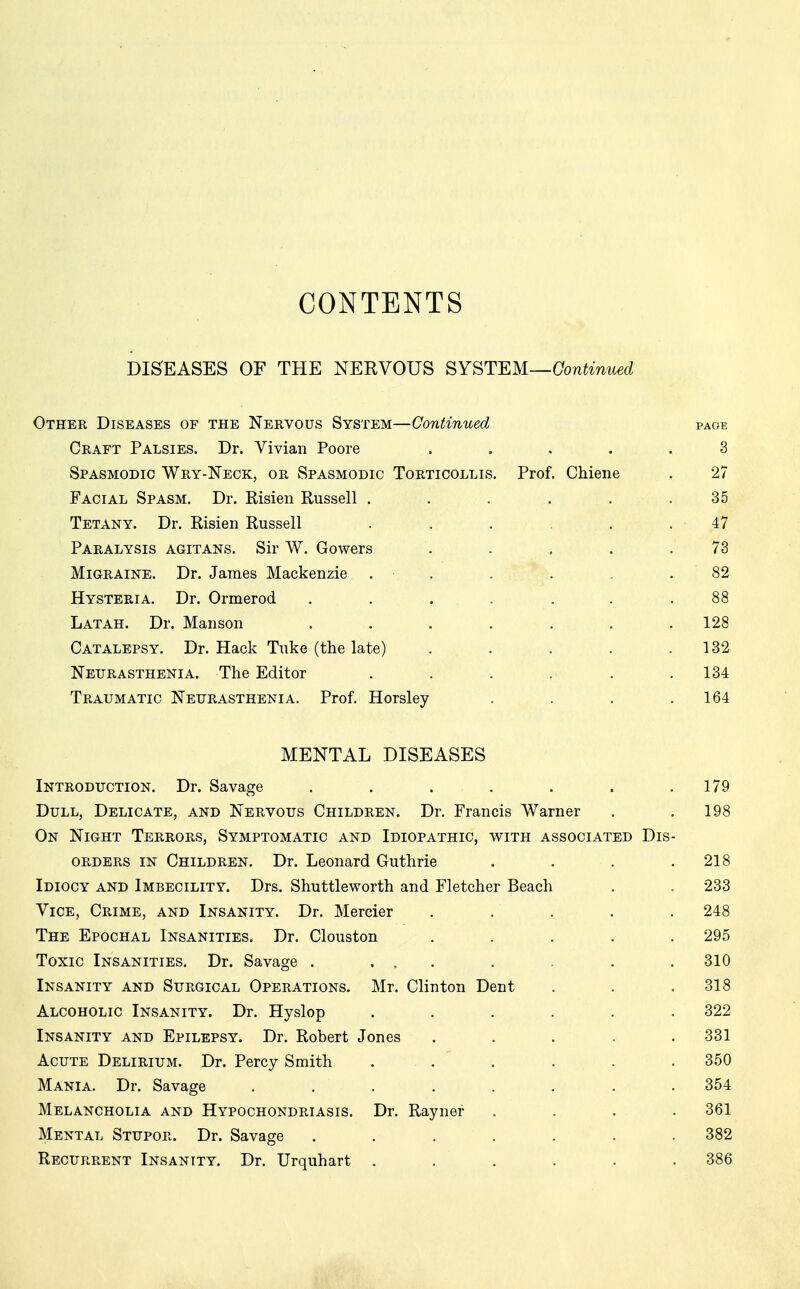 CONTENTS DISEASES OF THE NEKVOUS SYSTEM—Continued Other Diseases of the Nervous System—Continued page Craft Palsies. Dr. Vivian Poore . . . . . 3 Spasmodic Wry-Neck, or Spasmodic Torticollis. Prof. Chiene . 27 Facial Spasm. Dr. Risien Russell . . . . . .35 Tetany. Dr. Risien Russell ... . 47 Paralysis agitans. Sir W. Gowers . . ,, . .73 Migraine. Dr. James Mackenzie . • . . . . . 82 Hysteria. Dr. Ormerod ....... 88 Latah. Dr. Manson . . . . . . .128 Catalepsy. Dr. Hack Tuke (the late) . . . . .132 Neurasthenia. The Editor . . . . . .134 Traumatic Neurasthenia. Prof. Horsley . . . .164 MENTAL DISEASES Introduction. Dr. Savage . . . . . . .179 Dull, Delicate, and Nervous Children. Dr. Francis Warner . .198 On Night Terrors, Symptomatic and Idiopathic, with associated Dis- orders in Children. Dr. Leonard Guthrie . . . .218 Idiocy and Imbecility. Drs. Shuttleworth and Fletcher Beach . . 233 Vice, Crime, and Insanity. Dr. Mercier . . . . . 248 The Epochal Insanities. Dr. Clouston . . . . .295 Toxic Insanities. Dr. Savage . ... . . . .310 Insanity and Surgical Operations. Mr. Clinton Dent . . .318 Alcoholic Insanity. Dr. Hyslop . . • • • • 322 Insanity and Epilepsy. Dr. Robert Jones . . . . .331 Acute Delirium. Dr. Percy Smith ... . . . . 350 Mania. Dr. Savage ........ 354 Melancholia and Hypochondriasis. Dr. Rayner .... 361 Mental Stupor. Dr. Savage . . ' . . . . 382 Recurrent Insanity. Dr. Urquhart ...... 386