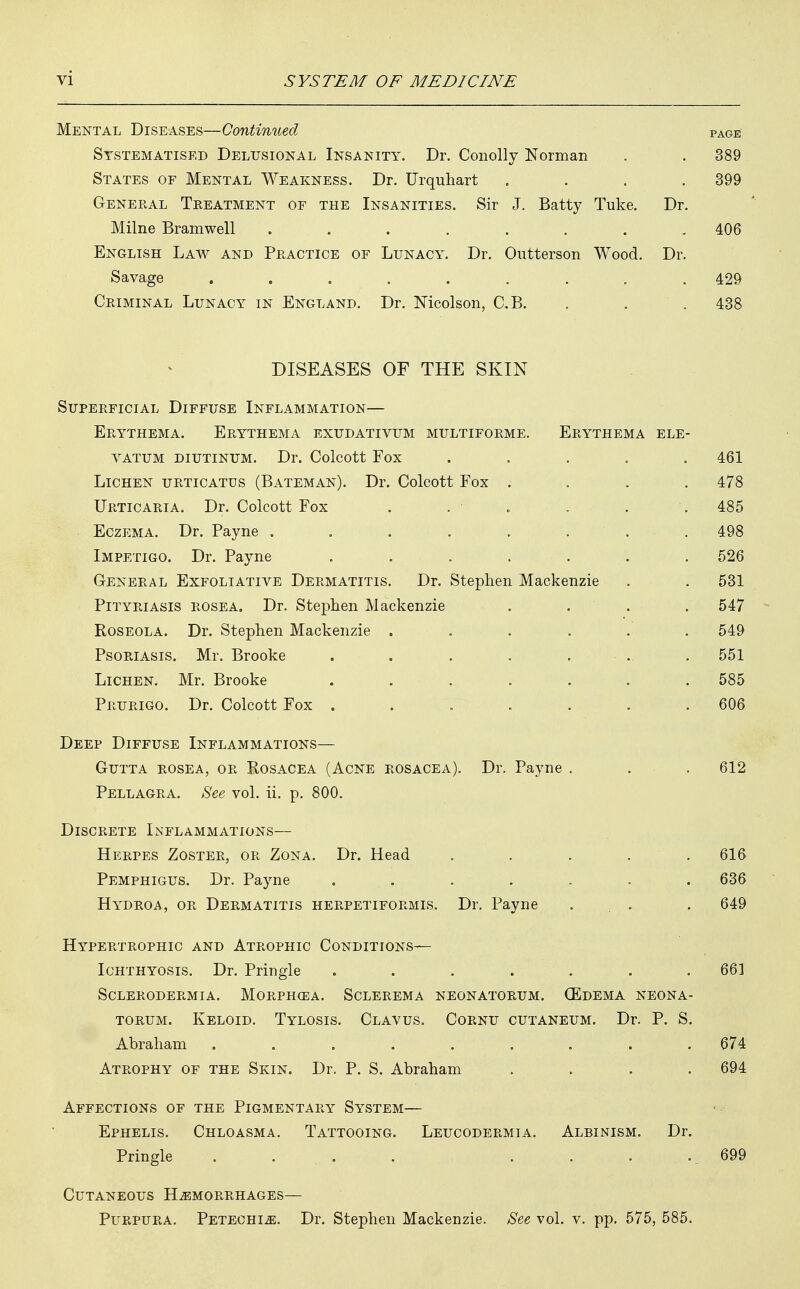 Mental Diseases—Continued page Systematise^ Delusional Insanity. Dr. Conolly Norman . . 389 States of Mental Weakness. Dr. Urquhart .... 399 General Treatment of the Insanities. Sir J. Batty Tuke. Dr. Milne Bramwell ........ 406 English Law and Practice of Lunacy. Dr. Outterson Wood. Dr. Savage . . . . . . . . . 429 Criminal Lunacy in England. Dr. Mcolson, C.B. . . . 438 DISEASES OF THE SKIN Superficial Diffuse Inflammation— Erythema. Erythema exudativum multiforme. Erythema ele- yatum diutinum. Dr. Colcott Fox ..... 461 Lichen urticatus (Bateman). Dr. Colcott Fox . . . .478 Urticaria. Dr. Colcott Fox . . • . . . . 485 Eczema. Dr. Payne ........ 498 Impetigo. Dr. Payne . . . • . . . 526 General Exfoliative Dermatitis. Dr. Stephen Mackenzie . . 531 Pityriasis rosea. Dr. Stephen Mackenzie .... 547 Roseola. Dr. Stephen Mackenzie ...... 549 Psoriasis. Mr. Brooke . . . . . .. . 551 Lichen. Mr. Brooke ....... 585 Prurigo. Dr. Colcott Fox . . . . . . 606 Deep Diffuse Inflammations— Gutta rosea, or Rosacea (Acne rosacea). Dr. Payne . . . 612 Pellagra. See vol. ii. p. 800. Discrete Inflammations— Herpes Zoster, or Zona. Dr. Head ..... 616 Pemphigus. Dr. Payne . . . . . . 636 Hydroa, or Dermatitis herpetiformis. Dr. Payne ... . 649 Hypertrophic and Atrophic Conditions— Ichthyosis. Dr. Pringle ....... 66] Sclerodermia. Morphgea. Sclerema neonatorum. (Edema neona- torum. Keloid. Tylosis. Clavus. Cornu cutaneum. Dr. P. S. Abraham ......... 674 Atrophy of the Skin. Dr. P. S. Abraham .... 694 Affections of the Pigmentary System— Ephelis. Chloasma. Tattooing. Leucodermia. Albinism. Dr. Pringle .... .. 699 Cutaneous Hemorrhages— Purpura. Petechia. Dr. Stephen Mackenzie. See vol. v. pp. 575, 585.