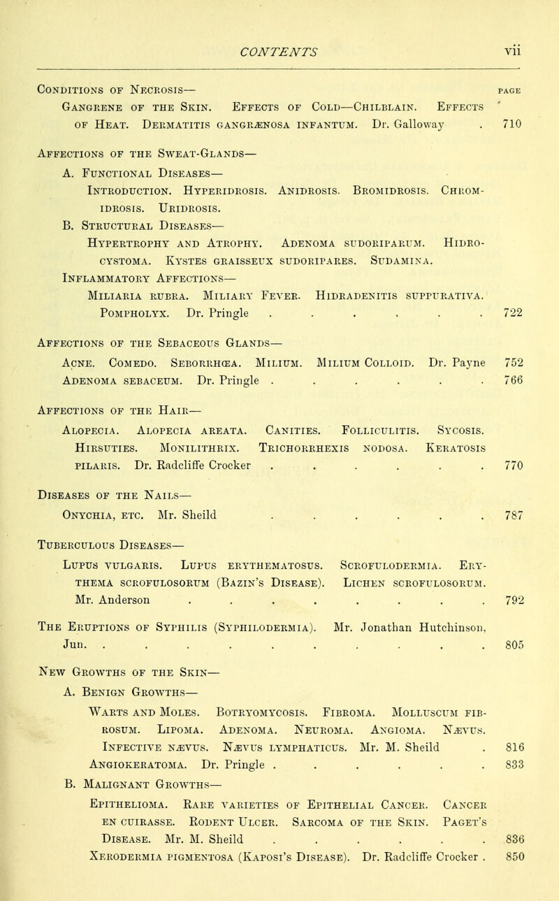 Conditions of Necrosis— page Gangrene of the Skin. Effects of Cold—Chilblain. Effects of Heat. Dermatitis gangrenosa infantum. Dr. Galloway . 710 Affections of the Sweat-Glands— A. Functional Diseases— Introduction. Hyperidrosis. Anidrosis. Bromidrosis. Chrom- idrosis. Uridrosis. B. Structural Diseases- Hypertrophy and Atrophy. Adenoma sudoriparum. Hidro- cystoma. Kystes graisseux sudoripares. Sudamina. Inflammatory Affections— Miliaria rubra. Miliary Fever. Hidradenitis suppurativa. Pompholyx. Dr. Pringle ...... 722 Affections of the Sebaceous Glands— Acne. Comedo. Seborrhea. Milium. Adenoma sebaceum. Dr. Pringle . Milium Colloid. Dr. Payne 752 766 Affections of the Hair— Alopecia. Alopecia areata. Canities. Folliculitis. Sycosis. Hirsuties. Monilithrix. Trichorrhexis nodosa. Keratosis pilaris. Dr. Radcliffe Crocker ...... 770 Diseases of the Nails— Onychia, etc. Mr. Slieild 7s; Tuberculous Diseases— Lupus vulgaris. Lupus erythematosus, thema scrofulosorum (bazin's disease). Mr. Anderson . The Eruptions of Syphilis (Syphilodermia). Jun. . . scrofulodermia. ery Lichen scrofulosorum Mr. Jonathan Hutchinson New Growths of the Skin— A. Benign Growths— Warts and Moles. Botryomycosis. Fibroma. Molluscum fib- rosum. Lipoma. Adenoma. Neuroma. Angioma. Nevus. Infective nevus. Nevus lymphaticus. Mr. M. Sheild Angiokeratoma. Dr. Pringle . . . . . . B. Malignant Growths— Epithelioma. Rare varieties of Epithelial Cancer. Cancer en cuirasse. rodent ulcer. sarcoma of the skin. paget's Disease. Mr. M. Sheild ...... Xerodermia pigmentosa (Kaposi's Disease). Dr. Radcliffe Crocker . 792 805 816 833 850