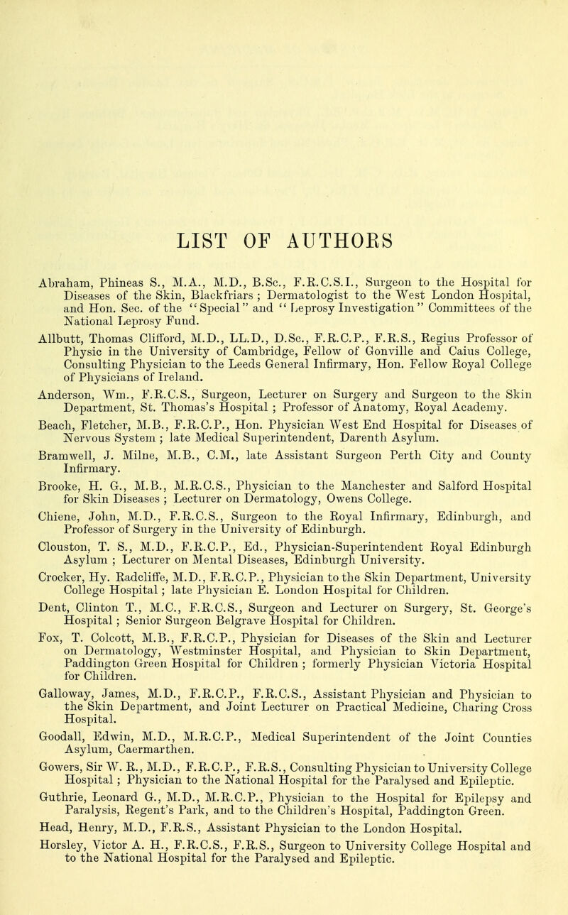 LIST OF AUTHORS Abraham, Phineas S., M.A., M.D., B.Sc, F.R.C.S.I., Surgeon to the Hospital for Diseases of the Skin, Blackfriars ; Dermatologist to the West London Hospital, and Hon. Sec. of the Special and  Leprosy Investigation  Committees of the National Leprosy Fund. Allbutt, Thomas Clifford, M.D., LL.D., D.Sc, F.R.C.P., F.R.S., Regius Professor of Physic in the University of Cambridge, Fellow of Gonville and Caius College, Consulting Physician to the Leeds General Infirmary, Hon. Fellow Royal College of Physicians of Ireland. Anderson, Wm., F.R.C.S., Surgeon, Lecturer on Surgery and Surgeon to the Skin Department, St. Thomas's Hospital ; Professor of Anatomy, Royal Academy. Beach, Fletcher, M.B., F.R.C.P., Hon. Physician West End Hospital for Diseases of Nervous System ; late Medical Superintendent, Darenth Asylum. Bramwell, J. Milne, M.B., CM., late Assistant Surgeon Perth City and County Infirmary. Brooke, H. G., M.B., M.R.C.S., Physician to the Manchester and Salford Hospital for Skin Diseases ; Lecturer on Dermatology, Owens College. Chiene, John, M.D., F.R.C.S., Surgeon to the Royal Infirmary, Edinburgh, and Professor of Surgery in the University of Edinburgh. Clouston, T. S., M.D., F.R.C.P., Ed., Physician-Superintendent Royal Edinburgh Asylum ; Lecturer on Mental Diseases, Edinburgh University. Crocker, Hy. Radcliffe, M.D., F.R.C.P., Physician to the Skin Department, University College Hospital; late Physician E. London Hospital for Children. Dent, Clinton T., M.C., F.R.C.S., Surgeon and Lecturer on Surgery, St. George's Hospital; Senior Surgeon Belgrave Hospital for Children. Fox, T. Colcott, M.B., F.R.C.P., Physician for Diseases of the Skin and Lecturer on Dermatology, Westminster Hospital, and Physician to Skin Department, Paddington Green Hospital for Children ; formerly Physician Victoria Hospital for Children. Galloway, James, M.D., F.R.C.P., F.R.C.S., Assistant Physician and Physician to the Skin Department, and Joint Lecturer on Practical Medicine, Charing Cross Hospital. Goodall, Edwin, M.D., M.R.C.P., Medical Superintendent of the Joint Counties Asylum, Caermarthen. Gowers, Sir W. R., M.D., F.R.C.P., F.R.S., Consulting Physician to University College Hospital ; Physician to the National Hospital for the Paralysed and Epileptic. Guthrie, Leonard G., M.D., M.R.C.P., Physician to the Hospital for Epilepsy and Paralysis, Regent's Park, and to the Children's Hospital, Paddington Green. Head, Henry, M.D., F.R.S., Assistant Physician to the London Hospital. Horsley, Victor A. H., F.R.C.S., F.R.S., Surgeon to University College Hospital and to the National Hospital for the Paralysed and Epileptic.