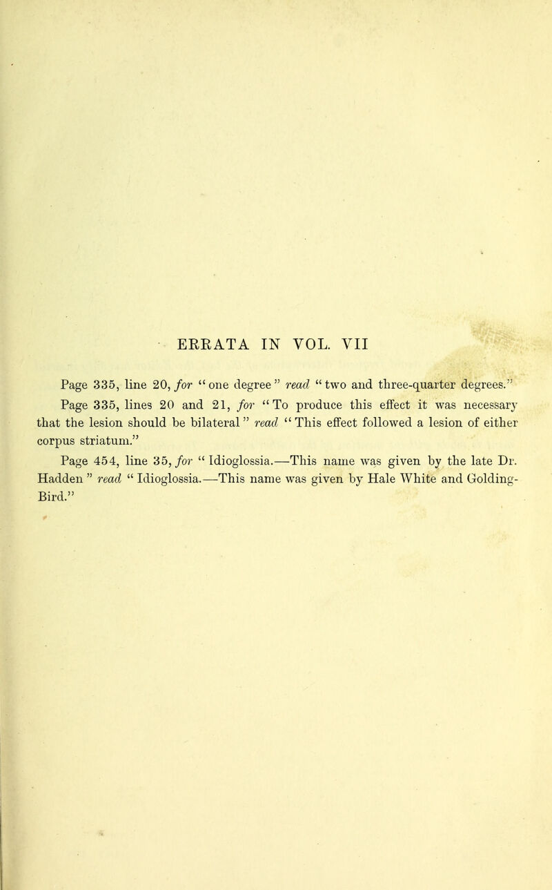 Page 335, line 20, for one degree read two and three-quarter degrees. Page 335, lines 20 and 21, for To produce this effect it was necessary that the lesion should be bilateral read  This effect followed a lesion of either corpus striatum. Page 454, line 35, for  Idioglossia.—This name was given by the late Dr. Hadden  read  Idioglossia.—This name was given by Hale White and Golding- Bird.