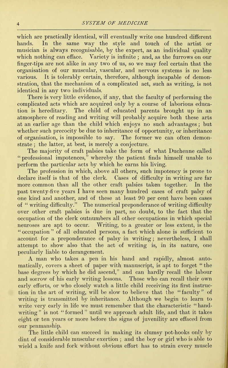 which are practically identical, will eventually write one hundred different hands. In the same way the style and touch of the artist or musician is always recognisable, by the expert, as an individual quality which nothing can efface. Variety is infinite ; and, as the furrows on our finger-tips are not alike in any two of us, so we may feel certain that the organisation of our muscular, vascular, and nervous systems is no less various. It is tolerably certain, therefore, although incapable of demon- stration, that the mechanism of a complicated act, such as writing, is not identical in any two individuals. There is very little evidence, if any, that the faculty of performing the complicated acts which are acquired only by a course of laborious educa- tion is hereditary. The child of educated parents brought up in an atmosphere of reading and writing will probably acquire both these arts at an earlier age than the child which enjoys no such advantages; but whether such precocity be due to inheritance of opportunity, or inheritance of organisation, is impossible to say. The former we can often demon- strate ; the latter, at best, is merely a conjecture. The majority of craft palsies take the form of what Duchenne called professional impotences, whereby the patient finds himself unable to perform the particular acts by which he earns his living. The profession in which, above all others, such impotency is prone to declare itself is that of the clerk. Cases of difficulty in writing are far more common than all the other craft palsies taken together. In the past twenty-five years I have seen many hundred cases of craft palsy of one kind and another, and of these at least 90 per cent have been cases of  writing difficulty. The numerical preponderance of writing difficulty over other craft palsies is due in part, no doubt, to the fact that the occupation of the clerk outnumbers all other occupations in which special neuroses are apt to occur. Writing, to a greater or less extent, is the  occupation  of all educated persons, a fact which alone is sufficient to account for a preponderance of palsy in writing; nevertheless, I shall attempt to show also that the act of writing is, in its nature, one peculiarly liable to derangement. A man who takes a pen in his hand and rapidly, almost auto- matically, covers a sheet of paper with manuscript, is apt to forget  the base degrees by which he did ascend, and can hardly recall the labour and sorrow of his early writing lessons. Those who can recall their own early efforts, or who closely watch a little child receiving its first instruc- tion in the art of writing, will be slow to believe that the faculty of writing is transmitted by inheritance. Although we begin to learn to write very early in life we must remember that the characteristic  hand- writing  is not formed until we approach adult life, and that it takes eight or ten years or more before the signs of juvenility are effaced from our penmanship. The little child can succeed in making its clumsy pot-hooks only by dint of considerable muscular exertion ; and the boy or girl who is able to wield a knife and fork without obvious effort has to strain every muscle