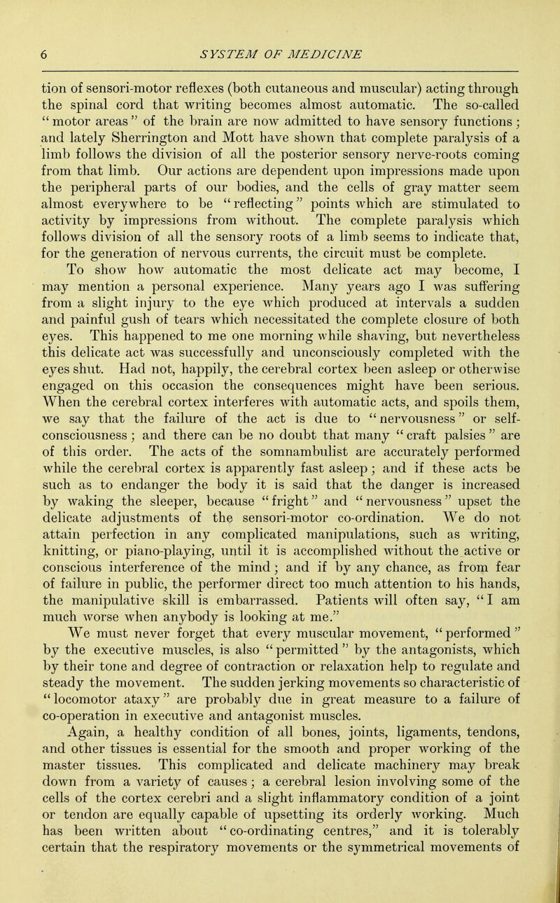 tion of sensori-motor reflexes (both cutaneous and muscular) acting through the spinal cord that writing becomes almost automatic. The so-called  motor areas  of the brain are now admitted to have sensory functions; and lately Sherrington and Mott have shown that complete paralysis of a limb follows the division of all the posterior sensory nerve-roots coming from that limb. Our actions are dependent upon impressions made upon the peripheral parts of our bodies, and the cells of gray matter seem almost everywhere to be reflecting points which are stimulated to activity by impressions from without. The complete paralysis which follows division of all the sensory roots of a limb seems to indicate that, for the generation of nervous currents, the circuit must be complete. To show how automatic the most delicate act may become, I may mention a personal experience. Many years ago I was suffering from a slight injury to the eye which produced at intervals a sudden and painful gush of tears which necessitated the complete closure of both eyes. This happened to me one morning while shaving, but nevertheless this delicate act was successfully and unconsciously completed with the eyes shut. Had not, happily, the cerebral cortex been asleep or otherwise engaged on this occasion the consequences might have been serious. When the cerebral cortex interferes with automatic acts, and spoils them, we say that the failure of the act is due to  nervousness or self- consciousness • and there can be no doubt that many  craft palsies  are of this order. The acts of the somnambulist are accurately performed while the cerebral cortex is apparently fast asleep; and if these acts be such as to endanger the body it is said that the danger is increased by waking the sleeper, because  fright and  nervousness upset the delicate adjustments of the sensori-motor co-ordination. We do not attain perfection in any complicated manipulations, such as writing, knitting, or piano-playing, until it is accomplished without the active or conscious interference of the mind; and if by any chance, as from fear of failure in public, the performer direct too much attention to his hands, the manipulative skill is embarrassed. Patients will often say,  I am much worse when anybody is looking at me. We must never forget that every muscular movement,  performed  by the executive muscles, is also  permitted  by the antagonists, which by their tone and degree of contraction or relaxation help to regulate and steady the movement. The sudden jerking movements so characteristic of locomotor ataxy are probably due in great measure to a failure of co-operation in executive and antagonist muscles. Again, a healthy condition of all bones, joints, ligaments, tendons, and other tissues is essential for the smooth and proper working of the master tissues. This complicated and delicate machinery may break down from a variety of causes; a cerebral lesion involving some of the cells of the cortex cerebri and a slight inflammatory condition of a joint or tendon are equally capable of upsetting its orderly working. Much has been written about  co-ordinating centres, and it is tolerably certain that the respiratory movements or the symmetrical movements of
