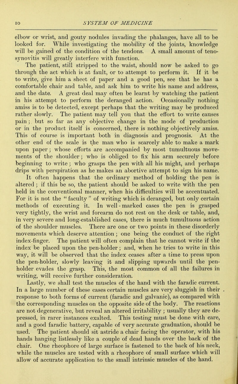 elbow or wrist, and gouty nodules invading the phalanges, have all to be looked for. While investigating the mobility of the joints, knowledge will be gained of the condition of the tendons. A small amount of teno- synovitis will greatly interfere with function. The patient, still stripped to the waist, should now be asked to go through the act which is at fault, or to attempt to perform it. If it be to write, give him a sheet of paper and a good pen, see that he has a comfortable chair and table, and ask him to write his name and address, and the date. A great deal may often be learnt by watching the patient in his attempt to perform the deranged action. Occasionally nothing amiss is to be detected, except perhaps that the writing may be produced rather slowly. The patient may tell you that the effort to write causes pain; but so far as any objective change in the mode of production or in the product itself is concerned, there is nothing objectively amiss. This of course is important both in diagnosis and prognosis. At the other end of the scale is the man who is scarcely able to make a mark upon paper; whose efforts are accompanied by most tumultuous move- ments of the shoulder; who is obliged to fix his arm securely before beginning to write; who grasps the pen with all his might, and perhaps drips with perspiration as he makes an abortive attempt to sign his name. It often happens that the ordinary method of holding the pen is altered ; if this be so, the patient should be asked to write with the pen held in the conventional manner, when his difficulties will be accentuated. For it is not the  faculty  of writing which is deranged, but only certain methods of executing it. In well-marked cases the pen is grasped very tightly, the wrist and forearm do not rest on the desk or table, and, in very severe and long-established cases, there is much tumultuous action of the shoulder muscles. There are one or two points in these disorderly movements which deserve attention; one being the conduct of the right index-finger. The patient will often complain that he cannot write if the index be placed upon the pen-holder; and, when he tries to write in this way, it will be observed that the index ceases after a time to press upon the pen-holder, slowly leaving it and slipping upwards until the pen- holder evades the grasp. This, the most common of all the failures in writing, will receive further consideration. Lastly, we shall test the muscles of the hand with the faradic current. In a large number of these cases certain muscles are very sluggish in their response to both forms of current (faradic and galvanic), as compared with the corresponding muscles on the opposite side of the body. The reactions are not degenerative, but reveal an altered irritability ; usually they are de- pressed, in rarer instances exalted. This testing must be done with care, and a good faradic battery, capable of very accurate graduation, should be used. The patient should sit astride a chair facing the operator, with his hands hanging listlessly like a couple of dead hands over the back of the chair. One rheophore of large surface is fastened to the back of his neck, while the muscles are tested with a rheophore of small surface which will allow of accurate application to the small intrinsic muscles of the hand,