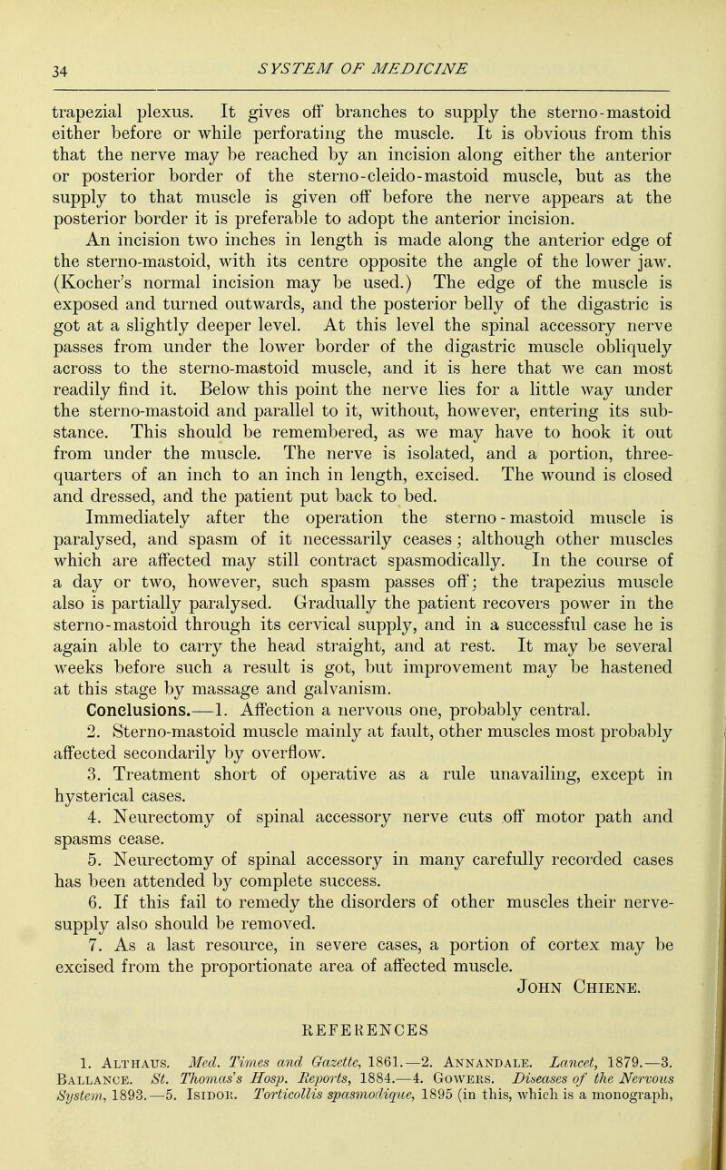 trapezial plexus. It gives off branches to supply the sterno-mastoid either before or while perforating the muscle. It is obvious from this that the nerve may be reached by an incision along either the anterior or posterior border of the sterno-cleido-mastoid muscle, but as the supply to that muscle is given off before the nerve appears at the posterior border it is preferable to adopt the anterior incision. An incision two inches in length is made along the anterior edge of the sterno-mastoid, with its centre opposite the angle of the lower jaw. (Kocher's normal incision may be used.) The edge of the muscle is exposed and turned outwards, and the posterior belly of the digastric is got at a slightly deeper level. At this level the spinal accessory nerve passes from under the lower border of the digastric muscle obliquely across to the sterno-mastoid muscle, and it is here that we can most readily find it. Below this point the nerve lies for a little way under the sterno-mastoid and parallel to it, without, however, entering its sub- stance. This should be remembered, as we may have to hook it out from under the muscle. The nerve is isolated, and a portion, three- quarters of an inch to an inch in length, excised. The wound is closed and dressed, and the patient put back to bed. Immediately after the operation the sterno-mastoid muscle is paralysed, and spasm of it necessarily ceases; although other muscles which are affected may still contract spasmodically. In the course of a day or two, however, such spasm passes off; the trapezius muscle also is partially paralysed. Gradually the patient recovers power in the sterno-mastoid through its cervical supply, and in a successful case he is again able to carry the head straight, and at rest. It may be several weeks before such a result is got, but improvement may be hastened at this stage by massage and galvanism. Conclusions.—1. Affection a nervous one, probably central. 2. Sterno-mastoid muscle mainly at fault, other muscles most probably affected secondarily by overflow. 3. Treatment short of operative as a rule unavailing, except in hysterical cases. 4. Neurectomy of spinal accessory nerve cuts off motor path and spasms cease. 5. Neurectomy of spinal accessory in many carefully recorded cases has been attended by complete success. 6. If this fail to remedy the disorders of other muscles their nerve- supply also should be removed. 7. As a last resource, in severe cases, a portion of cortex may be excised from the proportionate area of affected muscle. John Chiene. REFERENCES 1. Althatjs. Med. Times and Gazette, 1861.—2. Annandale. Lancet, 1879.—3. Ballance. St. Thomas's Hosp. Reports, 1884.—4. Gowers. Diseases of the Nervous System, 1893.—5. Isidok. Torticollis spasmodique, 1895 (in this, which is a monograi^h,