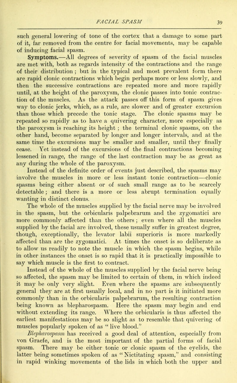 such general lowering of tone of the cortex that a damage to some part of it, far removed from the centre for facial movements, may be capable of inducing facial spasm. Symptoms.—All degrees of severity of spasm of the facial muscles are met with, both as regards intensity of the contractions and the range of their distribution ; but in the typical and most prevalent form there are rapid clonic contractions which begin perhaps more or less slowly, and then the successive contractions are repeated more and more rapidly until, at the height of the paroxysm, the clonic passes into tonic contrac- tion of the muscles. As the attack passes off this form of spasm gives way to clonic jerks, which, as a rule, are slower and of greater excursion than those which precede the tonic stage. The clonic spasms may be repeated so rapidly as to have a quivering character, more especially as the paroxysm is reaching its height ; the terminal clonic spasms, on the other hand, become separated by longer and longer intervals, and at the same time the excursions may be smaller and smaller, until they finally cease. Yet instead of the excursions of the final contractions becoming lessened in range, the range of the last contraction may be as great as any during the whole of the paroxysm. Instead of the definite order of events just described, the spasms may involve the muscles in more or less instant tonic contraction—clonic spasms being either absent or of such small range as to be scarcely detectable; and there is a more or less abrupt termination equally wanting in distinct clonus. The whole of the muscles supplied by the facial nerve may be involved in the spasm, but the orbicularis palpebrarum and the zygomatici are more commonly affected than the others; even where all the muscles supplied by the facial are involved, these usually suffer in greatest degree, though, exceptionally, the levator labii superioris is more markedly affected than are the zygomatici. At times the onset is so deliberate as to allow us readily to note the muscle in which the spasm begins, while in other instances the onset is so rapid that it is practically impossible to say which muscle is the first to contract. Instead of the whole of the muscles supplied by the facial nerve being so affected, the spasm may be limited to certain of them, in which indeed it may be only very slight. Even where the spasms are subsequently general they are at first usually local, and in no part is it initiated more commonly than in the orbicularis palpebrarum, the resulting contraction being known as blepharospasm. Here the spasm may begin and end without extending its range. Where the orbicularis is thus affected the earliest manifestations may be so slight as to resemble that quivering of muscles popularly spoken of as  live blood. Blepharospasm has received a good deal of attention, especially from von Graefe, and is the most important of the partial forms of facial spasm. There may be either tonic or clonic spasm of the eyelids, the latter being sometimes spoken of as  Nictitating spasm, and consisting in rapid winking movements of the lids in which both the upper and