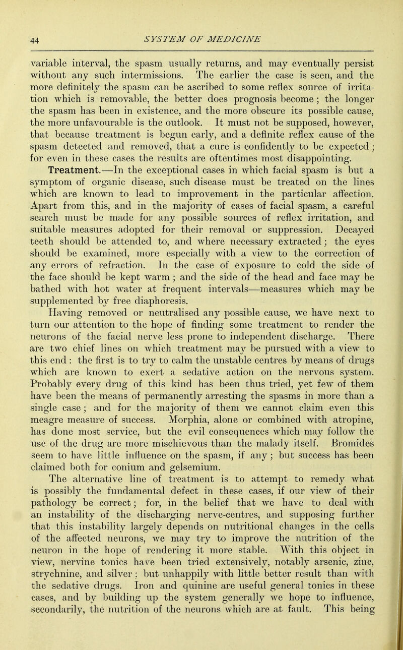 variable interval, the spasm usually returns, and may eventually persist without any such intermissions. The earlier the case is seen, and the more definitely the spasm can be ascribed to some reflex source of irrita- tion which is removable, the better does prognosis become; the longer the spasm has been in existence, and the more obscure its possible cause, the more unfavourable is the outlook. It must not be supposed, however, that because treatment is begun early, and a definite reflex cause of the spasm detected and removed, that a cure is confidently to be expected ; for even in these cases the results are oftentimes most disappointing. Treatment.—In the exceptional cases in which facial spasm is but a symptom of organic disease, such disease must be treated on the lines which are known to lead to improvement in the particular affection. Apart from this, and in the majority of cases of facial spasm, a careful search must be made for any possible sources of reflex irritation, and suitable measures adopted for their removal or suppression. Decayed teeth should be attended to, and where necessary extracted; the eyes should be examined, more especially with a view to the correction of any errors of refraction. In the case of exposure to cold the side of the face should be kept warm ■ and the side of the head and face may be bathed with hot Avater at frequent intervals—measures which may be supplemented by free diaphoresis. Having removed or neutralised any possible cause, we have next to turn our attention to the hope of finding some treatment to render the neurons of the facial nerve less prone to independent discharge. There are two chief lines on which treatment may be pursued with a view to this end : the first is to try to calm the unstable centres by means of drugs which are known to exert a sedative action on the nervous system. Probably every drug of this kind has been thus tried, yet few of them have been the means of permanently arresting the spasms in more than a single case; and for the majority of them we cannot claim even this meagre measure of success. Morphia, alone or combined with atropine, has done most service, but the evil consequences which may follow the use of the drug are more mischievous than the malady itself. Bromides seem to have little influence on the spasm, if any; but success has been claimed both for conium and gelsemium. The alternative line of treatment is to attempt to remedy what is possibly the fundamental defect in these cases, if our view of their pathology be correct; for, in the belief that we have to deal with an instability of the discharging nerve-centres, and supposing further that this instability largely depends on nutritional changes in the cells of the affected neurons, we may try to improve the nutrition of the neuron in the hope of rendering it more stable. With this object in view, nervine tonics have been tried extensively, notably arsenic, zinc, strychnine, and silver : but unhappily with little better result than with the sedative drugs. Iron and quinine are useful general tonics in these cases, and by building up the system generally we hope to influence, secondarily, the nutrition of the neurons which are at fault. This being