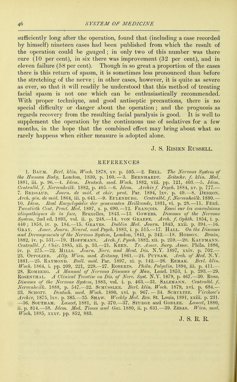 sufficiently long after the operation, found that (including a case recorded by himself) nineteen cases had been published from which the result of the operation could be gauged; in only two of this number was there cure (10 per cent), in six there was improvement (32 per cent), and in eleven failure (58 per cent). Though in so great a proportion of the cases there is this return of spasm, it is sometimes less pronounced than before the stretching of the nerve; in other cases, however, it is quite as severe as ever, so that it will readily be understood that this method of treating facial spasm is not one which can be enthusiastically recommended. With proper technique, and good antiseptic precautions, there is no special difficulty or danger about the operation; and the prognosis as regards recovery from the resulting facial paralysis is good. It is well to supplement the operation by the continuous use of sedatives for a few months, in the hope that the combined effect may bring about what so rarely happens when either measure is adopted alone. J. S. Risien Russell. REFERENCES 1. Battm. Berl. klin. Woch. 1878, xv. p. 595.—2. Bell. The Nervous System of the Human Body, London, 1830, p. 160. — 3. Bernhardt. Zeitschr. f. klin. Med. 1881, iii. p. 96.-4. Idem. Deutsch. med. Woch. 1882, viii. pp. 121, 403.—5. Idem. Centralbl. f. Nervenheilk. 1882, p. 405.—6. Idem. Archiv f Psych. 1884, xv. p. 777.— 7. Brissaud. Journ. de med. et chir. prat. Par. 1894, lxv. p. 49.—8. Debron. Arch. gen. denied. 1864, iii. p. 641.—9. Eulenburg. Centralbl. f. Nervenheilk. 1880.— 10. Idem. Real Encyclopddie der gesammten Heilkunde, 1881, vi. p. 28.—11. Fere. Twentieth Cent. Pract. Med. 1897, x. p. 690.—12. Francois. Essai sur les convulsions idiopathiqucs de la face. Bruxelles, 1843.—13. Gowers. Diseases of the Nervous System, 2nd ed. 1893, vol. ii. p. 248.—14. von Graefe. Arch. f. Ophth. 1854, i. p. 440 ; 1858, iv. p. 184.—15. Graves. Dublin Med. Journ. 1843, xxii. p. 394.—16. Gray. Amer. Journ. Neurol, and Psych. 1883, i. p. 515.—17. Hall. On the Diseases and Derangements of the Nervous System, London, 1841, p. 342.—18. Hobson. Brain, 1882, iv. p. 531.—19. Hoffmann. Arch. f. Pysch. 1882, xii. p. 259.—20. Kaufmann. Centralbl. f. Chir. 1885, xii. p. 33.—21. Keen. Tr. Amer. Surg. Assoc. Phila. 1886, iv. p. 275.-22. Mills. Journ. Nerv. and Ment. Dis. N.Y. 1897, xxiv. p. 702.— 23. Oppolzer. Allg. Wien. med. Zeitung, 1861.—24. Putnam. Arch, of Med. N.Y. 1881.—25. Raymond. Bull. med. Par. 1897, xi. p. 142.—26. Remak. Berl. klin. Woch. 1864, i. pp. 209, 221, 229.-27. Roberts. Phila. Polyclin. 1894, iii. p. 411.— 28. Romberg. A. Manual of Nervous Diseases of Man, Lond. 1853, i. p. 293.—29. Rosenthal. A Clinical Treatise on Dis. of Nerv. Syst. N.Y. 1879, p. 467.—30. Ross. Diseases of the Nervous System, 1883, vol. i. p. 463.—31. Salzmann. Centralbl. f. Nervenheilk. 1888, p. 547.-32. Schussler. Berl. klin. Woch. 1879, xvi. p. 684.— 33. Schott. Deutsch. med. Woch. 1890, xvi. p. 967.-34. Schultze. Virchoid's Archiv, 1875, lxv. p. 385.-35. Shaw. Weekly Med. Rev. St. Louis, 1891, xxiii. p. 231. —36. Southam. Lancet, 1881, ii. p. 370.—37. Sturge and Godlee. Lancet, 1880, 11. p. 814.—38. Idem. Med. Times and Gaz. 1880, ii. p. 631.—39. Zesas. Wien. med. Woch. 1885, xxxv. pp. 852, 883. J. S. R. R.