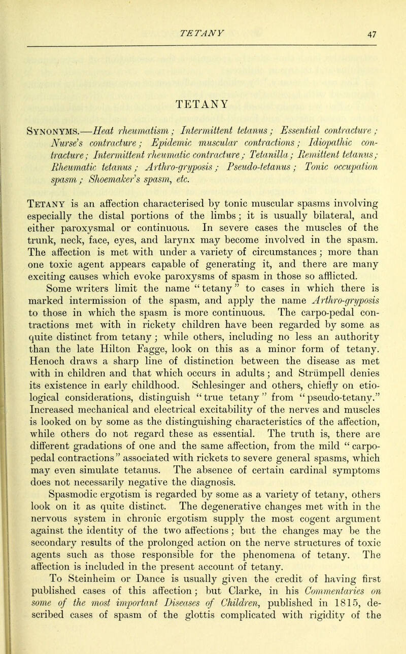 TETANY Synonyms.—Heat rheumatism; Intermittent tetanus; Essential contracture; Nurse's contracture; Epidemic muscular contractions; Idiopathic con- tracture; Intermittent rheumatic contracture; Tetanilla; Remittent tetanus; Rheumatic tetanus; Arthro-gryposis; Pseudo-tetanus; Tonic occupation spasm; Shoemaker's spasm, etc. Tetany is an affection characterised by tonic muscular spasms involving especially the distal portions of the limbs; it is usually bilateral, and either paroxysmal or continuous. In severe cases the muscles of the trunk, neck, face, eyes, and larynx may become involved in the spasm. The affection is met with under a variety of circumstances; more than one toxic agent appears capable of generating it, and there are many exciting causes which evoke paroxysms of spasm in those so afflicted. Some writers limit the name  tetany to cases in which there is marked intermission of the spasm, and apply the name Arthro-gryposis to those in which the spasm is more continuous. The carpo-pedal con- tractions met with in rickety children have been regarded by some, as quite distinct from tetany; while others, including no less an authority than the late Hilton Fagge, look on this as a minor form of tetany. Henoch draws a sharp line of distinction between the disease as met with in children and that which occurs in adults; and Striimpell denies its existence in early childhood. Schlesinger and others, chiefly on etio- logical considerations, distinguish true tetany from pseudo-tetany. Increased mechanical and electrical excitability of the nerves and muscles is looked on by some as the distinguishing characteristics of the affection, while others do not regard these as essential. The truth is, there are different gradations of one and the same affection, from the mild  carpo- pedal contractions  associated with rickets to severe general spasms, which may even simulate tetanus. The absence of certain cardinal symptoms does not necessarily negative the diagnosis. Spasmodic ergotism is regarded by some as a variety of tetany, others look on it as quite distinct. The degenerative changes met with in the nervous system in chronic ergotism supply the most cogent argument against the identity of the two affections; but the changes may be the secondary results of the prolonged action on the nerve structures of toxic agents such as those responsible for the phenomena of tetany. The affection is included in the present account of tetany. To Steinheim or Dance is usually given the credit of having first published cases of this affection; but Clarke, in his Commentaries on some of the most important Diseases of Children, published in 1815, de- scribed cases of spasm of the glottis complicated with rigidity of the