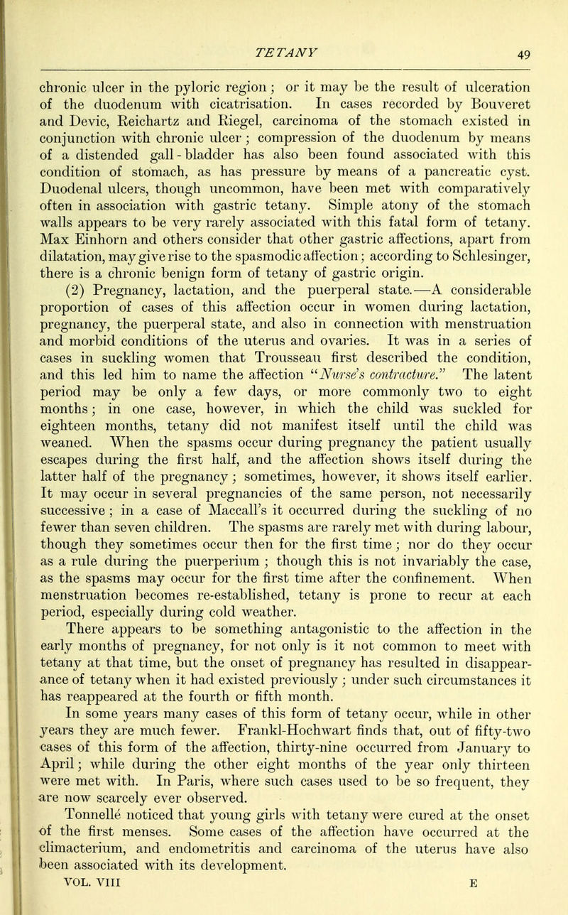 chronic ulcer in the pyloric region; or it may be the result of ulceration of the duodenum with cicatrisation. In cases recorded by Bouveret and Devic, Eeichartz and Riegel, carcinoma of the stomach existed in conjunction with chronic ulcer; compression of the duodenum by means of a distended gall-bladder has also been found associated with this condition of stomach, as has pressure by means of a pancreatic cyst. Duodenal ulcers, though uncommon, have been met with comparatively often in association with gastric tetany. Simple atony of the stomach walls appears to be very rarely associated with this fatal form of tetany. Max Einhorn and others consider that other gastric affections, apart from dilatation, may give rise to the spasmodic affection; according to Schlesinger, there is a chronic benign form of tetany of gastric origin. (2) Pregnancy, lactation, and the puerperal state.—A considerable proportion of cases of this affection occur in women during lactation, pregnancy, the puerperal state, and also in connection with menstruation and morbid conditions of the uterus and ovaries. It was in a series of cases in suckling women that Trousseau first described the condition, and this led him to name the affection Nurse's contracture. The latent period may be only a few days, or more commonly two to eight months; in one case, however, in which the child was suckled for eighteen months, tetany did not manifest itself until the child was weaned. When the spasms occur during pregnancy the patient usually escapes during the first half, and the affection shows itself during the latter half of the pregnancy; sometimes, however, it shows itself earlier. It may occur in several pregnancies of the same person, not necessarily successive ; in a case of Maccall's it occurred during the suckling of no fewer than seven children. The spasms are rarely met with during labour, though they sometimes occur then for the first time; nor do they occur as a rule during the puerperium ; though this is not invariably the case, as the spasms may occur for the first time after the confinement. When menstruation becomes re-established, tetany is prone to recur at each period, especially during cold weather. There appears to be something antagonistic to the affection in the early months of pregnancy, for not only is it not common to meet with tetany at that time, but the onset of pregnancy has resulted in disappear- ance of tetany when it had existed previously ; under such circumstances it has reappeared at the fourth or fifth month. In some years many cases of this form of tetany occur, while in other years they are much fewer. Frankl-Hochwart finds that, out of fifty-two cases of this form of the affection, thirty-nine occurred from January to April; while during the other eight months of the year only thirteen were met with. In Paris, where such cases used to be so frequent, they are now scarcely ever observed. Tonnelle noticed that young girls with tetany were cured at the onset of the first menses. Some cases of the affection have occurred at the climacterium, and endometritis and carcinoma of the uterus have also been associated with its development. VOL. VIII E