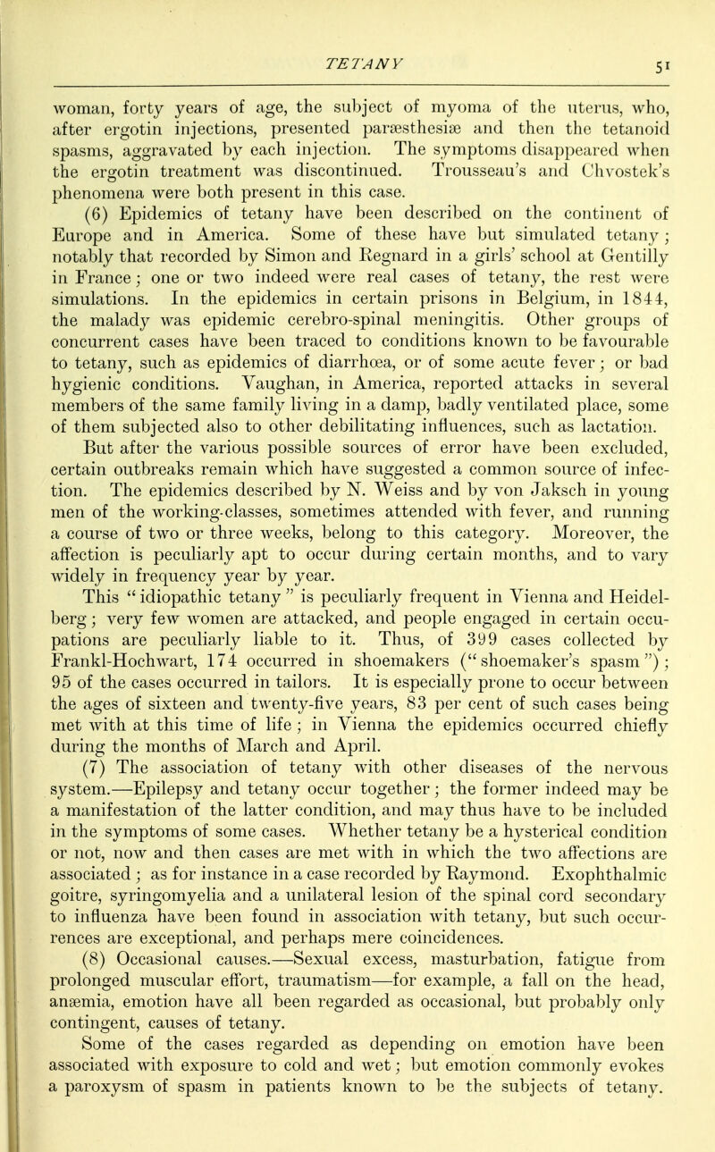 5' woman, forty years of age, the subject of myoma of the uterus, who, after ergotin injections, presented parsesthesise and then the tetanoid spasms, aggravated by each injection. The symptoms disappeared when the ergotin treatment was discontinued. Trousseau's and Chvostek's phenomena were both present in this case. (6) Epidemics of tetany have been described on the continent of Europe and in America. Some of these have but simulated tetany ; notably that recorded by Simon and Regnard in a girls' school at Gentilly in France; one or two indeed were real cases of tetany, the rest were simulations. In the epidemics in certain prisons in Belgium, in 1844, the malady was epidemic cerebro-spinal meningitis. Other groups of concurrent cases have been traced to conditions known to be favourable to tetany, such as epidemics of diarrhoea, or of some acute fever; or bad hygienic conditions. Vaughan, in America, reported attacks in several members of the same family living in a damp, badly ventilated place, some of them subjected also to other debilitating influences, such as lactation. But after the various possible sources of error have been excluded, certain outbreaks remain which have suggested a common source of infec- tion. The epidemics described by N. Weiss and by von Jaksch in young men of the working-classes, sometimes attended with fever, and running a course of two or three weeks, belong to this category. Moreover, the affection is peculiarly apt to occur during certain months, and to vary widely in frequency year by year. This  idiopathic tetany  is peculiarly frequent in Vienna and Heidel- berg ; very few women are attacked, and people engaged in certain occu- pations are peculiarly liable to it. Thus, of 399 cases collected by Frankl-Hochwart, 174 occurred in shoemakers (shoemaker's spasm); 95 of the cases occurred in tailors. It is especially prone to occur between the ages of sixteen and twenty-five years, 83 per cent of such cases being met with at this time of life ; in Vienna the epidemics occurred chiefly during the months of March and April. (7) The association of tetany with other diseases of the nervous system.—Epilepsy and tetany occur together; the former indeed may be a manifestation of the latter condition, and may thus have to be included in the symptoms of some cases. Whether tetany be a hysterical condition or not, now and then cases are met with in which the two affections are associated ; as for instance in a case recorded by Raymond. Exophthalmic goitre, syringomyelia and a unilateral lesion of the spinal cord secondary to influenza have been found in association with tetany, but such occur- rences are exceptional, and perhaps mere coincidences. (8) Occasional causes.—Sexual excess, masturbation, fatigue from prolonged muscular effort, traumatism—for example, a fall on the head, anaemia, emotion have all been regarded as occasional, but probably only contingent, causes of tetany. Some of the cases regarded as depending on emotion have been associated with exposure to cold and wet; but emotion commonly evokes a paroxysm of spasm in patients known to be the subjects of tetany.