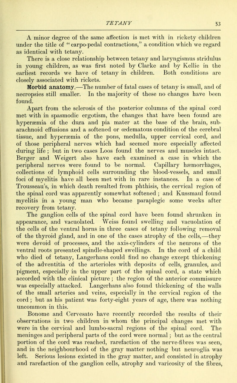 A minor degree of the same affection is met with in rickety children under the title of  carpo-pedal contractions, a condition which we regard as identical with tetany. There is a close relationship between tetany and laryngismus stridulus in young children, as was first noted by Clarke and by Kellie in the earliest records we have of tetany in children. Both conditions are closely associated with rickets. Morbid anatomy.—The number of fatal cases of tetany is small, and of necropsies still smaller. In the majority of these no changes have been found. Apart from the sclerosis of the posterior columns of the spinal cord met with in spasmodic ergotism, the changes that have been found are hyperemia of the dura and pia mater at the base of the brain, sub- arachnoid effusions and a softened or oedematous condition of the cerebral tissue, and hyperemia of the pons, medulla, upper cervical cord, and of those peripheral nerves which had seemed more especially affected during life ; but in two cases Loos found the nerves and muscles intact. Berger and Weigert also have each examined a case in which the peripheral nerves were found to be normal. Capillary haemorrhages, collections of lymphoid cells surrounding the blood-vessels, and small foci of myelitis have all been met with in rare instances. In a case of Trousseau's, in which death resulted from phthisis, the cervical region of the spinal cord was apparently somewhat softened; and Kussmaul found myelitis in a young man who became paraplegic some weeks after recovery from tetany. The ganglion cells of the spinal cord have been found shrunken in appearance, and vacuolated. Weiss found swelling and vacuolation of the cells of the ventral horns in three cases of tetany following removal of the thyroid gland, and in one of the cases atrophy of the cells,—they were devoid of processes, and the axis-cylinders of the neurons of the ventral roots presented spindle-shaped swellings. In the cord of a child who died of tetany, Langerhans could find no change except thickening of the adventitia of the arterioles with deposits of cells, granules, and pigment, especially in the upper part of the spinal cord, a state which accorded with the clinical picture ; the region of the anterior commissure was especially attacked. Langerhans also found thickening of the walls of the small arteries and veins, especially in the cervical region of the cord; but as his patient was forty-eight years of age, there was nothing uncommon in this. Bonome and Cervesato have recently recorded the results of their observations in two children in whom the principal changes met with were in the cervical and lumbo-sacral regions of the spinal cord. The meninges and peripheral parts of the cord were normal; but as the central portion of the cord was reached, rarefaction of the nerve-fibres was seen, and in the neighbourhood of the gray matter nothing but neuroglia was left. Serious lesions existed in the gray matter, and consisted in atrophy and rarefaction of the ganglion cells, atrophy and varicosity of the fibres,