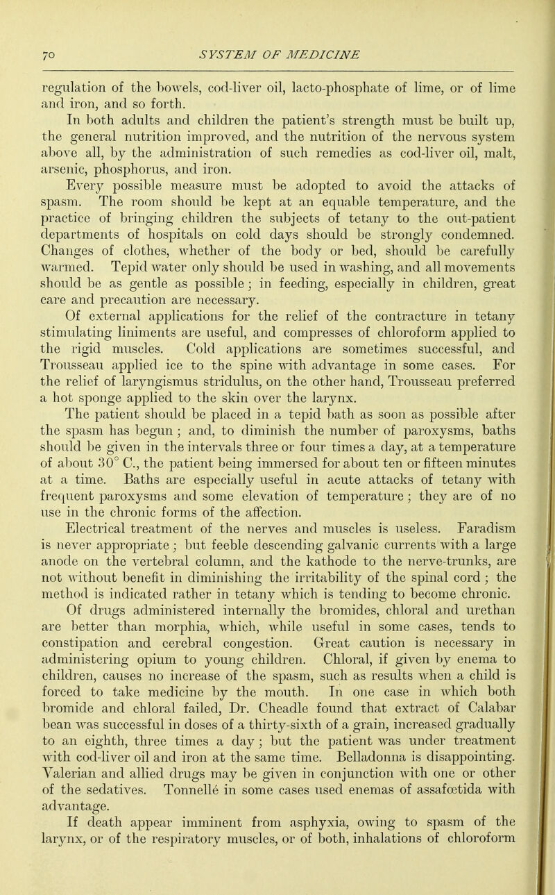 regulation of the bowels, cod-liver oil, lacto-phosphate of lime, or of lime and iron, and so forth. In both adults and children the patient's strength must be built up, the general nutrition improved, and the nutrition of the nervous system above all, by the administration of such remedies as cod-liver oil, malt, arsenic, phosphorus, and iron. Every possible measure must be adopted to avoid the attacks of spasm. The room should be kept at an equable temperature, and the practice of bringing children the subjects of tetany to the out-patient departments of hospitals on cold days should be strongly condemned. Changes of clothes, whether of the body or bed, should be carefully warmed. Tepid water only should be used in washing, and all movements should be as gentle as possible; in feeding, especially in children, great care and precaution are necessary. Of external applications for the relief of the contracture in tetany stimulating liniments are useful, and compresses of chloroform applied to the rigid muscles. Cold applications are sometimes successful, and Trousseau applied ice to the spine with advantage in some cases. For the relief of laryngismus stridulus, on the other hand, Trousseau preferred a hot sponge applied to the skin over the larynx. The patient should be placed in a tepid bath as soon as possible after the spasm has begun • and, to diminish the number of paroxysms, baths should be given in the intervals three or four times a day, at a temperature of about 30° C, the patient being immersed for about ten or fifteen minutes at a time. Baths are especially useful in acute attacks of tetany with frequent paroxysms and some elevation of temperature; they are of no use in the chronic forms of the affection. Electrical treatment of the nerves and muscles is useless. Faradism is never appropriate ; but feeble descending galvanic currents with a large anode on the vertebral column, and the kathode to the nerve-trunks, are not without benefit in diminishing the irritability of the spinal cord; the method is indicated rather in tetany which is tending to become chronic. Of drugs administered internally the bromides, chloral and urethan are better than morphia, which, while useful in some cases, tends to constipation and cerebral congestion. Great caution is necessary in administering opium to young children. Chloral, if given by enema to children, causes no increase of the spasm, such as results when a child is forced to take medicine by the mouth. In one case in which both bromide and chloral failed, Dr. Cheadle found that extract of Calabar bean was successful in doses of a thirty-sixth of a grain, increased gradually to an eighth, three times a day • but the patient was under treatment with cod-liver oil and iron at the same time. Belladonna is disappointing. Valerian and allied drugs may be given in conjunction with one or other of the sedatives. Tonnelle in some cases used enemas of assafcetida with advantage. If death appear imminent from asphyxia, owing to spasm of the larynx, or of the respiratory muscles, or of both, inhalations of chloroform