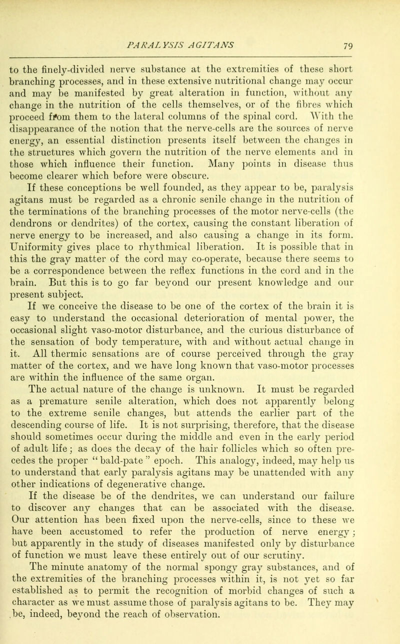 to the finely-divided nerve substance at the extremities of these short branching processes, and in these extensive nutritional change may occur and may be manifested by great alteration in function, without any change in the nutrition of the cells themselves, or of the fibres which proceed from them to the lateral columns of the spinal cord. With the disappearance of the notion that the nerve-cells are the sources of nerve energy, an essential distinction presents itself between the changes in the structures which govern the nutrition of the nerve elements and in those which influence their function. Many points in disease thus become clearer which before were obscure. If these conceptions be well founded, as they appear to be, paralysis agitans must be regarded as a chronic senile change in the nutrition of the terminations of the branching processes of the motor nerve-cells (the dendrons or dendrites) of the cortex, causing the constant liberation of nerve energy to be increased, and also causing a change in its form. Uniformity gives place to rhythmical liberation. It is possible that in this the gray matter of the cord may co-operate, because there seems to be a correspondence between the reflex functions in the cord and in the brain. But this is to go far beyond our present knowledge and our present subject. If we conceive the disease to be one of the cortex of the brain it is easy to understand the occasional deterioration of mental power, the occasional slight vaso-motor disturbance, and the curious disturbance of the sensation of body temperature, with and without actual change in it. All thermic sensations are of course perceived through the gray matter of the cortex, and we have long known that vaso-motor processes are within the influence of the same organ. The actual nature of the change is unknown. It must be regarded as a premature senile alteration, which does not apparently belong to the extreme senile changes, but attends the earlier part of the descending course of life. It is not surprising, therefore, that the disease should sometimes occur during the middle and even in the early period of adult life; as does the decay of the hair follicles which so often pre- cedes the proper  bald-pate  epoch. This analogy, indeed, may help us to understand that early paralysis agitans may be unattended with any other indications of degenerative change. If the disease be of the dendrites, we can understand our failure to discover any changes that can be associated with the disease. Our attention has been fixed upon the nerve-cells, since to these we have been accustomed to refer the production of nerve energy; but apparently in the study of diseases manifested only by disturbance of function we must leave these entirely out of our scrutiny. The minute anatomy of the normal spongy gray substances, and of the extremities of the branching processes within it, is not yet so far established as to permit the recognition of morbid changes of such a character as we must assume those of paralysis agitans to be. They may ,be, indeed, beyond the reach of observation.