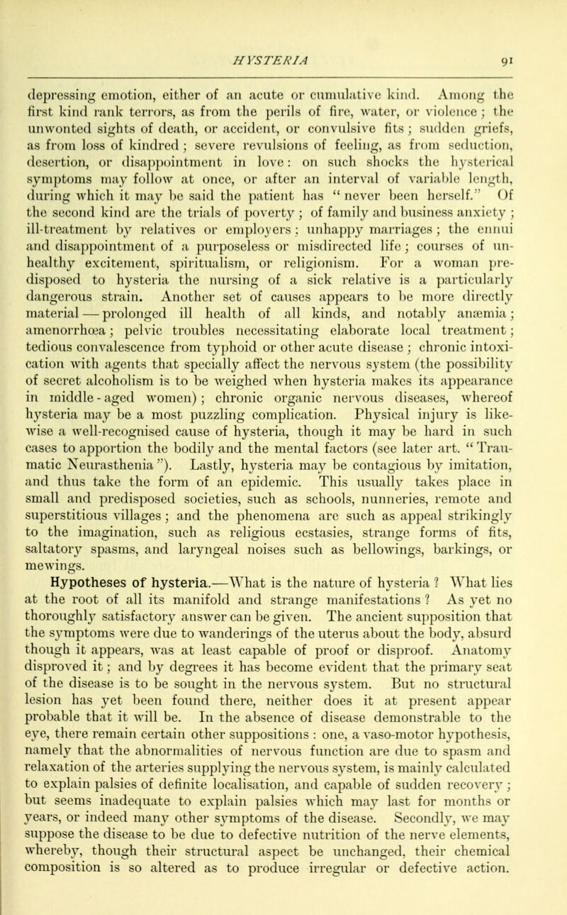 depressing emotion, either of an acute or cumulative kind. Among the first kind rank terrors, as from the perils of fire, water, or violence ; the unwonted sights of death, or accident, or convulsive fits ; sudden griefs, as from loss of kindred ; severe revulsions of feeling, as from seduction, desertion, or disappointment in love: on such shocks the hysterical symptoms may follow at once, or after an interval of variable Length, during which it may be said the patient has never been herself. Of the second kind are the trials of poverty ; of family and business anxiety ; ill-treatment by relatives or employers; unhappy marriages; the ennui and disappointment of a purposeless or misdirected life; courses of un- healthy excitement, spiritualism, or religionism. For a woman pre- disposed to hysteria the nursing of a sick relative is a particularly dangerous strain. Another set of causes appears to be more directly material — prolonged ill health of all kinds, and notably anasmia; amenorrhcea; pelvic troubles necessitating elaborate local treatment; tedious convalescence from typhoid or other acute disease ; chronic intoxi- cation with agents that specially affect the nervous system (the possibility of secret alcoholism is to be weighed when hysteria makes its appearance in middle - aged women) ; chronic organic nervous diseases, whereof hysteria may be a most puzzling complication. Physical injury is like- wise a well-recognised cause of hysteria, though it may be hard in such cases to apportion the bodily and the mental factors (see later art.  Trau- matic Neurasthenia ). Lastly, hysteria may be contagious by imitation, and thus take the form of an epidemic. This usually takes place in small and predisposed societies, such as schools, nunneries, remote and superstitious villages ; and the phenomena are such as appeal strikingly to the imagination, such as religious ecstasies, strange forms of fits, saltatory spasms, and laryngeal noises such as bellowings, barkings, or mewings. Hypotheses of hysteria.—What is the nature of hysteria 1 What lies at the root of all its manifold and strange manifestations ? As yet no thoroughly satisfactory answer can be given. The ancient supposition that the symptoms were due to wanderings of the uterus about the body, absurd though it appears, was at least capable of proof or disproof. Anatomy disproved it; and by degrees it has become evident that the primary seat of the disease is to be sought in the nervous system. But no structural lesion has yet been found there, neither does it at present appear probable that it will be. In the absence of disease demonstrable to the eye, there remain certain other suppositions : one, a vaso-motor hypothesis, namely that the abnormalities of nervous function are due to spasm and relaxation of the arteries supplying the nervous system, is mainly calculated to explain palsies of definite localisation, and capable of sudden recovery; but seems inadequate to explain palsies which may last for months or years, or indeed many other symptoms of the disease. Secondly, we may suppose the disease to be due to defective nutrition of the nerve elements, whereby, though their structural aspect be unchanged, their chemical composition is so altered as to produce irregular or defective action.