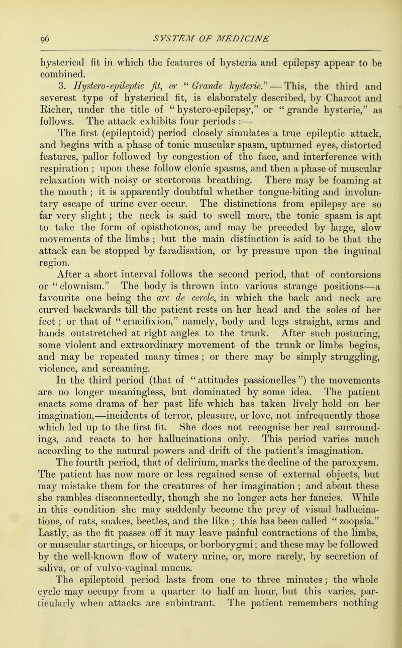 hysterical fit in which the features of hysteria and epilepsy appear to be combined. 3. Hystero-epileptic fit, or  Grande hysteric. — This, the third and severest type of hysterical fit, is elaborately described, by Charcot and Richer, under the title of  hystero-epilepsy, or  grande hysterie, as follows. The attack exhibits four periods :— The first (epileptoid) period closely simulates a true epileptic attack, and begins with a phase of tonic muscular spasm, upturned eyes, distorted features, pallor followed by congestion of the face, and interference with respiration ; upon these follow clonic spasms, and then a phase of muscular relaxation with noisy or stertorous breathing. There may be foaming at the mouth • it is apparently doubtful whether tongue-biting and involun- tary escape of urine ever occur. The distinctions from epilepsy are so far very slight; the neck is said to swell more, the tonic spasm is apt to take the form of opisthotonos, and may be preceded by large, slow movements of the limbs; but the main distinction is said to be that the attack can be stopped by faradisation, or by pressure upon the inguinal region. After a short interval follows the second period, that of contorsions or  clownism. The body is thrown into various strange positions—a favourite one being the arc de cercle, in which the back and neck are curved backwards till the patient rests on her head and the soles of her feet; or that of  crucifixion, namely, body and legs straight, arms and hands outstretched at right angles to the trunk. After such posturing, some violent and extraordinary movement of the trunk or limbs begins, and may be repeated many times; or there may be simply struggling, violence, and screaming. In the third period (that of  attitudes passionelles ) the movements are no longer meaningless, but dominated by some idea. The patient enacts some drama of her past life which has taken lively hold on her imagination,—incidents of terror, pleasure, or love, not infrequently those which led up to the first fit. She does not recognise her real surround- ings, and reacts to her hallucinations only. This period varies much according to the natural powers and drift of the patient's imagination. The fourth period, that of delirium, marks the decline of the paroxysm. The patient has now more or less regained sense of external objects, but may mistake them for the creatures of her imagination; and about these she rambles disconnectedly, though she no longer acts her fancies. While in this condition she may suddenly become the prey of visual hallucina- tions, of rats, snakes, beetles, and the like ; this has been called  zoopsia. Lastly, as the fit passes off it may leave painful contractions of the limbs, or muscular startings, or hiccups, or borborygmi; and these may be followed by the well-known flow of watery urine, or, more rarely, by secretion of saliva, or of vulvo-vaginal mucus. The epileptoid period lasts from one to three minutes; the whole cycle may occupy from a quarter to half an hour, but this varies, par- ticularly when attacks are subintrant. The patient remembers nothing