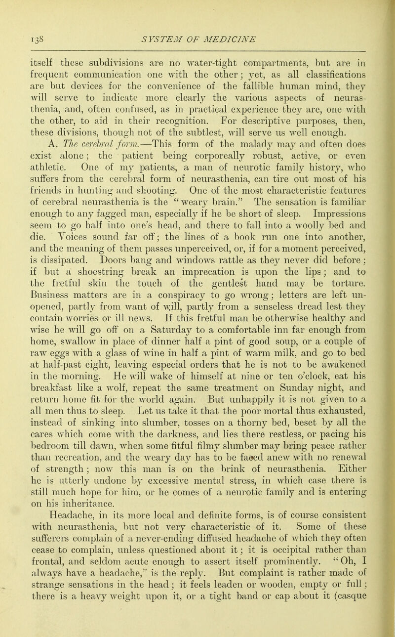 itself these subdivisions are no water-tight compartments, but are in frequent communication one with the other; yet, as all classifications are but devices for the convenience of the fallible human mind, they will serve to indicate more clearly the various aspects of neuras- thenia, and, often confused, as in practical experience they are, one with the other, to aid in their recognition. For descriptive purposes, then, these divisions, though not of the subtlest, will serve us well enough. A. The cerebral form,—This form of the malady may and often does exist alone; the patient being corporeally robust, active, or even athletic. One of my patients, a man of neurotic family history, who suffers from the cerebral form of neurasthenia, can tire out most of his friends in hunting and shooting. One of the most characteristic features of cerebral neurasthenia is the weary brain. The sensation is familiar enough to any fagged man, especially if he be short of sleep. Impressions seem to go half into one's head, and there to fall into a woolly bed and die. Voices sound far off; the lines of a book run one into another, and the meaning of them passes unperceived, or, if for a moment perceived, is dissipated. Doors bang and windows rattle as they never did before; if but a shoestring break an imprecation is upon the lips; and to the fretful skin the touch of the gentlest hand may be torture. Business matters are in a conspiracy to go wrong; letters are left un- opened, partly from want of will, partly from a senseless dread lest they contain worries or ill news. If this fretful man be otherwise healthy and wise he will go off on a Saturday to a comfortable inn far enough from home, swallow in place of dinner half a pint of good soup, or a couple of raw eggs with a glass of wine in half a pint of warm milk, and go to bed at half-past eight, leaving especial orders that he is not to be awakened in the morning. He will wake of himself at nine or ten o'clock, eat his breakfast like a wolf, repeat the same treatment on Sunday night, and return home fit for the world again. But unhappily it is not given to a all men thus to sleep. Let us take it that the poor mortal thus exhausted, instead of sinking into slumber, tosses on a thorny bed, beset by all the cares which come with the darkness, and lies there restless, or pacing his bedroom till dawn, when some fitful filmy slumber may bring peace rather than recreation, and the weary day has to be faded anew with no renewal of strength; now this man is on the brink of neurasthenia. Either he is utterly undone by excessive mental stress, in which case there is still much hope for him, or he comes of a neurotic family and is entering on his inheritance. Headache, in its more local and definite forms, is of course consistent with neurasthenia, but not very characteristic of it. Some of these sufferers complain of a never-ending diffused headache of which they often cease to complain, unless questioned about it; it is occipital rather than frontal, and seldom acute enough to assert itself prominently.  Oh, I always have a headache, is the reply. But complaint is rather made of strange sensations in the head; it feels leaden or wooden, empty or full; there is a heavy weight upon it, or a tight band or cap about it (casque
