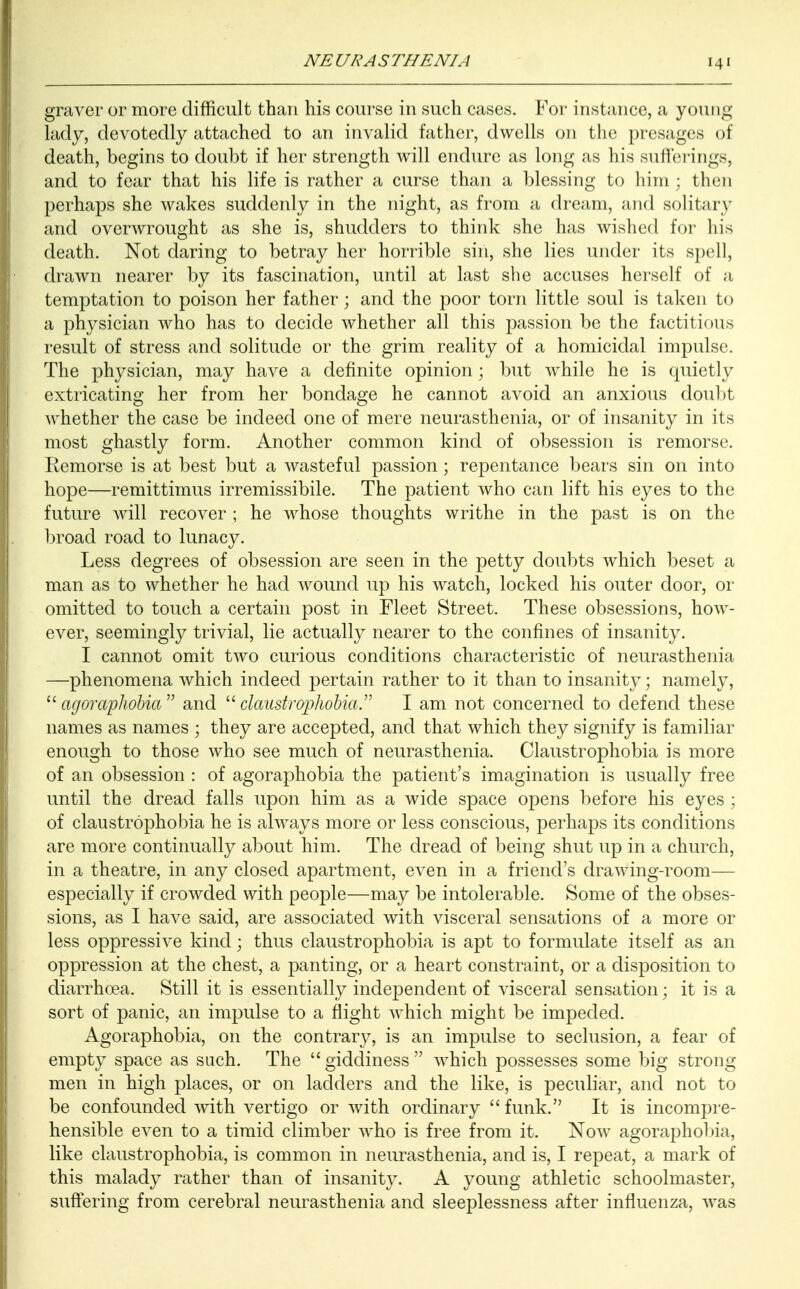 graver or more difficult than his course in such cases. For instance, a young lady, devotedly attached to an invalid father, dwells on the presages of death, begins to doubt if her strength will endure as long as his sufferings, and to fear that his life is rather a curse than a blessing to him; then perhaps she wakes suddenly in the night, as from a dream, and solitary and overwrought as she is, shudders to think she has wished for his death. Not daring to betray her horrible sin, she lies under its spell, drawn nearer by its fascination, until at last she accuses herself of a temptation to poison her father; and the poor torn little soul is taken to a physician who has to decide whether all this passion be the factitious result of stress and solitude or the grim reality of a homicidal impulse. The physician, may have a definite opinion; but while he is quietly extricating her from her bondage he cannot avoid an anxious doubt whether the case be indeed one of mere neurasthenia, or of insanity in its most ghastly form. Another common kind of obsession is remorse. Remorse is at best but a wasteful passion ; repentance bears sin on into hope—remittimus irremissibile. The patient who can lift his eyes to the future will recover ; he whose thoughts writhe in the past is on the broad road to lunacy. Less degrees of obsession are seen in the petty doubts which beset a man as to whether he had wound up his watch, locked his outer door, or omitted to touch a certain post in Fleet Street. These obsessions, how- ever, seemingly trivial, lie actually nearer to the confines of insanity. I cannot omit two curious conditions characteristic of neurasthenia —phenomena which indeed pertain rather to it than to insanity; namely, 11 agoraphobia and claustrophobia. I am not concerned to defend these names as names ; they are accepted, and that which they signify is familiar enough to those who see much of neurasthenia. Claustrophobia is more of an obsession : of agoraphobia the patient's imagination is usually free until the dread falls upon him as a wide space opens before his eyes ; of claustrophobia he is always more or less conscious, perhaps its conditions are more continually about him. The dread of being shut up in a church, in a theatre, in any closed apartment, even in a friend's drawing-room— especially if crowded with people—may be intolerable. Some of the obses- sions, as I have said, are associated with visceral sensations of a more or less oppressive kind; thus claustrophobia is apt to formulate itself as an oppression at the chest, a panting, or a heart constraint, or a disposition to diarrhoea. Still it is essentially independent of visceral sensation; it is a sort of panic, an impulse to a flight which might be impeded. Agoraphobia, on the contrary, is an impulse to seclusion, a fear of empty space as such. The  giddiness  which possesses some big strong men in high places, or on ladders and the like, is peculiar, and not to be confounded with vertigo or with ordinary funk. It is incompre- hensible even to a timid climber who is free from it. Now agoraphobia, like claustrophobia, is common in neurasthenia, and is, I repeat, a mark of this malady rather than of insanity. A young athletic schoolmaster, suffering from cerebral neurasthenia and sleeplessness after influenza, was