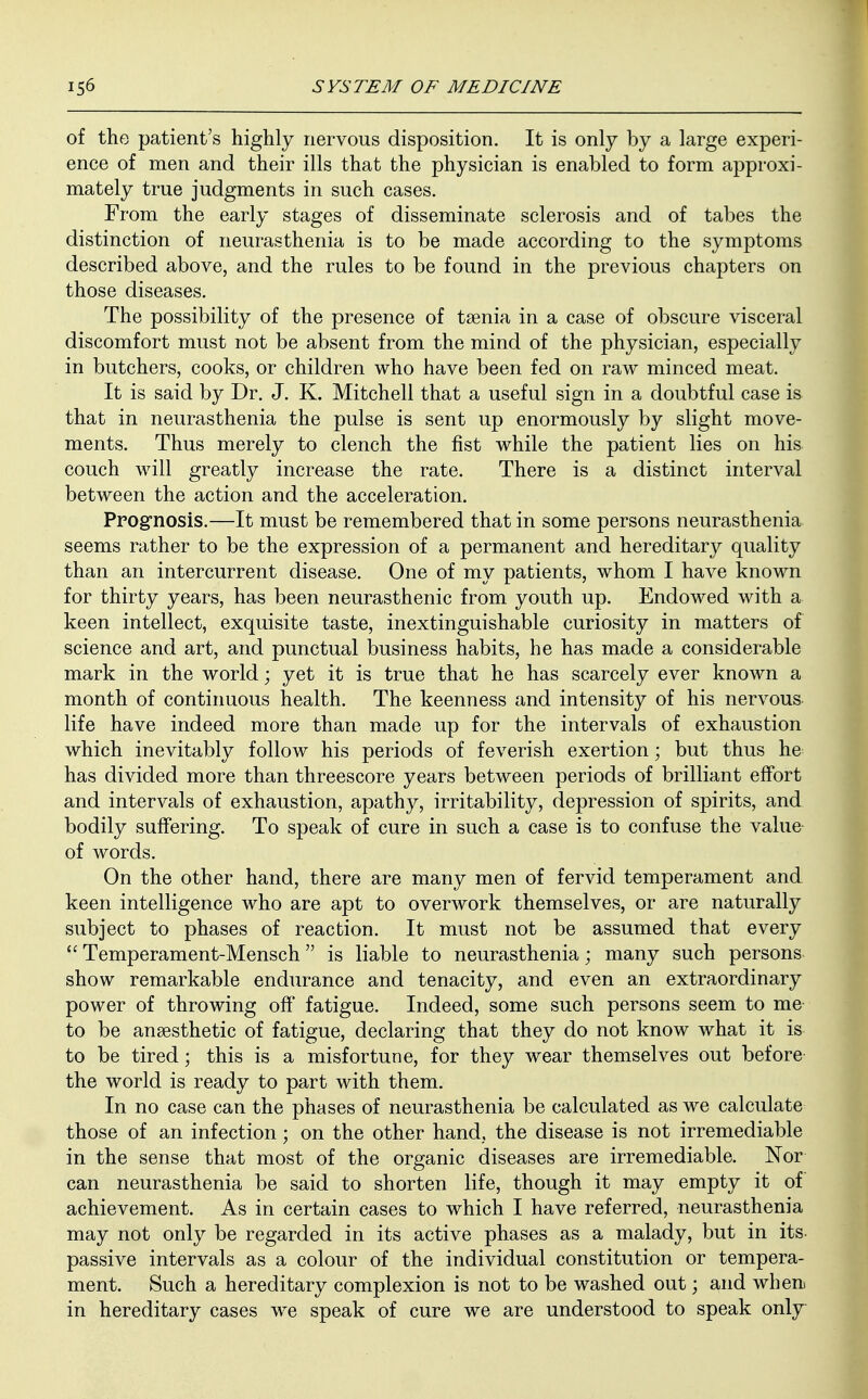 of the patient's highly nervous disposition. It is only by a large experi- ence of men and their ills that the physician is enabled to form approxi- mately true judgments in such cases. From the early stages of disseminate sclerosis and of tabes the distinction of neurasthenia is to be made according to the symptoms described above, and the rules to be found in the previous chapters on those diseases. The possibility of the presence of taenia in a case of obscure visceral discomfort must not be absent from the mind of the physician, especially in butchers, cooks, or children who have been fed on raw minced meat. It is said by Dr. J. K. Mitchell that a useful sign in a doubtful case is that in neurasthenia the pulse is sent up enormously by slight move- ments. Thus merely to clench the fist while the patient lies on his couch will greatly increase the rate. There is a distinct interval between the action and the acceleration. Prognosis.—It must be remembered that in some persons neurasthenia seems rather to be the expression of a permanent and hereditary quality than an intercurrent disease. One of my patients, whom I have known for thirty years, has been neurasthenic from youth up. Endowed with a keen intellect, exquisite taste, inextinguishable curiosity in matters of science and art, and punctual business habits, he has made a considerable mark in the world; yet it is true that he has scarcely ever known a month of continuous health. The keenness and intensity of his nervous life have indeed more than made up for the intervals of exhaustion which inevitably follow his periods of feverish exertion; but thus he has divided more than threescore years between periods of brilliant effort and intervals of exhaustion, apathy, irritability, depression of spirits, and bodily suffering. To speak of cure in such a case is to confuse the value of words. On the other hand, there are many men of fervid temperament and keen intelligence who are apt to overwork themselves, or are naturally subject to phases of reaction. It must not be assumed that every  Temperament-Mensch is liable to neurasthenia; many such persons show remarkable endurance and tenacity, and even an extraordinary power of throwing off fatigue. Indeed, some such persons seem to me to be anaesthetic of fatigue, declaring that they do not know what it is to be tired; this is a misfortune, for they wear themselves out before the world is ready to part with them. In no case can the phases of neurasthenia be calculated as we calculate those of an infection; on the other hand, the disease is not irremediable in the sense that most of the organic diseases are irremediable. Nor can neurasthenia be said to shorten life, though it may empty it of achievement. As in certain cases to which I have referred, neurasthenia may not only be regarded in its active phases as a malady, but in its passive intervals as a colour of the individual constitution or tempera- ment. Such a hereditary complexion is not to be washed out; and when in hereditary cases we speak of cure we are understood to speak only