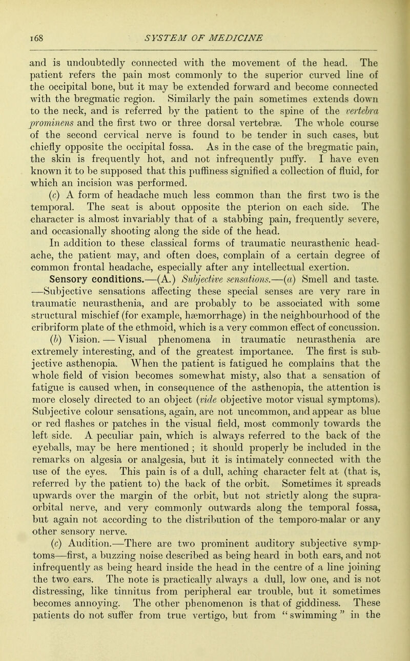 and is undoubtedly connected with the movement of the head. The patient refers the pain most commonly to the superior curved line of the occipital bone, but it may be extended forward and become connected with the bregmatic region. Similarly the pain sometimes extends down to the neck, and is referred by the patient to the spine of the vertebra prominens and the first two or three dorsal vertebrae. The whole course of the second cervical nerve is found to be tender in such cases, but chiefly opposite the occipital fossa. As in the case of the bregmatic pain, the skin is frequently hot, and not infrequently puffy. I have even known it to be supposed that this puffiness signified a collection of fluid, for which an incision was performed. (c) A form of headache much less common than the first two is the temporal. The seat is about opposite the pterion on each side. The character is almost invariably that of a stabbing pain, frequently severe, and occasionally shooting along the side of the head. In addition to these classical forms of traumatic neurasthenic head- ache, the patient may, and often does, complain of a certain degree of common frontal headache, especially after any intellectual exertion. Sensory conditions.—(A.) Subjective sensations.—(a) Smell and taste. —Subjective sensations affecting these special senses are very rare in traumatic neurasthenia, and are probably to be associated with some structural mischief (for example, haemorrhage) in the neighbourhood of the cribriform plate of the ethmoid, which is a very common effect of concussion. (6) Vision. — Visual phenomena in traumatic neurasthenia are extremely interesting, and of the greatest importance. The first is sub- jective asthenopia. When the patient is fatigued he complains that the whole field of vision becomes somewhat misty, also that a sensation of fatigue is caused when, in consequence of the asthenopia, the attention is more closely directed to an object (vide objective motor visual symptoms). Subjective colour sensations, again, are not uncommon, and appear as blue or red flashes or patches in the visual field, most commonly towards the left side. A peculiar pain, which is always referred to the back of the eyeballs, may be here mentioned; it should properly be included in the remarks on algesia or analgesia, but it is intimately connected with the use of the eyes. This pain is of a dull, aching character felt at (that is, referred by the patient to) the back of the orbit. Sometimes it spreads upwards over the margin of the orbit, but not strictly along the supra- orbital nerve, and very commonly outwards along the temporal fossa, but again not according to the distribution of the temporo-malar or any other sensory nerve. (c) Audition.—There are two prominent auditory subjective symp- toms—first, a buzzing noise described as being heard in both ears, and not infrequently as being heard inside the head in the centre of a line joining the two ears. The note is practically always a dull, low one, and is not distressing, like tinnitus from peripheral ear trouble, but it sometimes becomes annoying. The other phenomenon is that of giddiness. These patients do not suffer from true vertigo, but from  swimming  in the