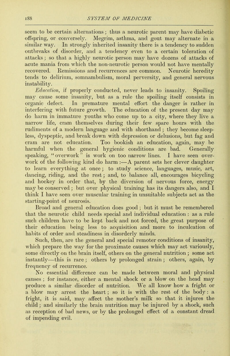 seem to be certain alternations; thus a neurotic parent may have diabetic offspring, or conversely. Megrim, asthma, and gout may alternate in a similar way. In strongly inherited insanity there is a tendency to sudden outbreaks of disorder, and a tendency even to a certain toleration of attacks; so that a highly neurotic person may have dozens of attacks of acute mania from which the non-neurotic person would not have mentally recovered. Remissions and recurrences are common. Neurotic heredity tends to delirium, somnambulism, moral perversity, and general nervous instability. Education, if properly conducted, never leads to insanity. Spoiling may cause some insanity, but as a rule the spoiling itself consists in organic defect. In premature mental effort the danger is rather in interfering with future growth. The education of the present day may do harm in immature youths who come up to a city, where they live a narrow life, cram themselves during their few spare hours with the rudiments of a modern language and with shorthand; they become sleep- less, dyspeptic, and break down with depression or delusions, but fag and cram are not education. Too bookish an education, again, may be harmful when the general hygienic conditions are bad. Generally speaking,  overwork  is work on too narrow lines. I have seen over- work of the following kind do harm :—A parent sets her clever daughter to learn everything at once; to study science, languages, music, art, dancing, riding, and the rest; and, to balance all, encourages bicycling and hockey in order that, by the diversion of nervous force, energy may be conserved; but over physical training has its dangers also, and I think I have seen over muscular training in unsuitable subjects act as the starting-point of neurosis. Broad and general education does good; but it must be remembered that the neurotic child needs special and individual education : as a rule such children have to be kept back and not forced, the great purpose of their education being less to acquisition and more to inculcation of habits of order and steadiness in disorderly minds. Such, then, are the general and special remoter conditions of insanity, which prepare the way for the proximate causes which may act variously, some directly on the brain itself, others on the general nutrition ; some act instantly—this is rare; others by prolonged strain; others, again, by frequency of recurrence. No essential difference can be made between moral and physical causes ; for instance, either a mental shock or a blow on the head may produce a similar disorder of nutrition. We all know how a fright or a blow may arrest the heart; so it is with the rest of the body : a fright, it is said, may affect the mother's milk so that it injures the child; and similarly the brain nutrition may be injured by a shock, such as reception of bad news, or by the prolonged effect of a constant dread of impending evil.