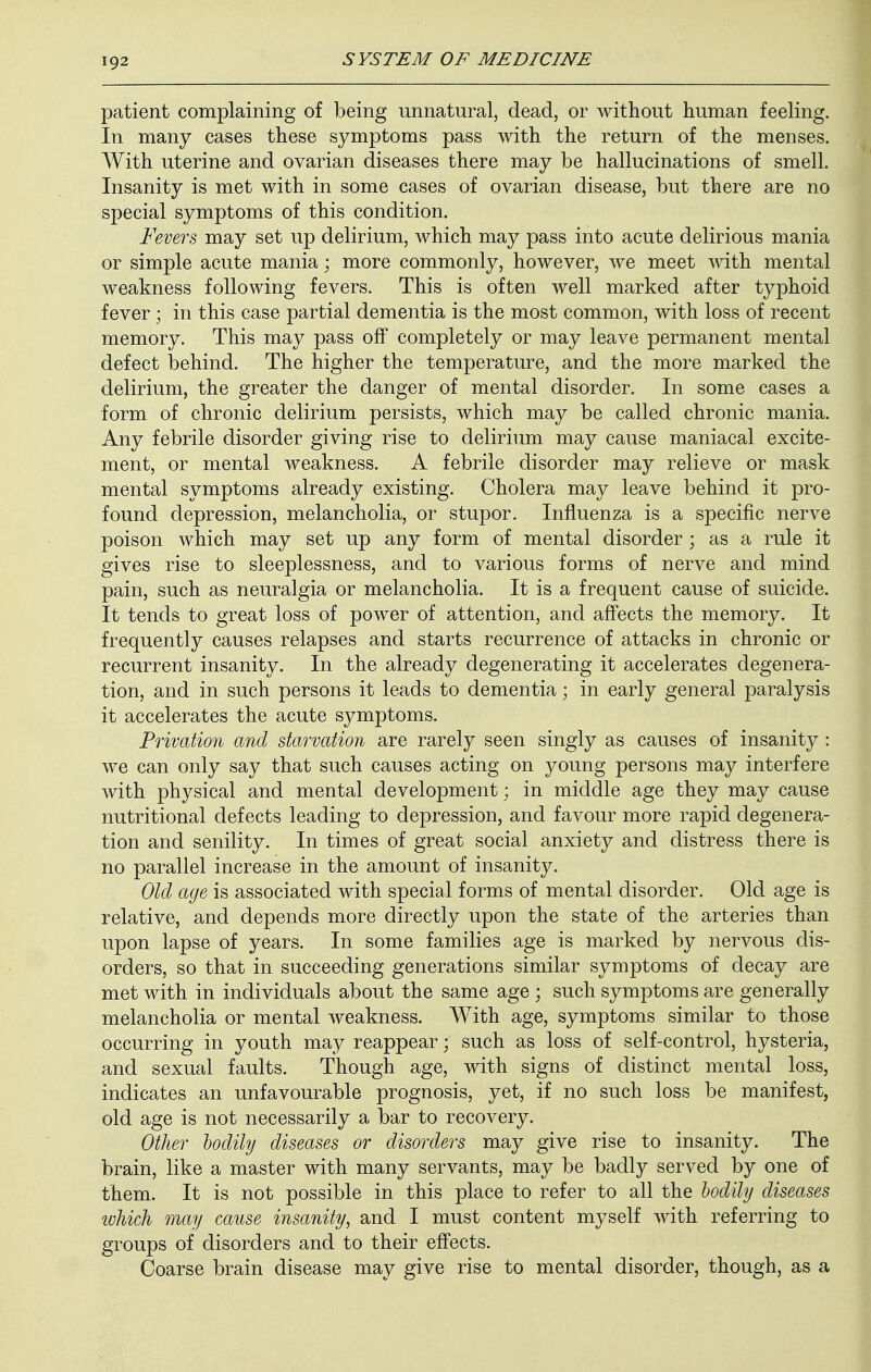 patient complaining of being unnatural, dead, or without human feeling. In many cases these symptoms pass with the return of the menses. With uterine and ovarian diseases there may be hallucinations of smell. Insanity is met with in some cases of ovarian disease, but there are no special symptoms of this condition. Fevers, may set up delirium, which may pass into acute delirious mania or simple acute mania; more commonly, however, we meet with mental weakness following fevers. This is often well marked after typhoid fever; in this case partial dementia is the most common, with loss of recent memory. This may pass off completely or may leave permanent mental defect behind. The higher the temperature, and the more marked the delirium, the greater the danger of mental disorder. In some cases a form of chronic delirium persists, which may be called chronic mania. Any febrile disorder giving rise to delirium may cause maniacal excite- ment, or mental weakness. A febrile disorder may relieve or mask mental symptoms already existing. Cholera may leave behind it pro- found depression, melancholia, or stupor. Influenza is a specific nerve poison which may set up any form of mental disorder ; as a rule it gives rise to sleeplessness, and to various forms of nerve and mind pain, such as neuralgia or melancholia. It is a frequent cause of suicide. It tends to great loss of power of attention, and affects the memory. It frequently causes relapses and starts recurrence of attacks in chronic or recurrent insanity. In the already degenerating it accelerates degenera- tion, and in such persons it leads to dementia; in early general paralysis it accelerates the acute symptoms. Privation and starvation are rarely seen singly as causes of insanity: we can only say that such causes acting on young persons may interfere with physical and mental development; in middle age they may cause nutritional defects leading to depression, and favour more rapid degenera- tion and senility. In times of great social anxiety and distress there is no parallel increase in the amount of insanity. Old age is associated with special forms of mental disorder. Old age is relative, and depends more directly upon the state of the arteries than upon lapse of years. In some families age is marked by nervous dis- orders, so that in succeeding generations similar symptoms of decay are met with in individuals about the same age ; such symptoms are generally melancholia or mental weakness. With age, symptoms similar to those occurring in youth may reappear; such as loss of self-control, hysteria, and sexual faults. Though age, with signs of distinct mental loss, indicates an unfavourable prognosis, yet, if no such loss be manifest, old age is not necessarily a bar to recovery. Other bodily diseases or disorders may give rise to insanity. The brain, like a master with many servants, may be badly served by one of them. It is not possible in this place to refer to all the bodily diseases which may cause insanity, and I must content myself with referring to groups of disorders and to their effects. Coarse brain disease may give rise to mental disorder, though, as a
