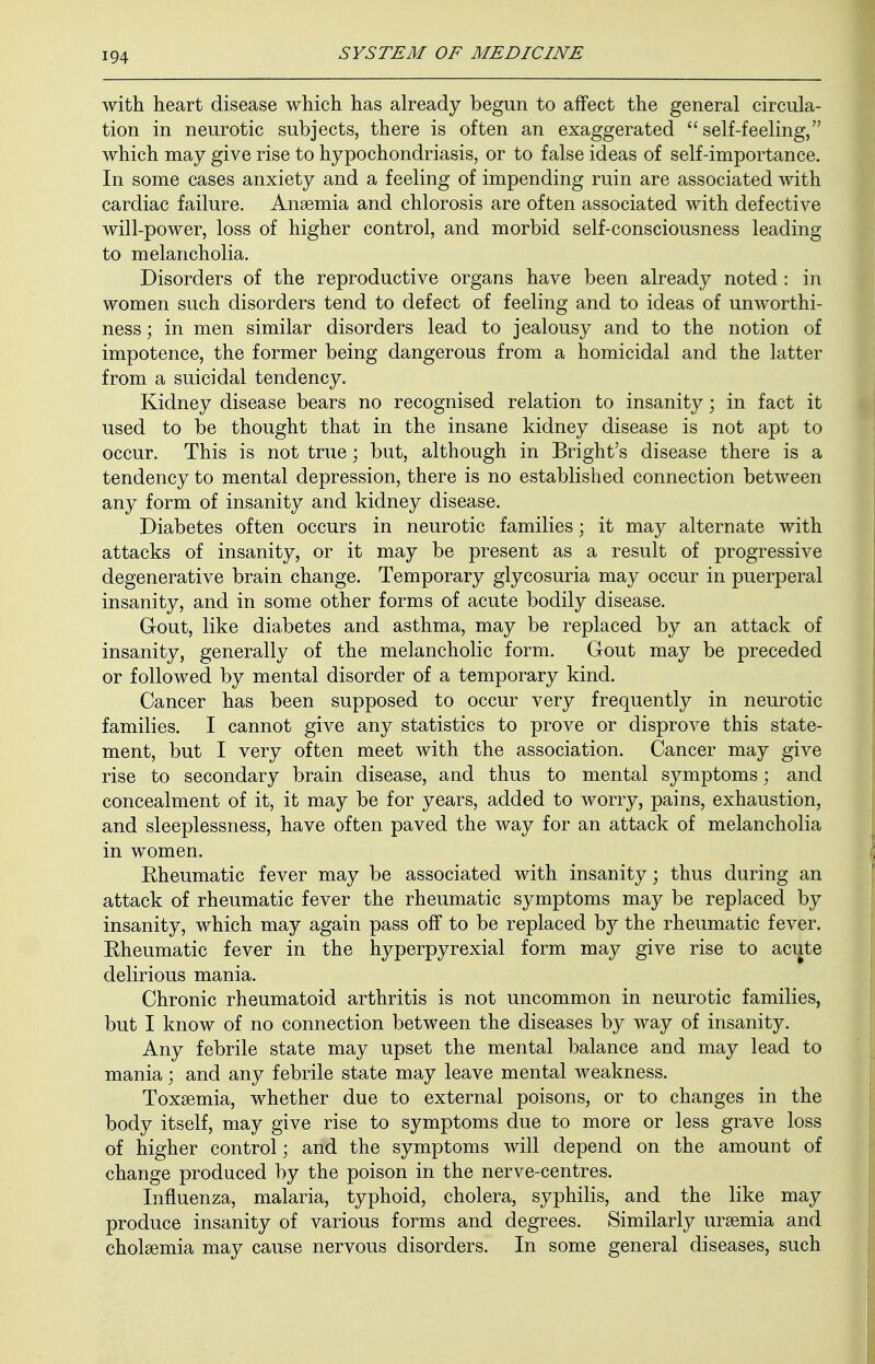 with heart disease which has already begun to affect the general circula- tion in neurotic subjects, there is often an exaggerated self-feeling, which may give rise to hypochondriasis, or to false ideas of self-importance. In some cases anxiety and a feeling of impending ruin are associated with cardiac failure. Anaemia and chlorosis are often associated with defective will-power, loss of higher control, and morbid self-consciousness leading to melancholia. Disorders of the reproductive organs have been already noted : in women such disorders tend to defect of feeling and to ideas of unworthi- ness; in men similar disorders lead to jealousy and to the notion of impotence, the former being dangerous from a homicidal and the latter from a suicidal tendency. Kidney disease bears no recognised relation to insanity; in fact it used to be thought that in the insane kidney disease is not apt to occur. This is not true; but, although in Bright's disease there is a tendency to mental depression, there is no established connection between any form of insanity and kidney disease. Diabetes often occurs in neurotic families j it may alternate with attacks of insanity, or it may be present as a result of progressive degenerative brain change. Temporary glycosuria may occur in puerperal insanity, and in some other forms of acute bodily disease. G-out, like diabetes and asthma, may be replaced by an attack of insanity, generally of the melancholic form. Gout may be preceded or followed by mental disorder of a temporary kind. Cancer has been supposed to occur very frequently in neurotic families. I cannot give any statistics to prove or disprove this state- ment, but I very often meet with the association. Cancer may give rise to secondary brain disease, and thus to mental symptoms; and concealment of it, it may be for years, added to worry, pains, exhaustion, and sleeplessness, have often paved the way for an attack of melancholia in women. Rheumatic fever may be associated with insanity; thus during an attack of rheumatic fever the rheumatic symptoms may be replaced by insanity, which may again pass off to be replaced by the rheumatic fever. Rheumatic fever in the hyperpyrexial form may give rise to acute delirious mania. Chronic rheumatoid arthritis is not uncommon in neurotic families, but I know of no connection between the diseases by way of insanity. Any febrile state may upset the mental balance and may lead to mania; and any febrile state may leave mental weakness. Toxaemia, whether due to external poisons, or to changes in the body itself, may give rise to symptoms due to more or less grave loss of higher control; and the symptoms will depend on the amount of change produced by the poison in the nerve-centres. Influenza, malaria, typhoid, cholera, syphilis, and the like may produce insanity of various forms and degrees. Similarly uraemia and cholaemia may cause nervous disorders. In some general diseases, such