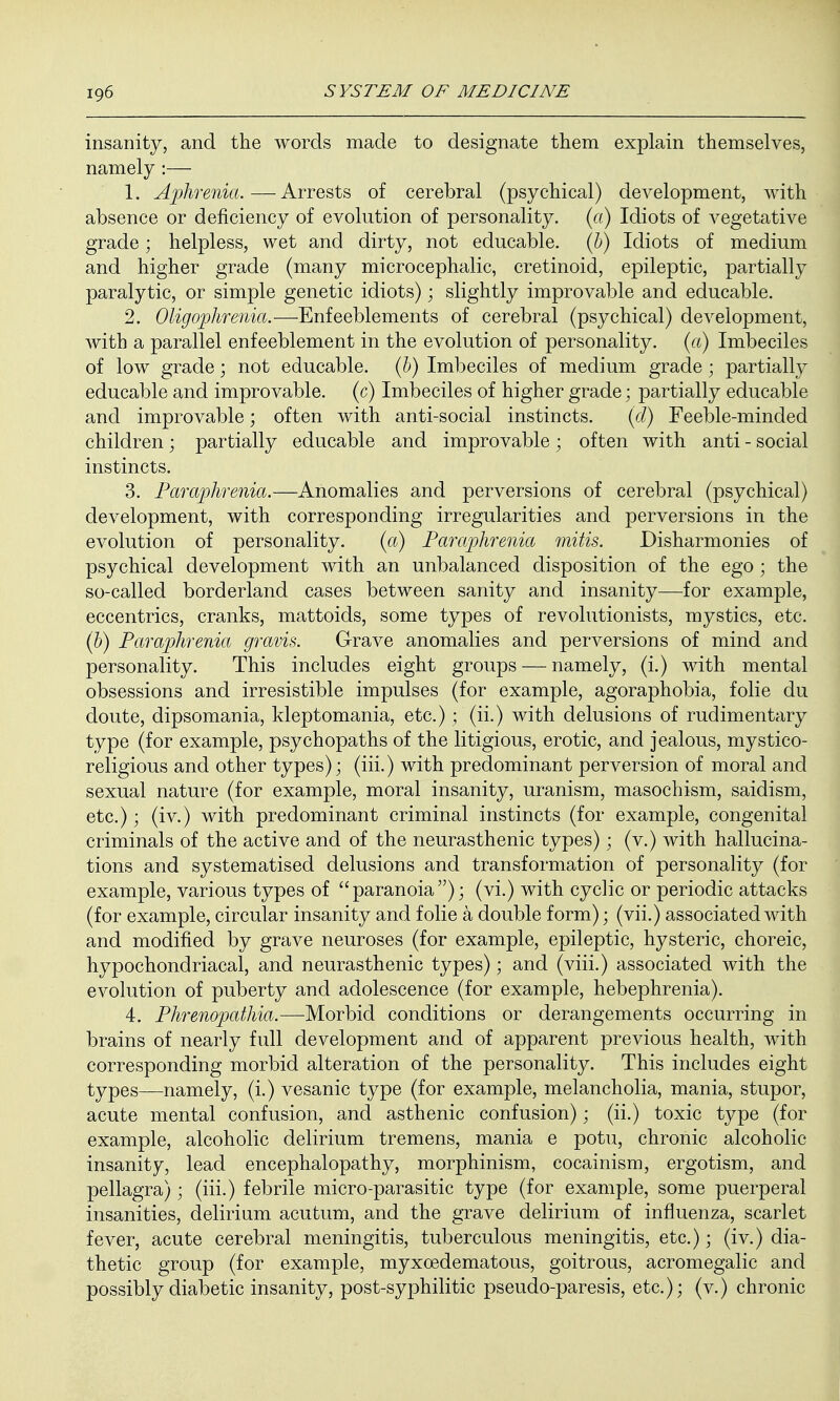 insanity, and the words made to designate them explain themselves, namely :— 1. Aphrenia.—Arrests of cerebral (psychical) development, with absence or deficiency of evolution of personality, (a) Idiots of vegetative grade; helpless, wet and dirty, not educable. (b) Idiots of medium and higher grade (many microcephalic, cretinoid, epileptic, partially paralytic, or simple genetic idiots); slightly improvable and educable. 2. Oligophrenia.—Enfeeblements of cerebral (psychical) development, with a parallel enfeeblement in the evolution of personality, (a) Imbeciles of low grade; not educable. (b) Imbeciles of medium grade; partially educable and improvable, (c) Imbeciles of higher grade; partially educable and improvable; often with anti-social instincts. (d) Feeble-minded children; partially educable and improvable; often with anti - social instincts. 3. Paraphrenia.—Anomalies and perversions of cerebral (psychical) development, with corresponding irregularities and perversions in the evolution of personality. (a) Paraphrenia mitis. Disharmonies of psychical development with an unbalanced disposition of the ego; the so-called borderland cases between sanity and insanity—for example, eccentrics, cranks, mattoids, some types of revolutionists, mystics, etc. (b) Paraphrenia gravis. Grave anomalies and perversions of mind and personality. This includes eight groups — namely, (i.) with mental obsessions and irresistible impulses (for example, agoraphobia, folie du doute, dipsomania, kleptomania, etc.) ; (ii.) with delusions of rudimentary type (for example, psychopaths of the litigious, erotic, and jealous, mystico- religious and other types); (iii.) with predominant perversion of moral and sexual nature (for example, moral insanity, uranism, masochism, saidism, etc.); (iv.) with predominant criminal instincts (for example, congenital criminals of the active and of the neurasthenic types); (v.) with hallucina- tions and systematised delusions and transformation of personality (for example, various types of paranoia); (vi.) with cyclic or periodic attacks (for example, circular insanity and folie a double form); (vii.) associated with and modified by grave neuroses (for example, epileptic, hysteric, choreic, hypochondriacal, and neurasthenic types); and (viii.) associated with the evolution of puberty and adolescence (for example, hebephrenia). 4. Phrenopathia.—Morbid conditions or derangements occurring in brains of nearly full development and of apparent previous health, with corresponding morbid alteration of the personality. This includes eight types—namely, (i.) vesanic type (for example, melancholia, mania, stupor, acute mental confusion, and asthenic confusion); (ii.) toxic type (for example, alcoholic delirium tremens, mania e potu, chronic alcoholic insanity, lead encephalopathy, morphinism, cocainism, ergotism, and pellagra); (iii.) febrile micro-parasitic type (for example, some puerperal insanities, delirium acutum, and the grave delirium of influenza, scarlet fever, acute cerebral meningitis, tuberculous meningitis, etc.); (iv.) dia- thetic group (for example, myxedematous, goitrous, acromegalic and possibly diabetic insanity, post-syphilitic pseudo-paresis, etc.); (v.) chronic