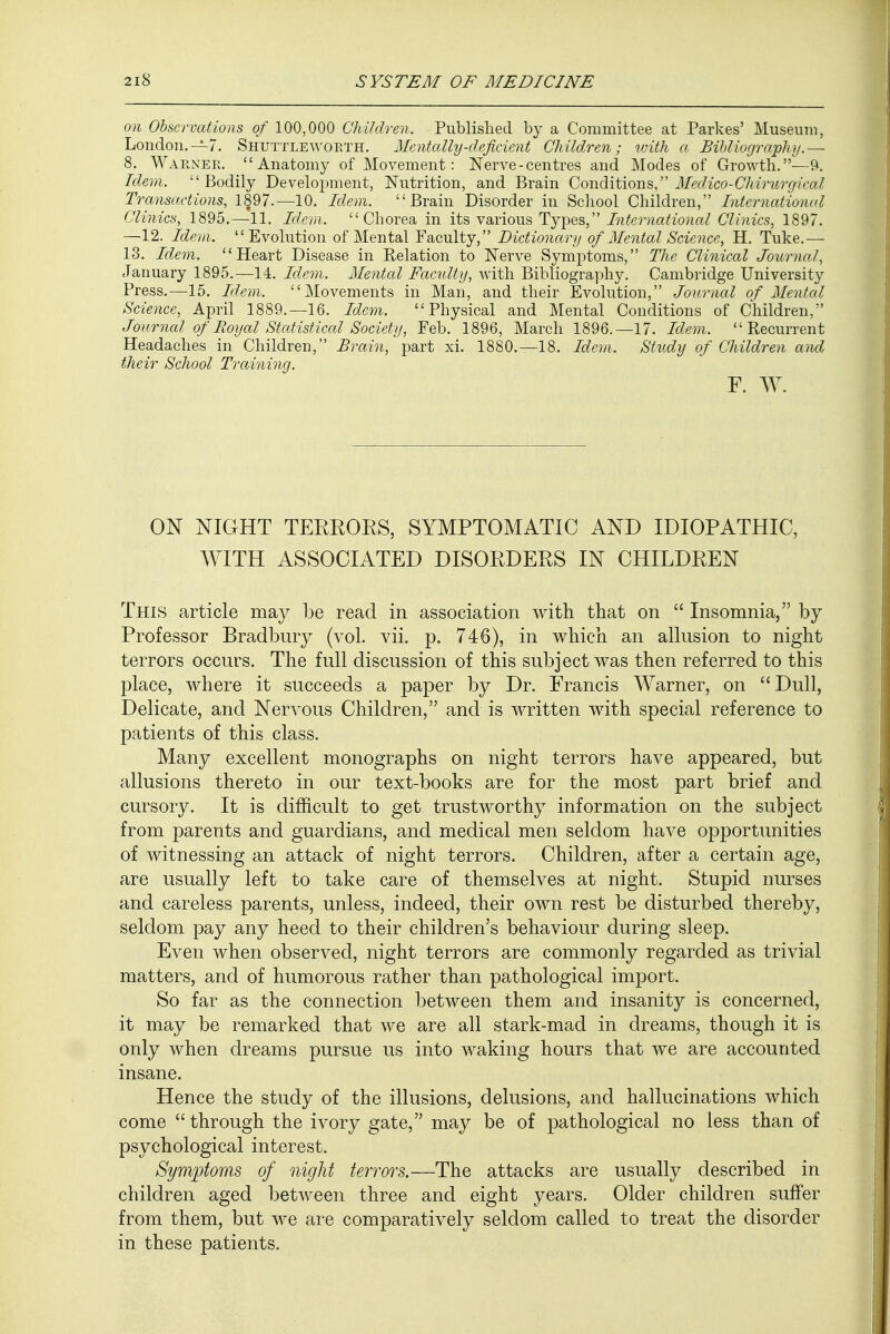 on Observations of 100,000 Children. Published by a Committee at Parkes' Museum, London.—7. Shuttleworth. Mentally-deficient Children; with a Bibliography.— 8. Warner. Anatomy of Movement: Nerve-centres and Modes of Growth.—9. Idem.  Bodily Development, Nutrition, and Brain Conditions, Medico-Chirurgical Transactions, 1§97.—10. Idem. Brain Disorder in School Children, International Clinics, 1895.—11. Idem. Chorea in its various Types, International Clinics, 1897. —12. Idem. Evolution of Mental Faculty, Dictionary of Mental Science, H. Tuke.— 13. Idem. Heart Disease in Relation to Nerve Symptoms, The Clinical Journal, January 1895.—14. Idem. Mental Faculty, with Bibliography. Cambridge University Press.—15. Idem. Movements in Man, and their Evolution, Journal of Mental Science, April 1889.—16. Idem. Physical and Mental Conditions of Children, Journal of Royal Statistical Society, Feb. 1896, March 1896.—17. Idem. Recurrent Headaches in Children, Brain, part xi. 1880.—18. Idem. Study of Children and their School Training. F. W. ON NIGHT TERRORS, SYMPTOMATIC AND IDIOPATHIC, WITH ASSOCIATED DISORDERS IN CHILDREN This article may be read in association with that on  Insomnia, by Professor Bradbury (vol. vii. p. 746), in which an allusion to night terrors occurs. The full discussion of this subject was then referred to this place, where it succeeds a paper by Dr. Francis Warner, on Dull, Delicate, and Nervous Children, and is written with special reference to patients of this class. Many excellent monographs on night terrors have appeared, but allusions thereto in our text-books are for the most part brief and cursory. It is difficult to get trustworthy information on the subject from parents and guardians, and medical men seldom have opportunities of witnessing an attack of night terrors. Children, after a certain age, are usually left to take care of themselves at night. Stupid nurses and careless parents, unless, indeed, their own rest be disturbed thereby, seldom pay any heed to their children's behaviour during sleep. Even when observed, night terrors are commonly regarded as trivial matters, and of humorous rather than pathological import. So far as the connection between them and insanity is concerned, it may be remarked that we are all stark-mad in dreams, though it is only when dreams pursue us into waking hours that we are accounted insane. Hence the study of the illusions, delusions, and hallucinations which come  through the ivory gate, may be of pathological no less than of psychological interest. Symptoms of night terrors.—The attacks are usually described in children aged between three and eight years. Older children suffer from them, but we are comparatively seldom called to treat the disorder in these patients.