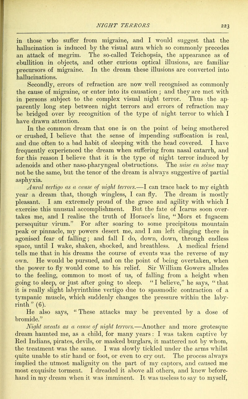 in those who suffer from migraine, and I would suggest that the hallucination is induced by the visual aura which so commonly precedes an attack of megrim. The so-called Teichopsia, the appearance as of ebullition in objects, and other curious optical illusions, are familiar precursors of migraine. In the dream these illusions are converted into hallucinations. Secondly, errors of refraction are now well recognised as commonly the cause of migraine, or enter into its causation; and they are met with in persons subject to the complex visual night terror. Thus the ap- parently long step between night terrors and errors of refraction may be bridged over by recognition of the type of night terror to which I have drawn attention. In the common dream that one is on the point of being smothered or crushed, I believe that the sense of impending suffocation is real, and due often to a bad habit of sleeping with the head covered. I have frequently experienced the dream when suffering from nasal catarrh, and for this reason I believe that it is the type of night terror induced by adenoids and other naso-pharyngeal obstructions. The raise en schie may not be the same, but the tenor of the dream is always suggestive of partial asphyxia. Aural vertigo as a cause of night terrors.—I can trace back to my eighth year a dream that, though wingless, I can fly. The dream is mostly pleasant. I am extremely proud of the grace and agility with which I exercise this unusual accomplishment. But the fate of Icarus soon over- takes me, and I realise the truth of Horace's line, Mors et fugacem persequitur virum. For after soaring to some precipitous mountain peak or pinnacle, my powers desert me, and I am left clinging there in agonised fear of falling; and fall I do, down, down, through endless space, until I wake, shaken, shocked, and breathless. A medical friend tells me that in his dreams the course of events was the reverse of my own. He would be pursued, and on the point of being overtaken, when the power to fly would come to his relief. Sir William Gowers alludes to the feeling, common to most of us, of falling from a height when going to sleep, or just after going to sleep. I believe, he says, that it is really slight labyrinthine vertigo due to spasmodic contraction of a tympanic muscle, which suddenly changes the pressure within the laby- rinth  (6). He also says,  These attacks may be prevented by a dose of bromide. Night sweats as a cause of night terrors.—Another and more grotesque dream haunted me, as a child, for many years : I was taken captive by Red Indians, pirates, devils, or masked burglars, it mattered not by whom, the treatment was the same. I was slowly tickled under the arms whilst quite unable to stir hand or foot, or even to cry out. The process always implied the utmost malignity on the part of my captors, and caused me most exquisite torment. I dreaded it above all others, and knew before- hand in my dream when it was imminent. It was useless to say to myself,