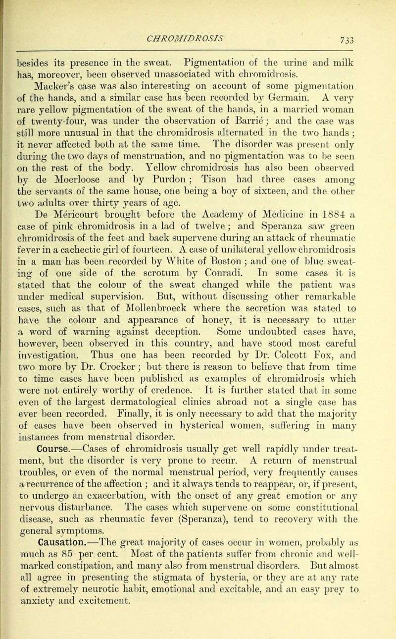 besides its presence in the sweat. Pigmentation of the urine and milk has, moreover, been observed unassociated with chromidrosis. Macker's case was also interesting on account of some pigmentation of the hands, and a similar case has been recorded by Germain. A very rare yellow pigmentation of the sweat of the hands, in a married woman of twenty-four, was under the observation of Barrie; and the case was still more unusual in that the chromidrosis alternated in the two hands ; it never affected both at the same time. The disorder was present only during the two days of menstruation, and no pigmentation was to be seen on the rest of the body. Yellow chromidrosis has also been observed by de Moerloose and by Purdon; Tison had three cases among the servants of the same house, one being a boy of sixteen, and the other two adults over thirty years of age. De Mericourt brought before the Academy of Medicine in 1884 a case of pink chromidrosis in a lad of twelve; and Speranza saw green chromidrosis of the feet and back supervene during an attack of rheumatic fever in a cachectic girl of fourteen. A case of unilateral yellow chromidrosis in a man has been recorded by White of Boston; and one of blue sweat- ing of one side of the scrotum by Conradi. In some cases it is stated that the colour of the sweat changed while the patient was under medical supervision. But, without discussing other remarkable cases, such as that of Mollenbroeck where the secretion was stated to have the colour and appearance of honey, it is necessary to utter a word of warning against deception. Some undoubted cases have, however, been observed in this country, and have stood most careful investigation. Thus one has been recorded by Dr. Colcott Fox, and two more by Dr. Crocker; but there is reason to believe that from time to time cases have been published as examples of chromidrosis which were not entirely worthy of credence. It is further stated that in some even of the largest dermatological clinics abroad not a single case has ever been recorded. Finally, it is only necessary to add that the majority of cases have been observed in hysterical women, suffering in many instances from menstrual disorder. Course.—Cases of chromidrosis usually get well rapidly under treat- ment, but the disorder is very prone to recur. A return of menstrual troubles, or even of the normal menstrual period, very frequently causes a recurrence of the affection ; and it always tends to reappear, or, if present, to undergo an exacerbation, with the onset of any great emotion or any nervous disturbance. The cases which supervene on some constitutional disease, such as rheumatic fever (Speranza), tend to recovery with the general symptoms. Causation.—The great majority of cases occur in women, probably as much as 85 per cent. Most of the patients suffer from chronic and well- marked constipation, and many also from menstrual disorders. But almost all agree in presenting the stigmata of hysteria, or they are at any rate of extremely neurotic habit, emotional and excitable, and an easy prey to anxiety and excitement.