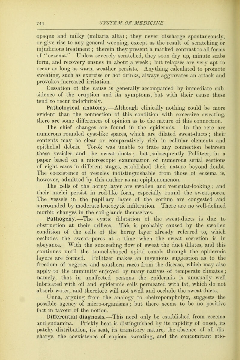 opaque and milky (miliaria alba); they never discharge spontaneously, or give rise to any general weeping, except as the result of scratching or injudicious treatment; therein they present a marked contrast to all forms of  eczema. Unless severely scratched, they soon dry up, minute scabs form, and recovery ensues in about a week; but relapses are very apt to occur as long as warm weather persists. Anything calculated to promote sweating, such as exercise or hot drinks, always aggravates an attack and provokes increased irritation. Cessation of the cause is generally accompanied by immediate sub- sidence of the eruption and its symptoms, but with their cause these tend to recur indefinitely. Pathological anatomy.—Although clinically nothing could be more evident than the connection of this condition with excessive sweating, there are some differences of opinion as to the nature of this connection. The chief changes are found in the epidermis. In the rete are numerous rounded cyst-like spaces, which are dilated sweat-ducts; their contents may be clear or comparatively rich in cellular elements and epithelial debris. Torok was unable to trace any connection between these vesicles and the sweat - ducts ; but .subsequently Pollitzer, in a paper based on a microscopic examination of numerous serial sections of eight cases in different stages, established their nature beyond doubt. The coexistence of vesicles indistinguishable from those of eczema is, however, admitted by this author as an epiphenomenon. The cells of the horny layer are swollen and vesicular-looking; and their nuclei persist in rod-like form, especially round the sweat-pores. The vessels in the papillary layer of the corium are congested and surrounded by moderate leucocytic infiltration. There are no well-defined morbid changes in the coil-glands themselves. Pathogeny.—The cystic dilatation of the sweat-ducts is due to obstruction at their orifices. This is probably caused by the swollen condition of the cells of the horny layer already referred to, which occludes the sweat-pores at a time when the sweat secretion is in abeyance. With the succeeding flow of sweat the duct dilates, and this continues until the tunnel-shaped spiral canals through the epidermic layers are formed. Pollitzer makes an ingenious suggestion as to the freedom of negroes and southern races from the disease, which may also apply to the immunity enjoyed by many natives of temperate climates ; namely, that in unaffected persons the epidermis is unusually well lubricated with oil and epidermic cells permeated with fat, which do not absorb water, and therefore will not swell and occlude the sweat-ducts. Unna, arguing from the analogy to cheiropompholyx, suggests the possible agency of micro-organisms; but there seems to be no positive fact in favour of the notion. Differential diagnosis.—This need only be established from eczema and sudamina. Prickly heat is distinguished by its rapidity of onset, its patchy distribution, its seat, its transitory nature, the absence of all dis- charge, the coexistence of copious sweating, and the concomitant etio-