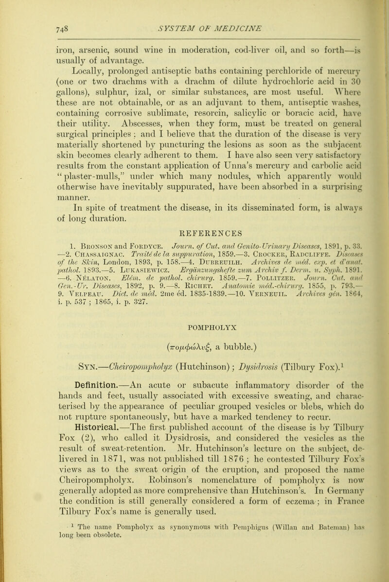 iron, arsenic, sound wine in moderation, cod-liver oil, and so forth—is usually of advantage. Locally, prolonged antiseptic baths containing perchloride of mercury (one or two drachms with a drachm of dilute hydrochloric acid in 30 gallons), sulphur, izal, or similar substances, are most useful. Where these are not obtainable, or as an adjuvant to them, antiseptic washes, containing corrosive sublimate, resorcin, salicylic or boracic acid, have their utility. Abscesses, when they form, must be treated on general surgical principles ; and I believe that the duration of the disease is very materially shortened by puncturing the lesions as soon as the subjacent skin becomes clearly adherent to them. I have also seen very satisfactory results from the constant application of Unna's mercury and carbolic acid  plaster-mulls, under which many nodules, which apparently would otherwise have inevitably suppurated, have been absorbed in a surprising manner. In spite of treatment the disease, in its disseminated form, is always of long duration. REFERENCES 1. Bronson and Fordyce. Journ. of Cut. and Genito- Urinary Diseases, 1891, p. 33. —2. Chassaignac. Traitede la suppuration, 1859.—3. Crocker, Radcliffe. Dis of the Skin, London, 1893, p. 158.—4. Dubreuilh. Archives de med. exp. et d'anat. pathol. 1893.—5. Lukasiewicz. Ergdnzungshefte zum Archiv f. Derm. u. Syph. 1891. —6. Nelaton. Elem. de pathol. chirurg. 1859.—7. Pollitzer. Journ. Cut. and Gen.-Ur. Diseases, 1892, p. 9.—8. Richet. Anatomie med.-chirurg. 1855, p. 793.— 9. Velpeau. Diet, de med. 2me ed. 1835-1839.—10. Verneuil. Archives gen. 1864, i. p. 537 ; 1865, i. p. 327. POMPHOLYX (■7ro/jicfnoXv(, a bubble.) Syn.—Cheiropompholyx (Hutchinson); Dysidrosis (Tilbury Fox).1 Definition.—An acute or subacute inflammatory disorder of the hands and feet, usually associated with excessive sweating, and charac- terised by the appearance of peculiar grouped vesicles or blebs, which do not rupture spontaneously, but have a marked tendency to recur. Historical.—The first published account of the disease is by Tilbury Fox (2), who called it Dysidrosis, and considered the vesicles as the result of sweat-retention. Mr. Hutchinson's lecture on the subject, de- livered in 1871, was not published till 1876 ; he contested Tilbury Fox's views as to the sweat origin of the eruption, and proposed the name Cheiropompholyx. Robinson's nomenclature of pompholyx is now generally adopted as more comprehensive than Hutchinson's. In Germany the condition is still generally considered a form of eczema ; in France Tilbury Fox's name is generally used. 1 The name Pompholyx as synonymous with Pemphigus (Willan and Bateman) has long been obsolete.