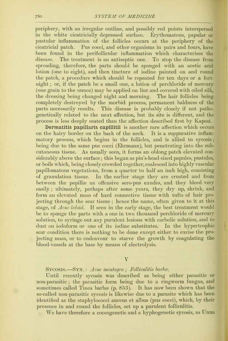 periphery, with an irregular outline, and possibly red points intersperse! in the white cicatricials depressed surface. Erythematous, papular or pustular inflammation of the follicles occurs at the periphery of the cicatricial patch. Pus cocci, and other organisms in pairs and fours, have been found in the perifollicular inflammation which characterises the disease. The treatment is an antiseptic one. To stop the disease from spreading, therefore, the parts should be sponged with an acetic acid lotion (one to eight), and then tincture of iodine painted on and round the patch, a procedure which should be repeated for ten days or a fort- night ; or, if the patch be a small one, a lotion of perchloride of mercury (one grain to the ounce) may be applied on lint and covered with oiled silk, the dressing being changed night and morning. The hair follicles being completely destroyed by the morbid process, permanent baldness of the parts necessarily results. This disease is probably closely if not patho- genetically related to the next affection, but its site is different, and the process is less deeply seated than the affection described first by Kaposi. Dermatitis papillaris eapillitii is another rare affection which occurs on the hairy border on the back of the neck. It is a suppurative inflam- matory process, which begins in the follicles, and is allied to sycosis; being due to the same pus cocci (Ehrmann), but penetrating into the sub- cutaneous tissue. As usually seen, it forms an oblong patch elevated con- siderably above the surface; this began as pin's-head-sized papules, pustules, or boils which, being closely crowded together, coalesced into highly vascular papillomatous vegetations, from a quarter to half an inch high, consisting of granulation tissue. In the earlier stage they are crusted and from between the papillae an offensive sero-pus exudes, and they bleed very easily ; ultimately, perhaps after some years, they dry up, shrink, and form an elevated mass of hard connective tissue with tufts of hair pro- jecting through the scar tissue; hence the name, often given to it at thia stage, of Acne keloid. If seen in the early stage, the best treatment would be to sponge the parts with a one in two thousand perchloride of mercury solution, to syringe out any purulent lesions with carbolic solution, and to dust on iodoform or one of its iodine substitutes. In the hypertrophic scar condition there is nothing to be done except either to excise the pro- jecting mass, or to endeavour to starve the growth by coagulating the blood-vessels at the base by means of electrolysis. V Sycosis.—Syn. : Acne rnentagra; Folliculitis barbce. Until recently sycosis was described as being either parasitic or non-parasitic ; the parasitic form being due to a ringworm fungus, and sometimes called Tinea barbae (p. 853). It has now been shown that the so-called non-parasitic sycosis is likewise due to a parasite which has been identified as the staphylococci aureus et albus (pus cocci), which, by their presence in and round the follicles, set up a purulent folliculitis. We have therefore a coccogenetic and a hyphogenetic sycosis, as Unna