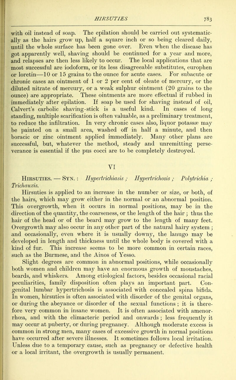 with oil instead of soap. The epilation should be carried out systematic- I ! ally as the hairs grow up, half a square inch or so being cleared daily, until the whole surface has been gone over. Even when the disease has got apparently well, shaving should be continued for a year and more, and relapses are then less likely to occur. The local applications that are most successful are iodoform, or its less disagreeable substitutes, europhen or lore tin—10 or 15 grains to the ounce for acute cases. For subacute or chronic cases an ointment of 1 or 2 per cent of oleate of mercury, or the diluted nitrate of mercury, or a weak sulphur ointment (20 grains to the ounce) are appropriate. These ointments are more effectual if rubbed in immediately after epilation. If soap be used for shaving instead of oil, Calvert's carbolic shaving-stick is a useful kind. In cases of long standing, multiple scarification is often valuable, as a preliminary treatment, to reduce the infiltration. In very chronic cases also, liquor potassse may be painted on a small area, washed off in half a minute, and then boracic or zinc ointment applied immediately. Many other plans are successful, but, whatever the method, steady and unremitting perse- verance is essential if the pus cocci are to be completely destroyed. VI Hirsuties. — Syn. : Hypertrichiasis ; Hypertrichosis ; Polytrichia ; I Trichauxis. Hirsuties is applied to an increase in the number or size, or both, of I the hairs, which may grow either in the normal or an abnormal position. This overgrowth, when it occurs in normal positions, may be in the direction of the quantity, the coarseness, or the length of the hair ; thus the hair of the head or of the beard may grow to the length of many feet. Overgrowth may also occur in any other part of the natural hairy system ; and occasionally, even where it is usually downy, the lanugo may be developed in length and thickness until the whole body is covered with a i kind of fur. This increase seems to be more common in certain races, such as the Burmese, and the Ainos of Yesso. Slight degrees are common in abnormal positions, while occasionally both women and children may have an enormous growth of moustaches, beards, and whiskers. Among etiological factors, besides occasional racial peculiarities, family disposition often plays an important part. Con- genital lumbar hypertrichosis is associated with concealed spina bifida. In women, hirsuties is often associated with disorder of the genital organs, or during the abeyance or disorder of the sexual functions ; it is there- fore very common in insane women. It is often associated with amenor- rhcea, and with the climacteric period and onwards ; less frequently it may occur at puberty, or during pregnancy. Although moderate excess is common in strong men, many cases of excessive growth in normal positions have occurred after severe illnesses. It sometimes follows local irritation. Unless due to a temporary cause, such as pregnancy or defective health or a local irritant, the overgrowth is usually permanent.